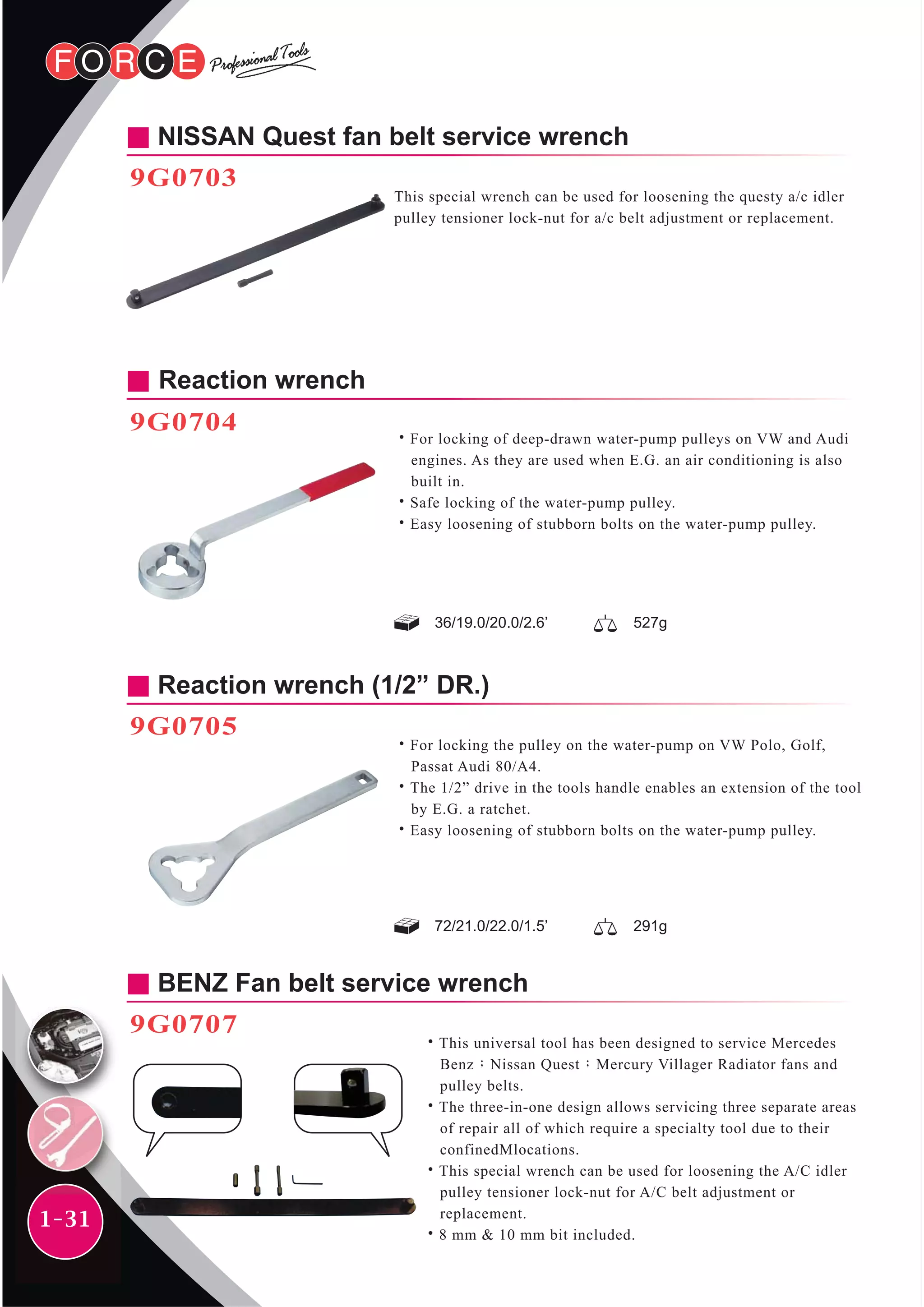 1-31
NISSAN Quest fan belt service wrench
9G0703
This special wrench can be used for loosening the questy a/c idler
pulley tensioner lock-nut for a/c belt adjustment or replacement.
Reaction wrench
9G0704
˙For locking of deep-drawn water-pump pulleys on VW and Audi
engines. As they are used when E.G. an air conditioning is also
built in.
˙Safe locking of the water-pump pulley.
˙Easy loosening of stubborn bolts on the water-pump pulley.
Reaction wrench (1/2” DR.)
9G0705
˙For locking the pulley on the water-pump on VW Polo, Golf,
Passat Audi 80/A4.
˙The 1/2” drive in the tools handle enables an extension of the tool
by E.G. a ratchet.
˙Easy loosening of stubborn bolts on the water-pump pulley.
BENZ Fan belt service wrench
9G0707
˙This universal tool has been designed to service Mercedes
Benz；Nissan Quest；Mercury Villager Radiator fans and
pulley belts.
˙The three-in-one design allows servicing three separate areas
of repair all of which require a specialty tool due to their
confinedMlocations.
˙This special wrench can be used for loosening the A/C idler
pulley tensioner lock-nut for A/C belt adjustment or
replacement.
˙8 mm & 10 mm bit included.
72/21.0/22.0/1.5’ 291g
36/19.0/20.0/2.6’ 527g
 