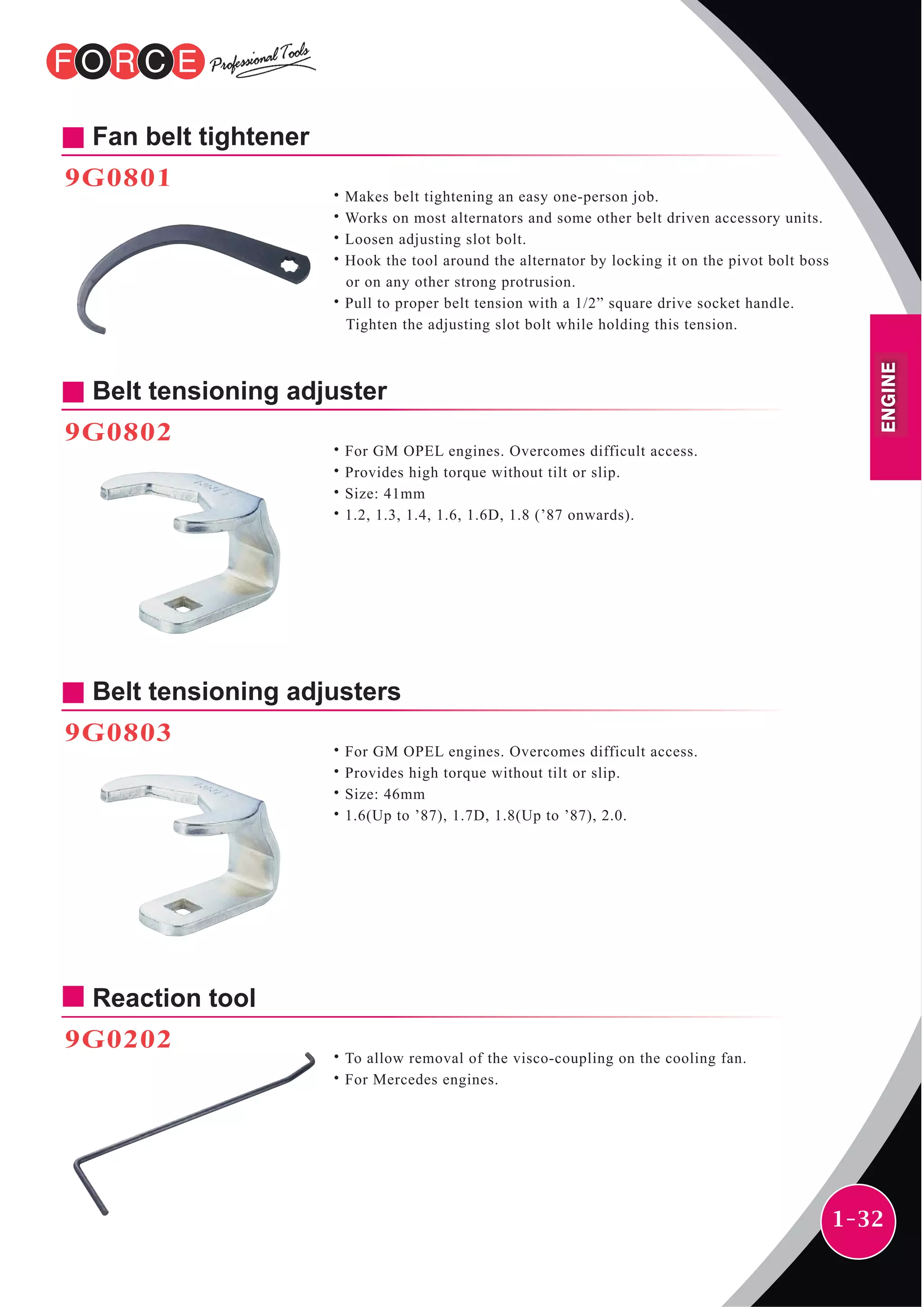 1-32
Fan belt tightener
9G0801
˙Makes belt tightening an easy one-person job.
˙Works on most alternators and some other belt driven accessory units.
˙Loosen adjusting slot bolt.
˙Hook the tool around the alternator by locking it on the pivot bolt boss
or on any other strong protrusion.
˙Pull to proper belt tension with a 1/2” square drive socket handle.
Tighten the adjusting slot bolt while holding this tension.
Belt tensioning adjuster
9G0802
˙For GM OPEL engines. Overcomes difficult access.
˙Provides high torque without tilt or slip.
˙Size: 41mm
˙1.2, 1.3, 1.4, 1.6, 1.6D, 1.8 (’87 onwards).
Belt tensioning adjusters
9G0803
˙For GM OPEL engines. Overcomes difficult access.
˙Provides high torque without tilt or slip.
˙Size: 46mm
˙1.6(Up to ’87), 1.7D, 1.8(Up to ’87), 2.0.
Reaction tool
9G0202
˙To allow removal of the visco-coupling on the cooling fan.
˙For Mercedes engines.
ENGINE
 