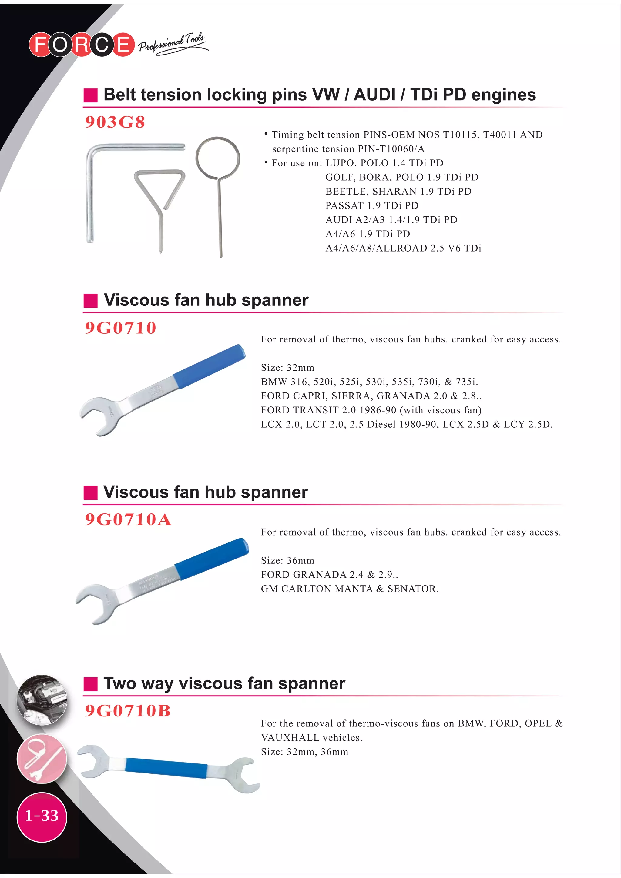 1-33
Belt tension locking pins VW / AUDI / TDi PD engines
903G8
˙Timing belt tension PINS-OEM NOS T10115, T40011 AND
serpentine tension PIN-T10060/A
˙For use on: LUPO. POLO 1.4 TDi PD
GOLF, BORA, POLO 1.9 TDi PD
BEETLE, SHARAN 1.9 TDi PD
PASSAT 1.9 TDi PD
AUDI A2/A3 1.4/1.9 TDi PD
A4/A6 1.9 TDi PD
A4/A6/A8/ALLROAD 2.5 V6 TDi
Viscous fan hub spanner
9G0710
For removal of thermo, viscous fan hubs. cranked for easy access.
Size: 32mm
BMW 316, 520i, 525i, 530i, 535i, 730i, & 735i.
FORD CAPRI, SIERRA, GRANADA 2.0 & 2.8..
FORD TRANSIT 2.0 1986-90 (with viscous fan)
LCX 2.0, LCT 2.0, 2.5 Diesel 1980-90, LCX 2.5D & LCY 2.5D.
Viscous fan hub spanner
9G0710A
For removal of thermo, viscous fan hubs. cranked for easy access.
Size: 36mm
FORD GRANADA 2.4 & 2.9..
GM CARLTON MANTA & SENATOR.
Two way viscous fan spanner
9G0710B
For the removal of thermo-viscous fans on BMW, FORD, OPEL &
VAUXHALL vehicles.
Size: 32mm, 36mm
 