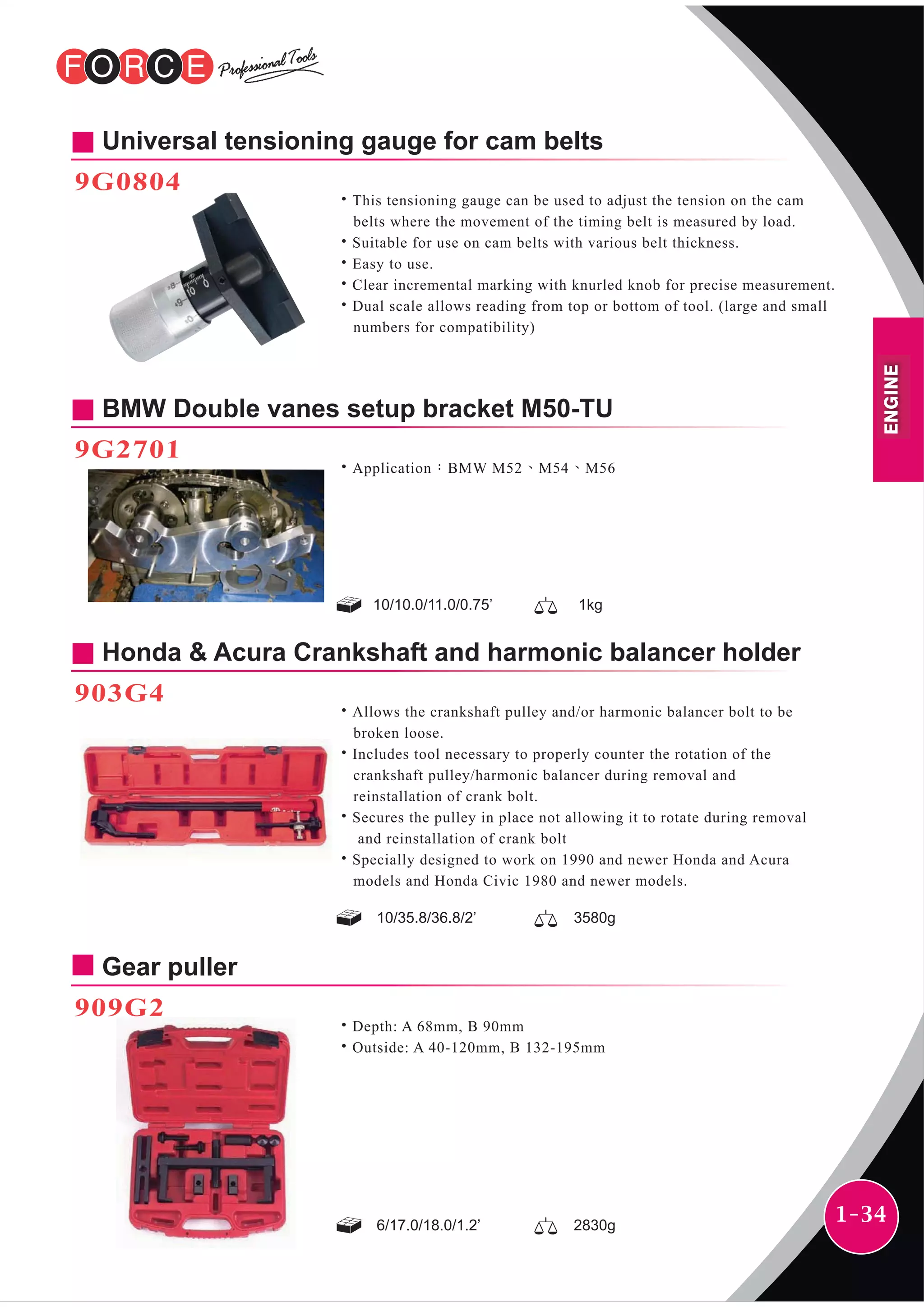 1-34
Universal tensioning gauge for cam belts
9G0804
˙This tensioning gauge can be used to adjust the tension on the cam
belts where the movement of the timing belt is measured by load.
˙Suitable for use on cam belts with various belt thickness.
˙Easy to use.
˙Clear incremental marking with knurled knob for precise measurement.
˙Dual scale allows reading from top or bottom of tool. (large and small
numbers for compatibility)
BMW Double vanes setup bracket M50-TU
9G2701
˙Application：BMW M52、M54、M56
Honda & Acura Crankshaft and harmonic balancer holder
903G4
˙Allows the crankshaft pulley and/or harmonic balancer bolt to be
broken loose.
˙Includes tool necessary to properly counter the rotation of the
crankshaft pulley/harmonic balancer during removal and
reinstallation of crank bolt.
˙Secures the pulley in place not allowing it to rotate during removal
and reinstallation of crank bolt
˙Specially designed to work on 1990 and newer Honda and Acura
models and Honda Civic 1980 and newer models.
Gear puller
909G2
˙Depth: A 68mm, B 90mm
˙Outside: A 40-120mm, B 132-195mm
10/35.8/36.8/2’ 3580g
6/17.0/18.0/1.2’ 2830g
10/10.0/11.0/0.75’ 1kg
ENGINE
 