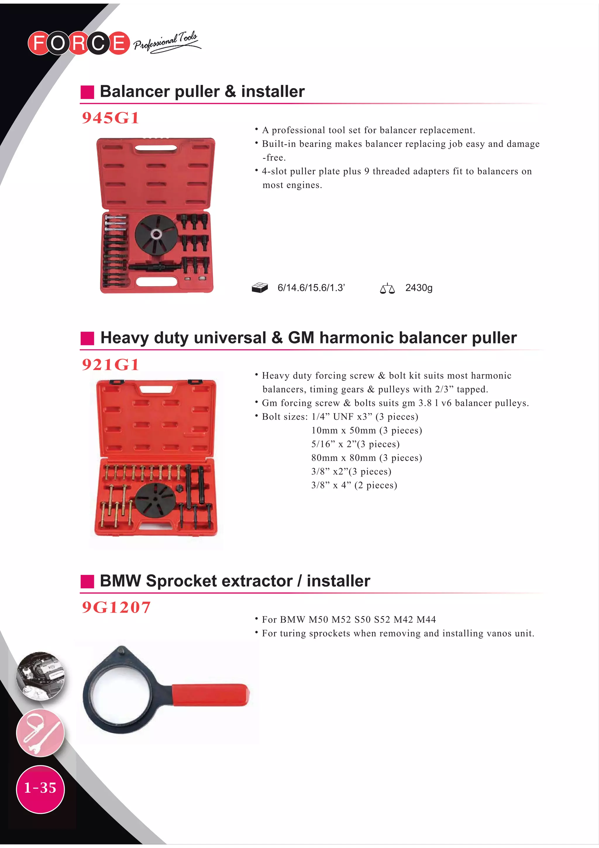 1-35
Heavy duty universal & GM harmonic balancer puller
921G1
˙Heavy duty forcing screw & bolt kit suits most harmonic
balancers, timing gears & pulleys with 2/3” tapped.
˙Gm forcing screw & bolts suits gm 3.8 l v6 balancer pulleys.
˙Bolt sizes: 1/4” UNF x3” (3 pieces)
10mm x 50mm (3 pieces)
5/16” x 2”(3 pieces)
80mm x 80mm (3 pieces)
3/8” x2”(3 pieces)
3/8” x 4” (2 pieces)
BMW Sprocket extractor / installer
9G1207
˙For BMW M50 M52 S50 S52 M42 M44
˙For turing sprockets when removing and installing vanos unit.
Balancer puller & installer
945G1
˙A professional tool set for balancer replacement.
˙Built-in bearing makes balancer replacing job easy and damage
-free.
˙4-slot puller plate plus 9 threaded adapters fit to balancers on
most engines.
6/14.6/15.6/1.3’ 2430g
 