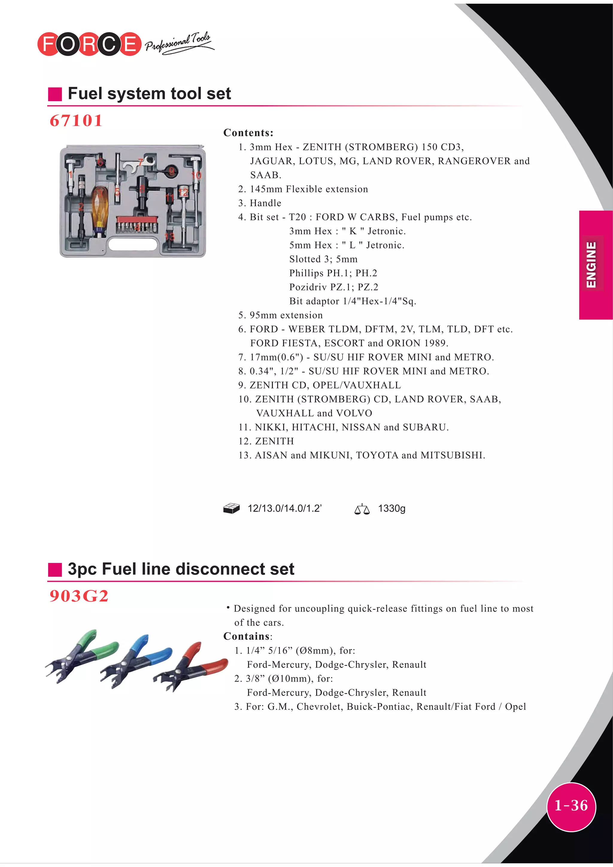 1-36
Fuel system tool set
67101
Contents:
1. 3mm Hex - ZENITH (STROMBERG) 150 CD3,
JAGUAR, LOTUS, MG, LAND ROVER, RANGEROVER and
SAAB.
2. 145mm Flexible extension
3. Handle
4. Bit set - T20 : FORD W CARBS, Fuel pumps etc.
3mm Hex : " K " Jetronic.
5mm Hex : " L " Jetronic.
Slotted 3; 5mm
Phillips PH.1; PH.2
Pozidriv PZ.1; PZ.2
Bit adaptor 1/4"Hex-1/4"Sq.
5. 95mm extension
6. FORD - WEBER TLDM, DFTM, 2V, TLM, TLD, DFT etc.
FORD FIESTA, ESCORT and ORION 1989.
7. 17mm(0.6") - SU/SU HIF ROVER MINI and METRO.
8. 0.34", 1/2" - SU/SU HIF ROVER MINI and METRO.
9. ZENITH CD, OPEL/VAUXHALL
10. ZENITH (STROMBERG) CD, LAND ROVER, SAAB,
VAUXHALL and VOLVO
11. NIKKI, HITACHI, NISSAN and SUBARU.
12. ZENITH
13. AISAN and MIKUNI, TOYOTA and MITSUBISHI.
12/13.0/14.0/1.2’ 1330g
3pc Fuel line disconnect set
903G2
˙Designed for uncoupling quick-release fittings on fuel line to most
of the cars.
Contains:
1. 1/4” 5/16” (Ø8mm), for:
Ford-Mercury, Dodge-Chrysler, Renault
2. 3/8” (Ø10mm), for:
Ford-Mercury, Dodge-Chrysler, Renault
3. For: G.M., Chevrolet, Buick-Pontiac, Renault/Fiat Ford / Opel
ENGINE
 