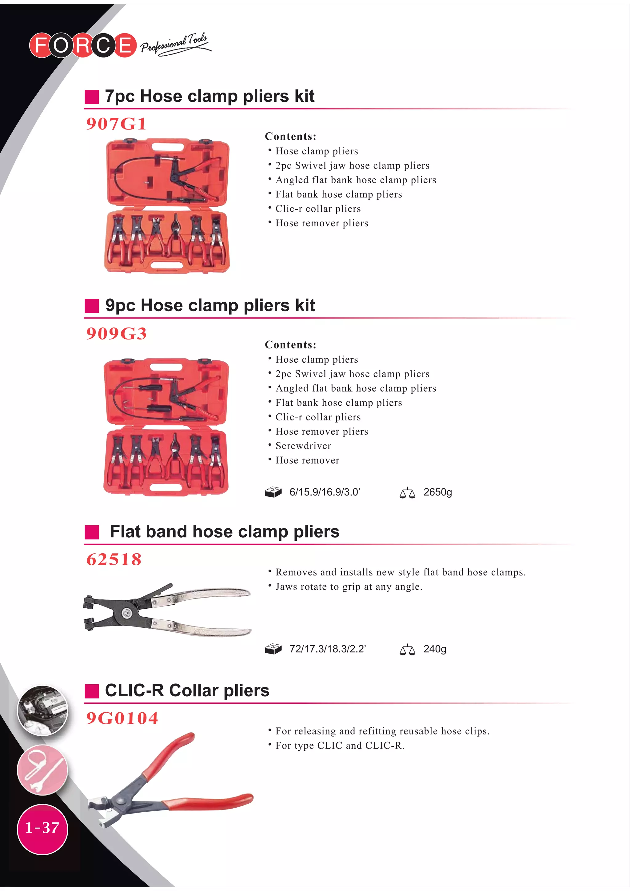1-37
9pc Hose clamp pliers kit
909G3
Contents:
˙Hose clamp pliers
˙2pc Swivel jaw hose clamp pliers
˙Angled flat bank hose clamp pliers
˙Flat bank hose clamp pliers
˙Clic-r collar pliers
˙Hose remover pliers
˙Screwdriver
˙Hose remover
6/15.9/16.9/3.0’ 2650g
Flat band hose clamp pliers
62518
˙Removes and installs new style flat band hose clamps.
˙Jaws rotate to grip at any angle.
CLIC-R Collar pliers
9G0104
˙For releasing and refitting reusable hose clips.
˙For type CLIC and CLIC-R.
72/17.3/18.3/2.2’ 240g
7pc Hose clamp pliers kit
907G1
Contents:
˙Hose clamp pliers
˙2pc Swivel jaw hose clamp pliers
˙Angled flat bank hose clamp pliers
˙Flat bank hose clamp pliers
˙Clic-r collar pliers
˙Hose remover pliers
 