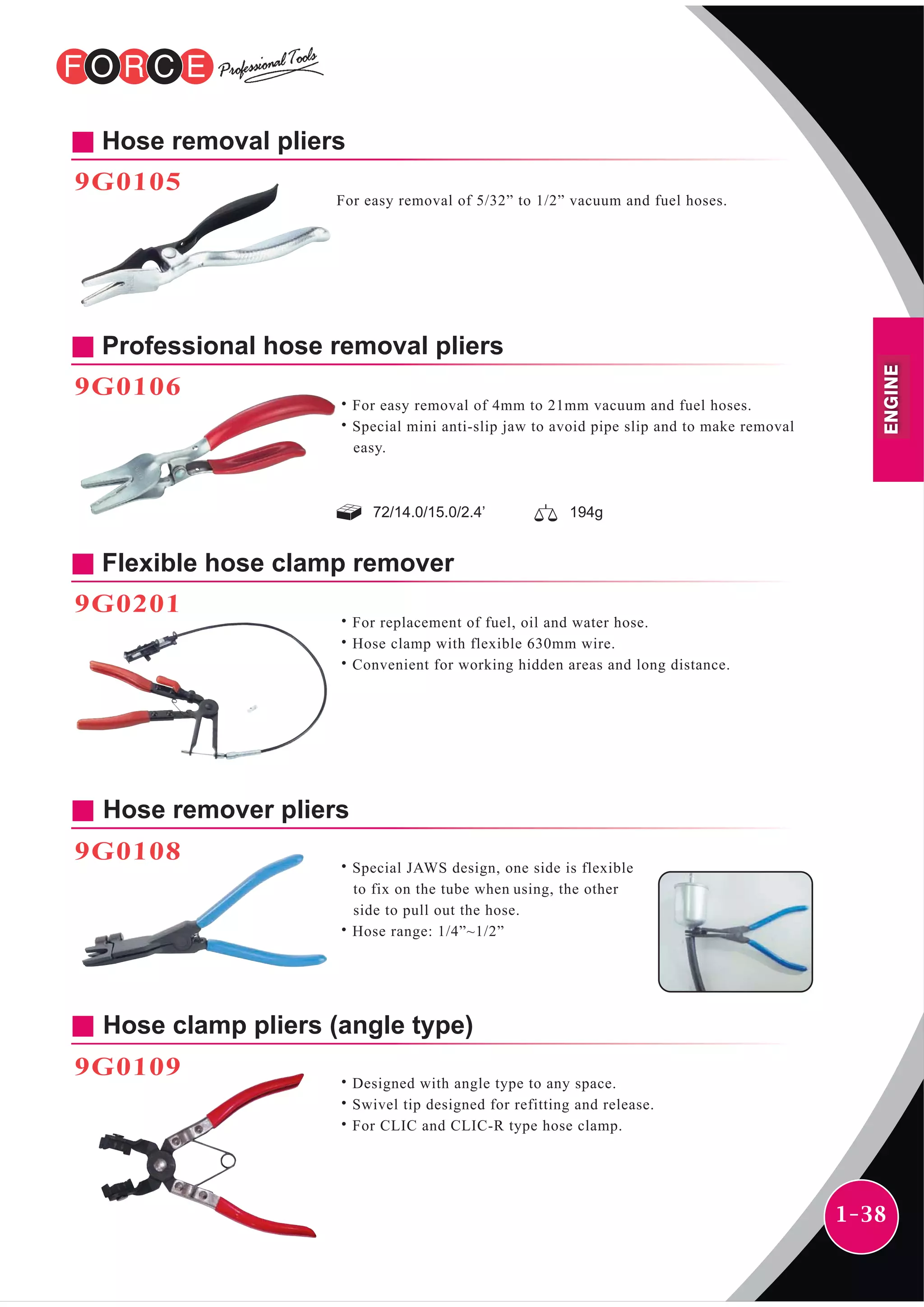 1-38
72/14.0/15.0/2.4’ 194g
Hose removal pliers
9G0105
For easy removal of 5/32” to 1/2” vacuum and fuel hoses.
Professional hose removal pliers
9G0106
˙For easy removal of 4mm to 21mm vacuum and fuel hoses.
˙Special mini anti-slip jaw to avoid pipe slip and to make removal
easy.
Hose remover pliers
9G0108
˙Special JAWS design, one side is flexible
to fix on the tube when using, the other
side to pull out the hose.
˙Hose range: 1/4”~1/2”
Hose clamp pliers (angle type)
9G0109
˙Designed with angle type to any space.
˙Swivel tip designed for refitting and release.
˙For CLIC and CLIC-R type hose clamp.
Flexible hose clamp remover
9G0201
˙For replacement of fuel, oil and water hose.
˙Hose clamp with flexible 630mm wire.
˙Convenient for working hidden areas and long distance.
ENGINE
 
