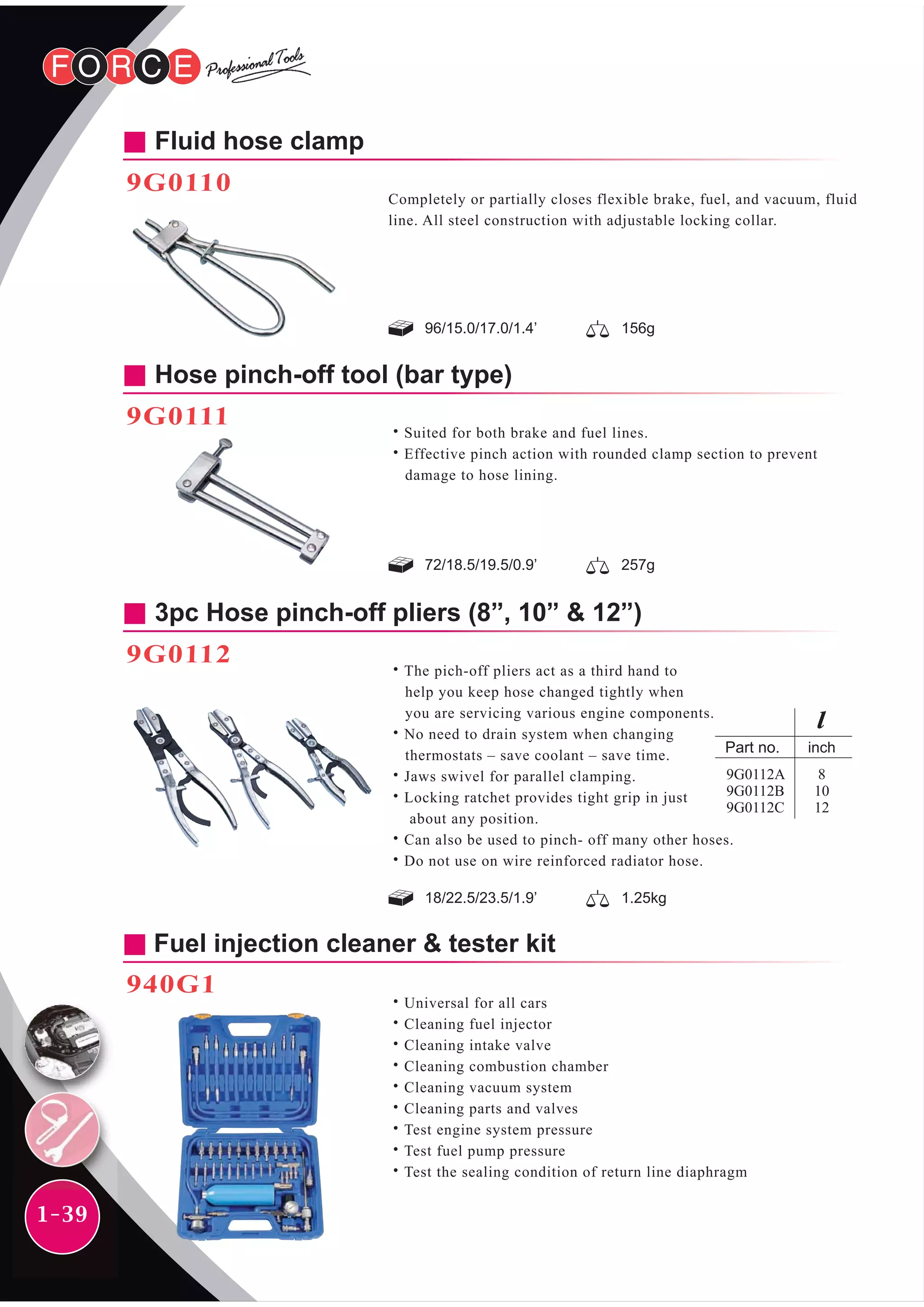 96/15.0/17.0/1.4’ 156g
Fluid hose clamp
9G0110
Completely or partially closes flexible brake, fuel, and vacuum, fluid
line. All steel construction with adjustable locking collar.
72/18.5/19.5/0.9’ 257g
Hose pinch-off tool (bar type)
9G0111
˙Suited for both brake and fuel lines.
˙Effective pinch action with rounded clamp section to prevent
damage to hose lining.
18/22.5/23.5/1.9’ 1.25kg
3pc Hose pinch-off pliers (8”, 10” & 12”)
9G0112
˙The pich-off pliers act as a third hand to
help you keep hose changed tightly when
you are servicing various engine components.
˙No need to drain system when changing
thermostats – save coolant – save time.
˙Jaws swivel for parallel clamping.
˙Locking ratchet provides tight grip in just
about any position.
˙Can also be used to pinch- off many other hoses.
˙Do not use on wire reinforced radiator hose.
Fuel injection cleaner & tester kit
940G1
˙Universal for all cars
˙Cleaning fuel injector
˙Cleaning intake valve
˙Cleaning combustion chamber
˙Cleaning vacuum system
˙Cleaning parts and valves
˙Test engine system pressure
˙Test fuel pump pressure
˙Test the sealing condition of return line diaphragm
inch
8
10
12
9G0112A
9G0112B
9G0112C
1-39
 