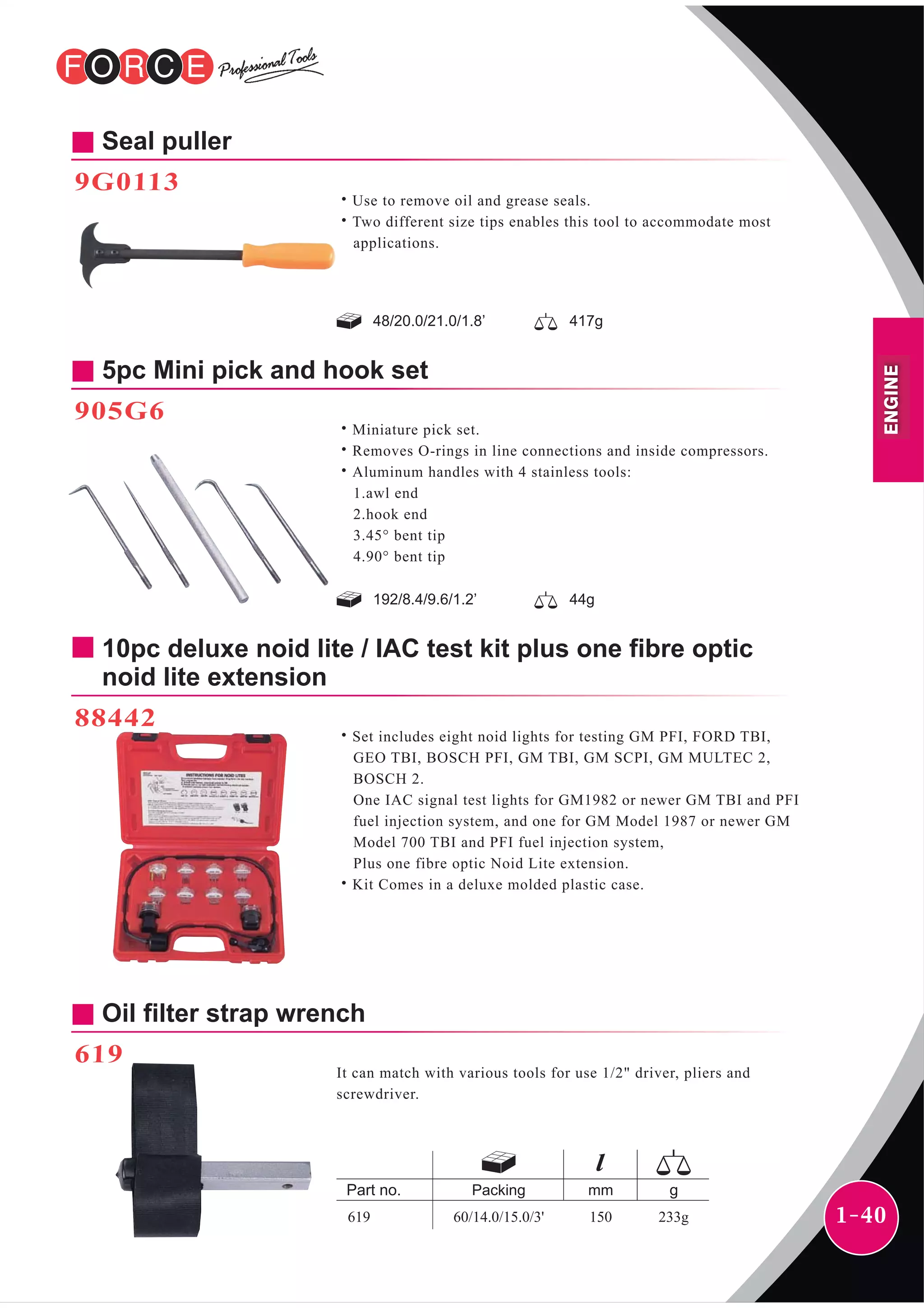 1-40
5pc Mini pick and hook set
905G6
˙Miniature pick set.
˙Removes O-rings in line connections and inside compressors.
˙Aluminum handles with 4 stainless tools:
1.awl end
2.hook end
3.45° bent tip
4.90° bent tip
192/8.4/9.6/1.2’ 44g
10pc deluxe noid lite / IAC test kit plus one fibre optic
noid lite extension
88442
˙Set includes eight noid lights for testing GM PFI, FORD TBI,
GEO TBI, BOSCH PFI, GM TBI, GM SCPI, GM MULTEC 2,
BOSCH 2.
One IAC signal test lights for GM1982 or newer GM TBI and PFI
fuel injection system, and one for GM Model 1987 or newer GM
Model 700 TBI and PFI fuel injection system,
Plus one fibre optic Noid Lite extension.
˙Kit Comes in a deluxe molded plastic case.
Oil filter strap wrench
619
It can match with various tools for use 1/2" driver, pliers and
screwdriver.
mmPacking
60/14.0/15.0/3' 150 233g619
Seal puller
9G0113
˙Use to remove oil and grease seals.
˙Two different size tips enables this tool to accommodate most
applications.
48/20.0/21.0/1.8’ 417g
ENGINE
 