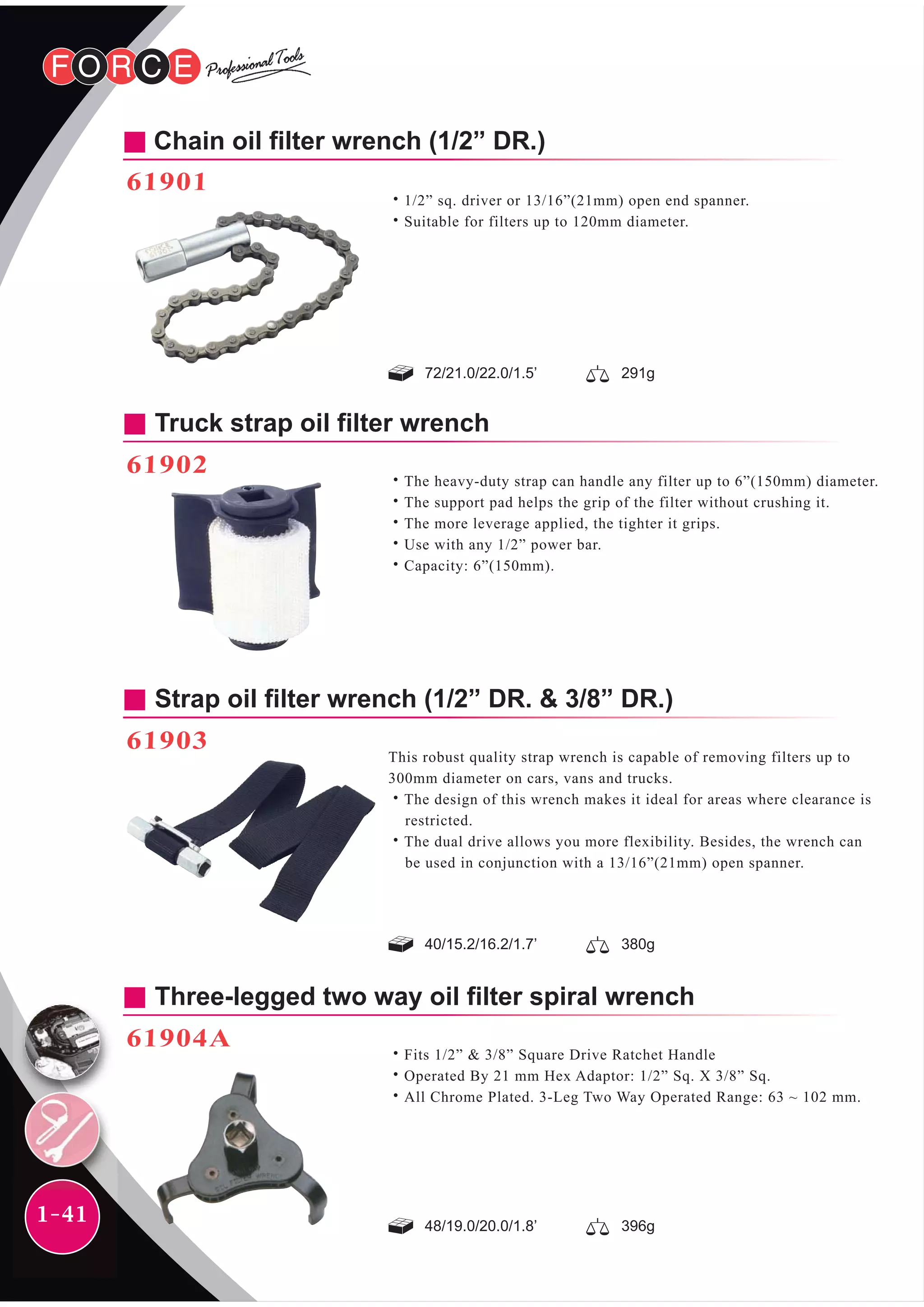1-41
Truck strap oil filter wrench
61902
˙The heavy-duty strap can handle any filter up to 6”(150mm) diameter.
˙The support pad helps the grip of the filter without crushing it.
˙The more leverage applied, the tighter it grips.
˙Use with any 1/2” power bar.
˙Capacity: 6”(150mm).
Strap oil filter wrench (1/2” DR. & 3/8” DR.)
61903
This robust quality strap wrench is capable of removing filters up to
300mm diameter on cars, vans and trucks.
˙The design of this wrench makes it ideal for areas where clearance is
restricted.
˙The dual drive allows you more flexibility. Besides, the wrench can
be used in conjunction with a 13/16”(21mm) open spanner.
48/19.0/20.0/1.8’ 396g
40/15.2/16.2/1.7’ 380g
Three-legged two way oil filter spiral wrench
61904A
˙Fits 1/2” & 3/8” Square Drive Ratchet Handle
˙Operated By 21 mm Hex Adaptor: 1/2” Sq. X 3/8” Sq.
˙All Chrome Plated. 3-Leg Two Way Operated Range: 63 ~ 102 mm.
72/21.0/22.0/1.5’ 291g
Chain oil filter wrench (1/2” DR.)
61901
˙1/2” sq. driver or 13/16”(21mm) open end spanner.
˙Suitable for filters up to 120mm diameter.
 