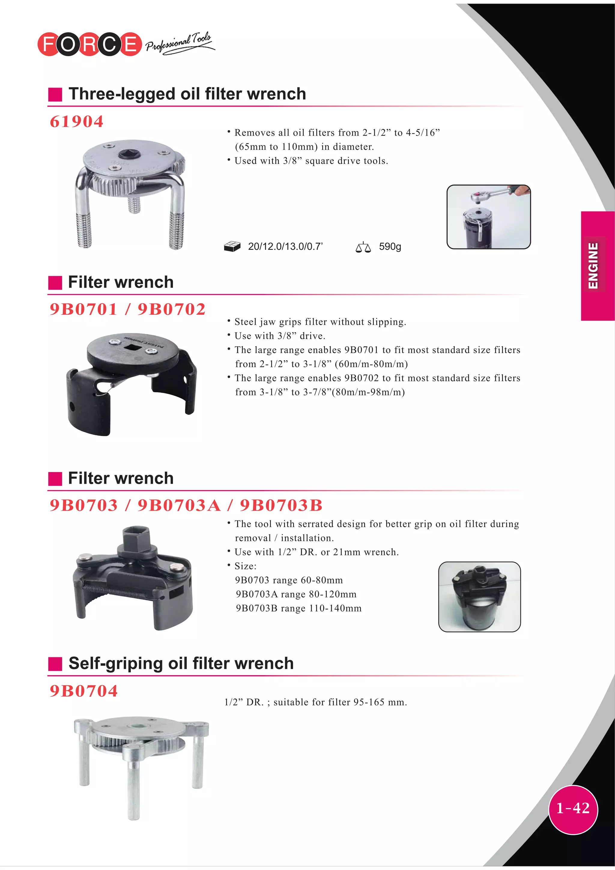 1-42
Filter wrench
9B0701 / 9B0702
˙Steel jaw grips filter without slipping.
˙Use with 3/8” drive.
˙The large range enables 9B0701 to fit most standard size filters
from 2-1/2” to 3-1/8” (60m/m-80m/m)
˙The large range enables 9B0702 to fit most standard size filters
from 3-1/8” to 3-7/8”(80m/m-98m/m)
Self-griping oil filter wrench
9B0704
1/2” DR. ; suitable for filter 95-165 mm.
Filter wrench
9B0703 / 9B0703A / 9B0703B
˙The tool with serrated design for better grip on oil filter during
removal / installation.
˙Use with 1/2” DR. or 21mm wrench.
˙Size:
9B0703 range 60-80mm
9B0703A range 80-120mm
9B0703B range 110-140mm
20/12.0/13.0/0.7’ 590g
Three-legged oil filter wrench
61904
˙Removes all oil filters from 2-1/2” to 4-5/16”
(65mm to 110mm) in diameter.
˙Used with 3/8” square drive tools.
ENGINE
 
