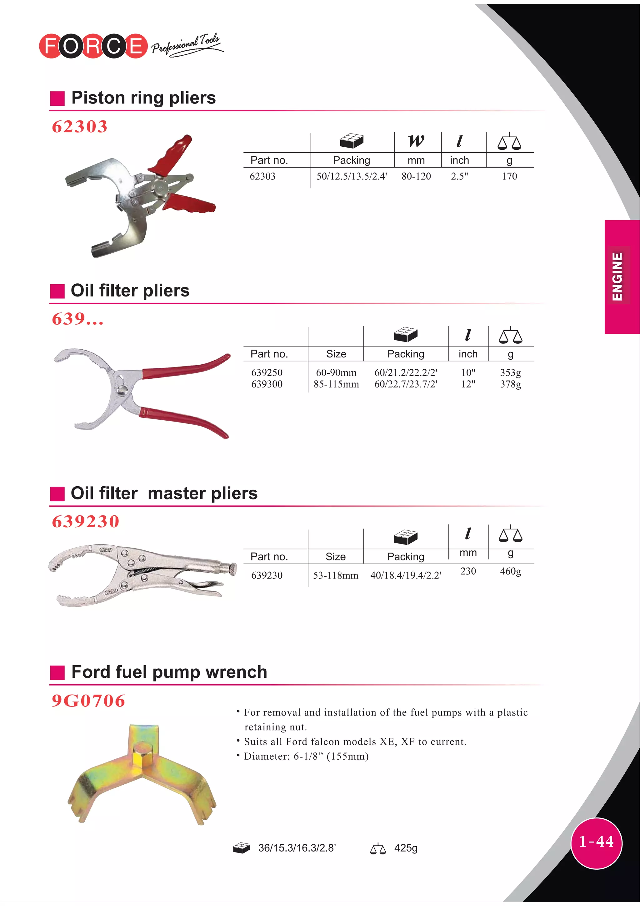 1-44
inchPacking
50/12.5/13.5/2.4' 2.5" 17062303
mm
80-120
Ford fuel pump wrench
9G0706
˙For removal and installation of the fuel pumps with a plastic
retaining nut.
˙Suits all Ford falcon models XE, XF to current.
˙Diameter: 6-1/8” (155mm)
Piston ring pliers
62303
Oil filter master pliers
639230
mmPackingSize
40/18.4/19.4/2.2' 230 460g639230 53-118mm
Oil filter pliers
639...
inchPackingSize
60/21.2/22.2/2'
60/22.7/23.7/2'
10"
12"
353g
378g
639250
639300
60-90mm
85-115mm
36/15.3/16.3/2.8’ 425g
ENGINE
 