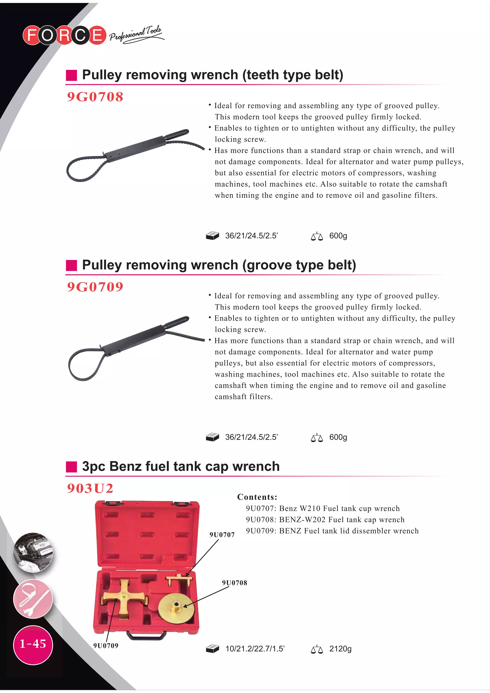 1-45
Pulley removing wrench (teeth type belt)
9G0708
Pulley removing wrench (groove type belt)
9G0709
˙Ideal for removing and assembling any type of grooved pulley.
This modern tool keeps the grooved pulley firmly locked.
˙Enables to tighten or to untighten without any difficulty, the pulley
locking screw.
˙Has more functions than a standard strap or chain wrench, and will
not damage components. Ideal for alternator and water pump
pulleys, but also essential for electric motors of compressors,
washing machines, tool machines etc. Also suitable to rotate the
camshaft when timing the engine and to remove oil and gasoline
camshaft filters.
Contents:
9U0707: Benz W210 Fuel tank cup wrench
9U0708: BENZ-W202 Fuel tank cap wrench
9U0709: BENZ Fuel tank lid dissembler wrench
3pc Benz fuel tank cap wrench
903U2
36/21/24.5/2.5’ 600g
36/21/24.5/2.5’ 600g
10/21.2/22.7/1.5’ 2120g
˙Ideal for removing and assembling any type of grooved pulley.
This modern tool keeps the grooved pulley firmly locked.
˙Enables to tighten or to untighten without any difficulty, the pulley
locking screw.
˙Has more functions than a standard strap or chain wrench, and will
not damage components. Ideal for alternator and water pump pulleys,
but also essential for electric motors of compressors, washing
machines, tool machines etc. Also suitable to rotate the camshaft
when timing the engine and to remove oil and gasoline filters.
9U0707
9U0708
9U0709
 
