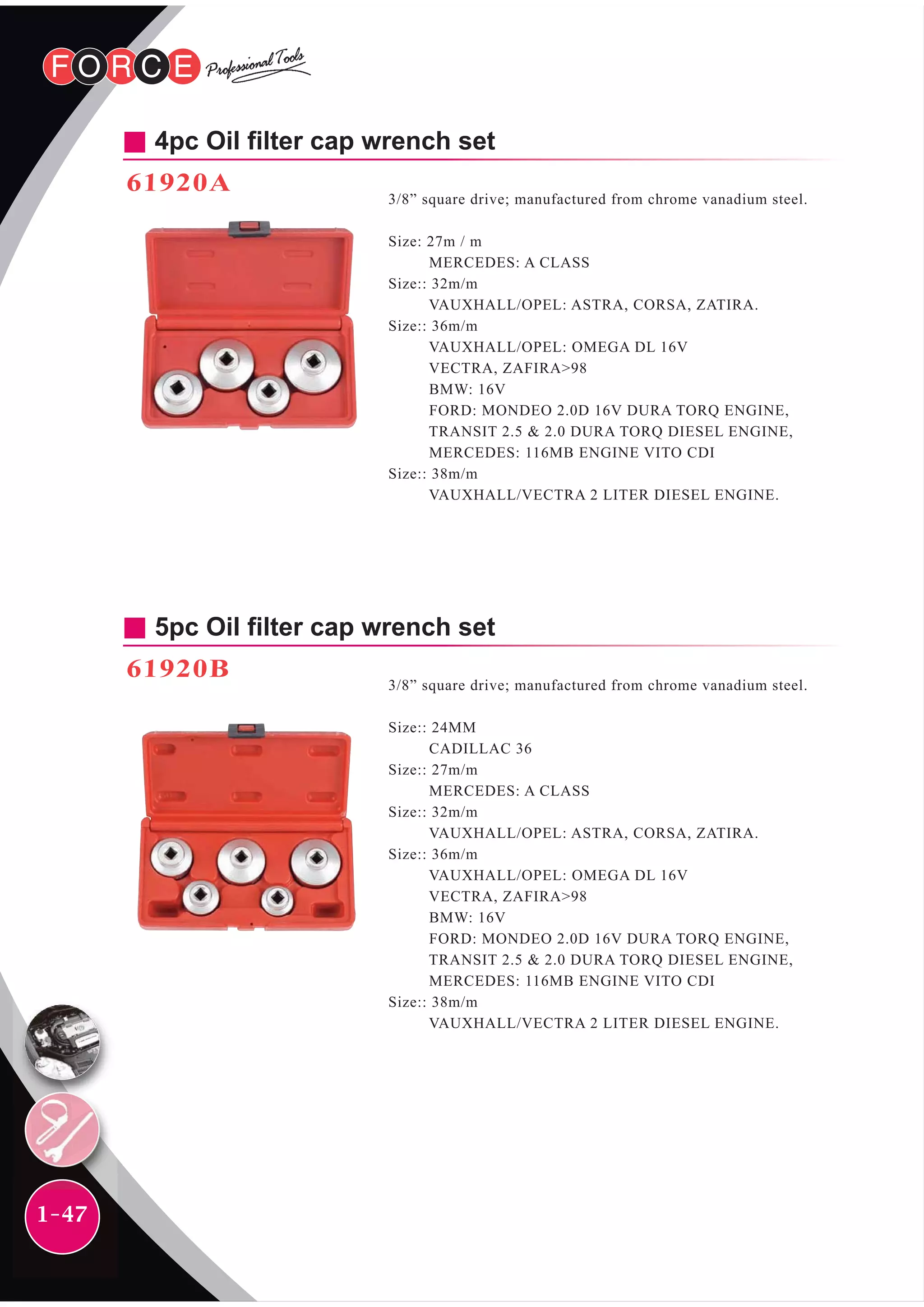 1-47
4pc Oil filter cap wrench set
61920A
3/8” square drive; manufactured from chrome vanadium steel.
Size: 27m / m
MERCEDES: A CLASS
Size:: 32m/m
VAUXHALL/OPEL: ASTRA, CORSA, ZATIRA.
Size:: 36m/m
VAUXHALL/OPEL: OMEGA DL 16V
VECTRA, ZAFIRA>98
BMW: 16V
FORD: MONDEO 2.0D 16V DURA TORQ ENGINE,
TRANSIT 2.5 & 2.0 DURA TORQ DIESEL ENGINE,
MERCEDES: 116MB ENGINE VITO CDI
Size:: 38m/m
VAUXHALL/VECTRA 2 LITER DIESEL ENGINE.
5pc Oil filter cap wrench set
61920B
3/8” square drive; manufactured from chrome vanadium steel.
Size:: 24MM
CADILLAC 36
Size:: 27m/m
MERCEDES: A CLASS
Size:: 32m/m
VAUXHALL/OPEL: ASTRA, CORSA, ZATIRA.
Size:: 36m/m
VAUXHALL/OPEL: OMEGA DL 16V
VECTRA, ZAFIRA>98
BMW: 16V
FORD: MONDEO 2.0D 16V DURA TORQ ENGINE,
TRANSIT 2.5 & 2.0 DURA TORQ DIESEL ENGINE,
MERCEDES: 116MB ENGINE VITO CDI
Size:: 38m/m
VAUXHALL/VECTRA 2 LITER DIESEL ENGINE.
 