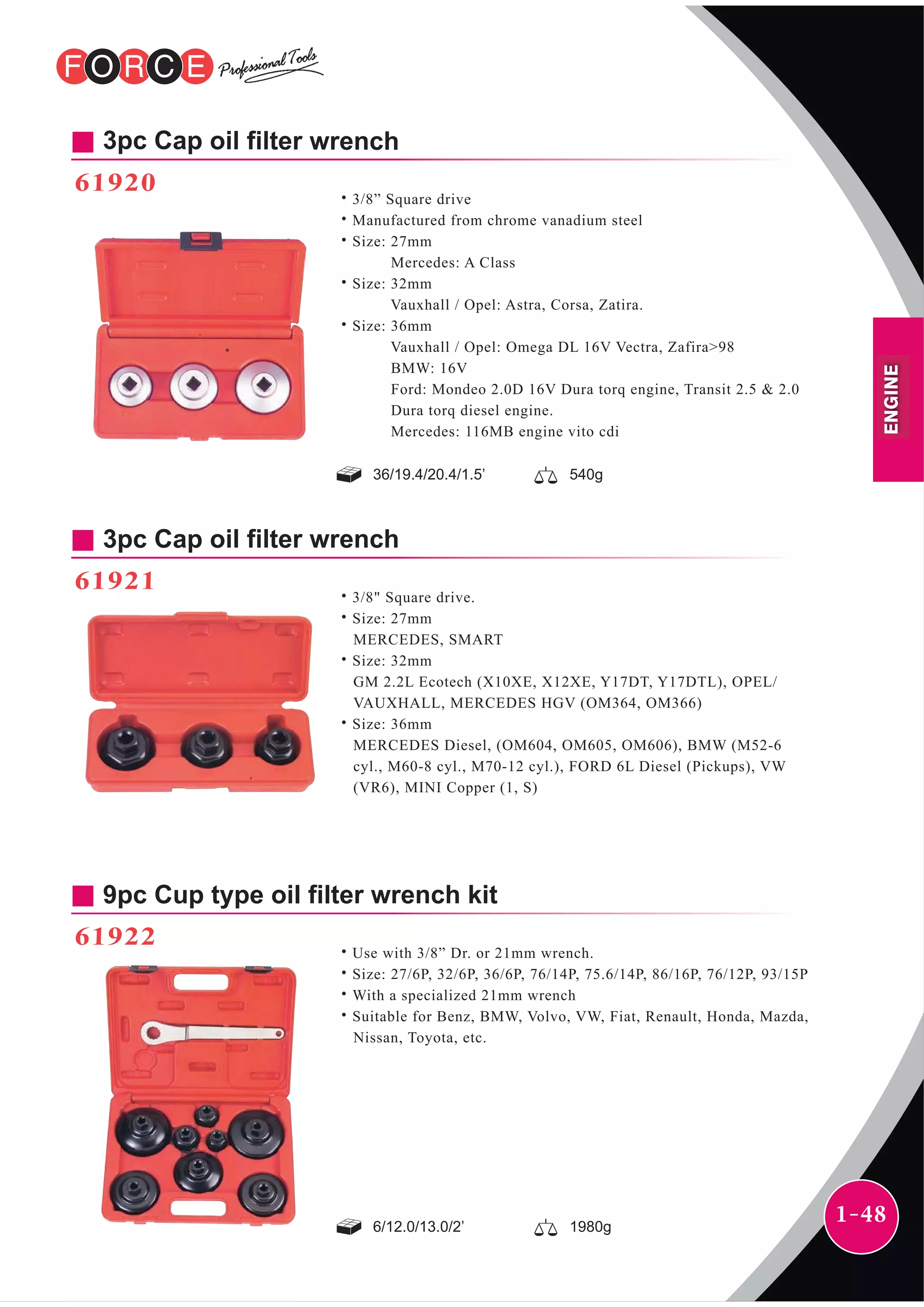 1-48
36/19.4/20.4/1.5’ 540g
3pc Cap oil filter wrench
61920
˙3/8” Square drive
˙Manufactured from chrome vanadium steel
˙Size: 27mm
Mercedes: A Class
˙Size: 32mm
Vauxhall / Opel: Astra, Corsa, Zatira.
˙Size: 36mm
Vauxhall / Opel: Omega DL 16V Vectra, Zafira>98
BMW: 16V
Ford: Mondeo 2.0D 16V Dura torq engine, Transit 2.5 & 2.0
Dura torq diesel engine.
Mercedes: 116MB engine vito cdi
3pc Cap oil filter wrench
61921
˙3/8" Square drive.
˙Size: 27mm
MERCEDES, SMART
˙Size: 32mm
GM 2.2L Ecotech (X10XE, X12XE, Y17DT, Y17DTL), OPEL/
VAUXHALL, MERCEDES HGV (OM364, OM366)
˙Size: 36mm
MERCEDES Diesel, (OM604, OM605, OM606), BMW (M52-6
cyl., M60-8 cyl., M70-12 cyl.), FORD 6L Diesel (Pickups), VW
(VR6), MINI Copper (1, S)
9pc Cup type oil filter wrench kit
61922
˙Use with 3/8” Dr. or 21mm wrench.
˙Size: 27/6P, 32/6P, 36/6P, 76/14P, 75.6/14P, 86/16P, 76/12P, 93/15P
˙With a specialized 21mm wrench
˙Suitable for Benz, BMW, Volvo, VW, Fiat, Renault, Honda, Mazda,
Nissan, Toyota, etc.
6/12.0/13.0/2’ 1980g
ENGINE
 