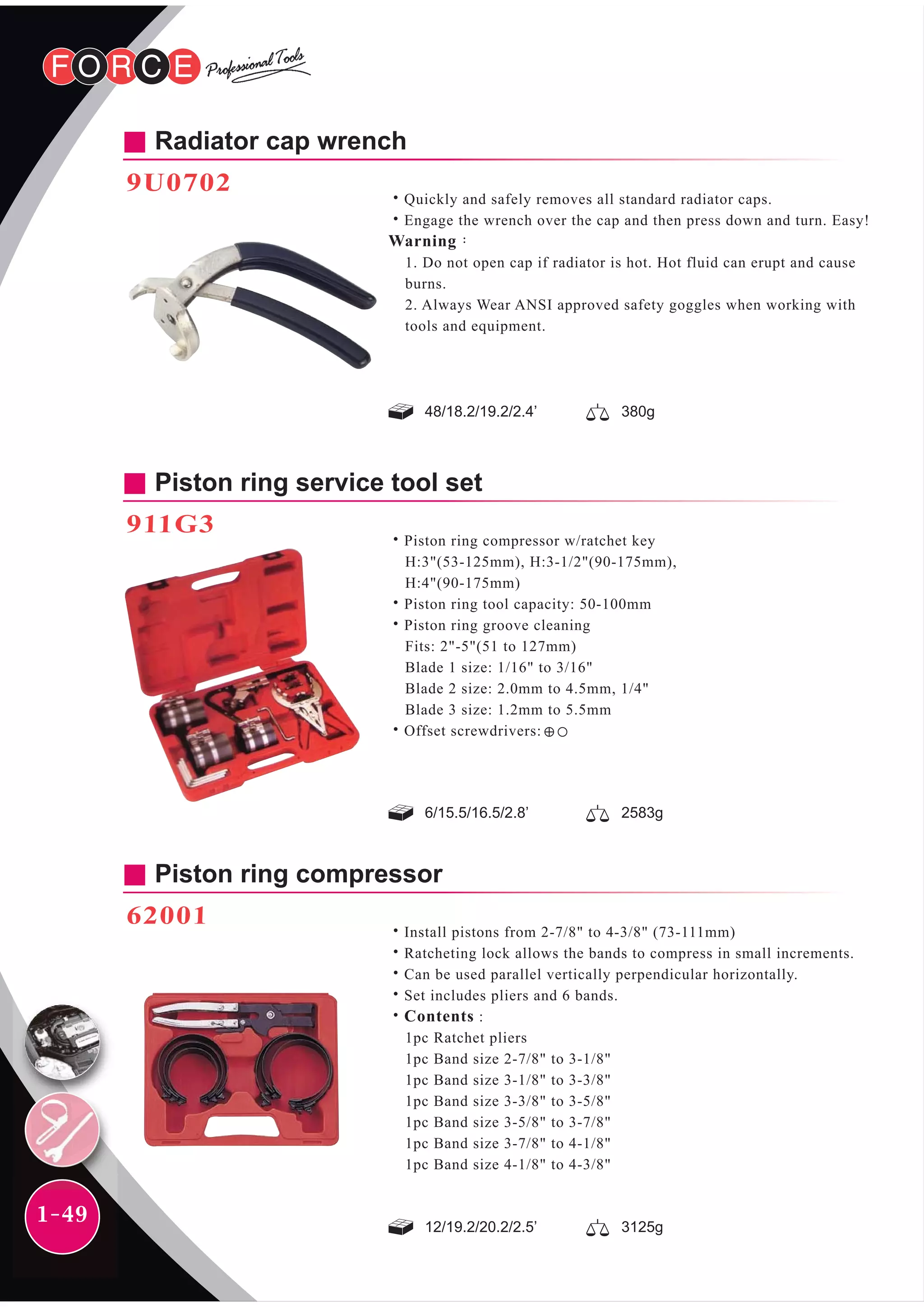 1-49
Radiator cap wrench
9U0702
˙Quickly and safely removes all standard radiator caps.
˙Engage the wrench over the cap and then press down and turn. Easy!
Warning：
1. Do not open cap if radiator is hot. Hot fluid can erupt and cause
burns.
2. Always Wear ANSI approved safety goggles when working with
tools and equipment.
48/18.2/19.2/2.4’ 380g
6/15.5/16.5/2.8’ 2583g
12/19.2/20.2/2.5’ 3125g
Piston ring service tool set
911G3
Piston ring compressor
62001
˙Install pistons from 2-7/8" to 4-3/8" (73-111mm)
˙Ratcheting lock allows the bands to compress in small increments.
˙Can be used parallel vertically perpendicular horizontally.
˙Set includes pliers and 6 bands.
˙Contents :
1pc Ratchet pliers
1pc Band size 2-7/8" to 3-1/8"
1pc Band size 3-1/8" to 3-3/8"
1pc Band size 3-3/8" to 3-5/8"
1pc Band size 3-5/8" to 3-7/8"
1pc Band size 3-7/8" to 4-1/8"
1pc Band size 4-1/8" to 4-3/8"
˙Piston ring compressor w/ratchet key
H:3"(53-125mm), H:3-1/2"(90-175mm),
H:4"(90-175mm)
˙Piston ring tool capacity: 50-100mm
˙Piston ring groove cleaning
Fits: 2"-5"(51 to 127mm)
Blade 1 size: 1/16" to 3/16"
Blade 2 size: 2.0mm to 4.5mm, 1/4"
Blade 3 size: 1.2mm to 5.5mm
˙Offset screwdrivers:
 