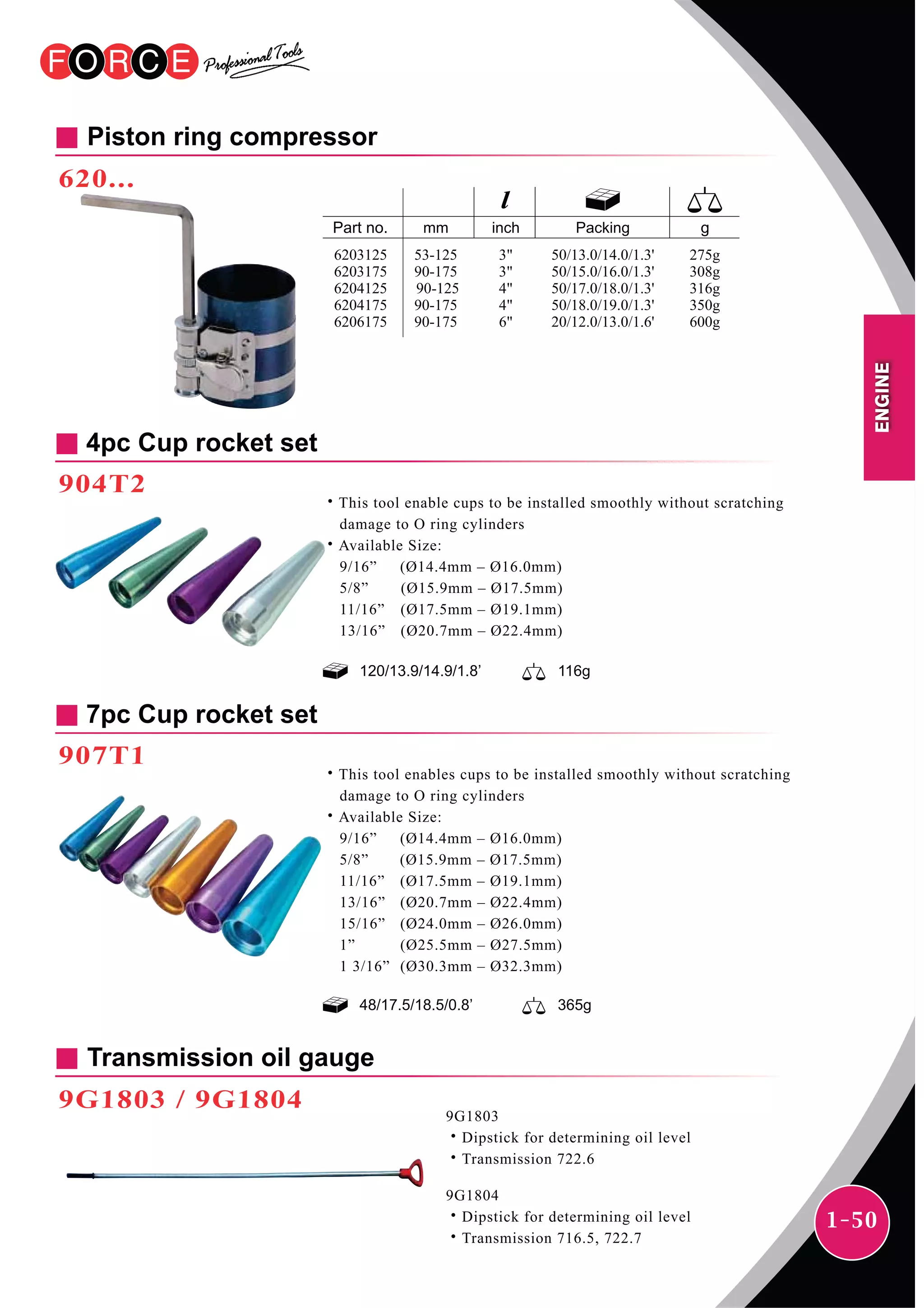 1-50
Piston ring compressor
620...
Transmission oil gauge
9G1803 / 9G1804
9G1803
˙Dipstick for determining oil level
˙Transmission 722.6
9G1804
˙Dipstick for determining oil level
˙Transmission 716.5, 722.7
120/13.9/14.9/1.8’ 116g
4pc Cup rocket set
904T2
˙This tool enable cups to be installed smoothly without scratching
damage to O ring cylinders
˙Available Size:
9/16” (Ø14.4mm – Ø16.0mm)
5/8” (Ø15.9mm – Ø17.5mm)
11/16” (Ø17.5mm – Ø19.1mm)
13/16” (Ø20.7mm – Ø22.4mm)
48/17.5/18.5/0.8’ 365g
7pc Cup rocket set
907T1
˙This tool enables cups to be installed smoothly without scratching
damage to O ring cylinders
˙Available Size:
9/16” (Ø14.4mm – Ø16.0mm)
5/8” (Ø15.9mm – Ø17.5mm)
11/16” (Ø17.5mm – Ø19.1mm)
13/16” (Ø20.7mm – Ø22.4mm)
15/16” (Ø24.0mm – Ø26.0mm)
1” (Ø25.5mm – Ø27.5mm)
1 3/16” (Ø30.3mm – Ø32.3mm)
mm inch Packing
50/13.0/14.0/1.3'
50/15.0/16.0/1.3'
50/17.0/18.0/1.3'
50/18.0/19.0/1.3'
20/12.0/13.0/1.6'
53-125
90-175
90-125
90-175
90-175
275g
308g
316g
350g
600g
6203125
6203175
6204125
6204175
6206175
3"
3"
4"
4"
6"
ENGINE
 