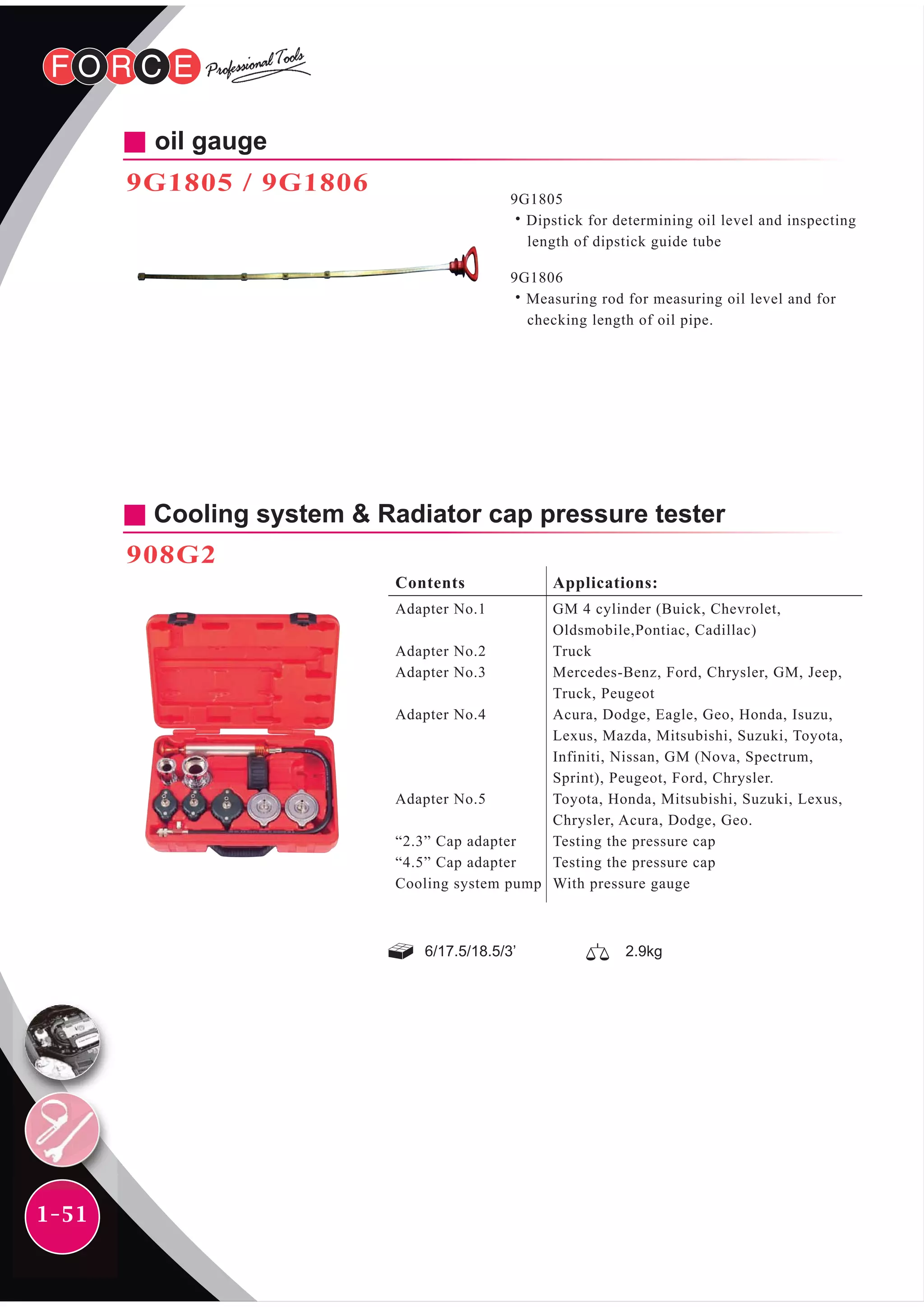 1-51
oil gauge
9G1805 / 9G1806
9G1805
˙Dipstick for determining oil level and inspecting
length of dipstick guide tube
9G1806
˙Measuring rod for measuring oil level and for
checking length of oil pipe.
6/17.5/18.5/3’
Cooling system & Radiator cap pressure tester
908G2
Contents
Adapter No.1
Adapter No.2
Adapter No.3
Adapter No.4
Adapter No.5
“2.3” Cap adapter
“4.5” Cap adapter
Cooling system pump
Applications:
GM 4 cylinder (Buick, Chevrolet,
Oldsmobile,Pontiac, Cadillac)
Truck
Mercedes-Benz, Ford, Chrysler, GM, Jeep,
Truck, Peugeot
Acura, Dodge, Eagle, Geo, Honda, Isuzu,
Lexus, Mazda, Mitsubishi, Suzuki, Toyota,
Infiniti, Nissan, GM (Nova, Spectrum,
Sprint), Peugeot, Ford, Chrysler.
Toyota, Honda, Mitsubishi, Suzuki, Lexus,
Chrysler, Acura, Dodge, Geo.
Testing the pressure cap
Testing the pressure cap
With pressure gauge
2.9kg
 