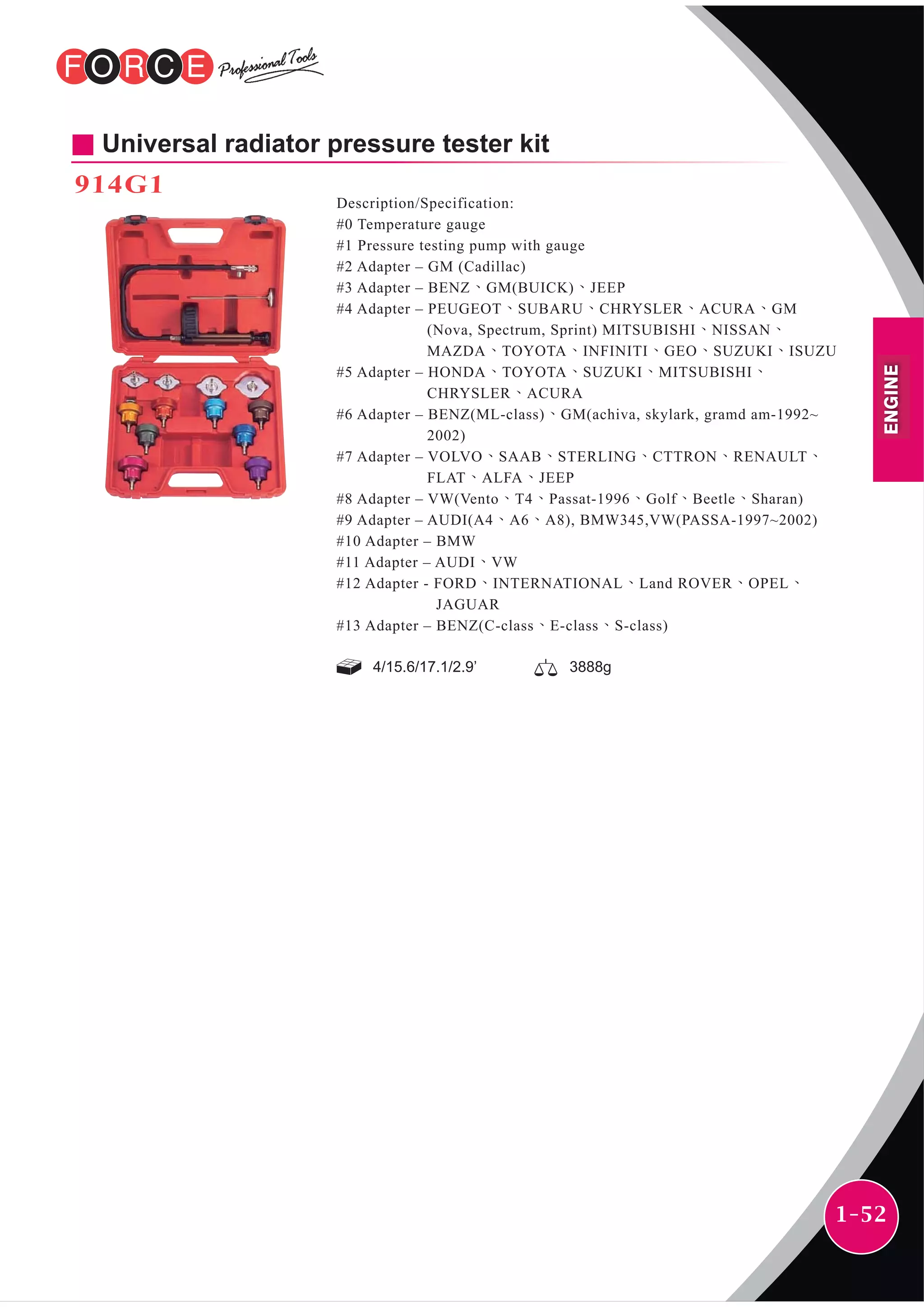 1-52
4/15.6/17.1/2.9’ 3888g
Universal radiator pressure tester kit
914G1
Description/Specification:
#0 Temperature gauge
#1 Pressure testing pump with gauge
#2 Adapter – GM (Cadillac)
#3 Adapter – BENZ、GM(BUICK)、JEEP
#4 Adapter – PEUGEOT、SUBARU、CHRYSLER、ACURA、GM
(Nova, Spectrum, Sprint) MITSUBISHI、NISSAN、
MAZDA、TOYOTA、INFINITI、GEO、SUZUKI、ISUZU
#5 Adapter – HONDA、TOYOTA、SUZUKI、MITSUBISHI、
CHRYSLER、ACURA
#6 Adapter – BENZ(ML-class)、GM(achiva, skylark, gramd am-1992~
2002)
#7 Adapter – VOLVO、SAAB、STERLING、CTTRON、RENAULT、
FLAT、ALFA、JEEP
#8 Adapter – VW(Vento、T4、Passat-1996、Golf、Beetle、Sharan)
#9 Adapter – AUDI(A4、A6、A8), BMW345,VW(PASSA-1997~2002)
#10 Adapter – BMW
#11 Adapter – AUDI、VW
#12 Adapter - FORD、INTERNATIONAL、Land ROVER、OPEL、
JAGUAR
#13 Adapter – BENZ(C-class、E-class、S-class)
ENGINE
 