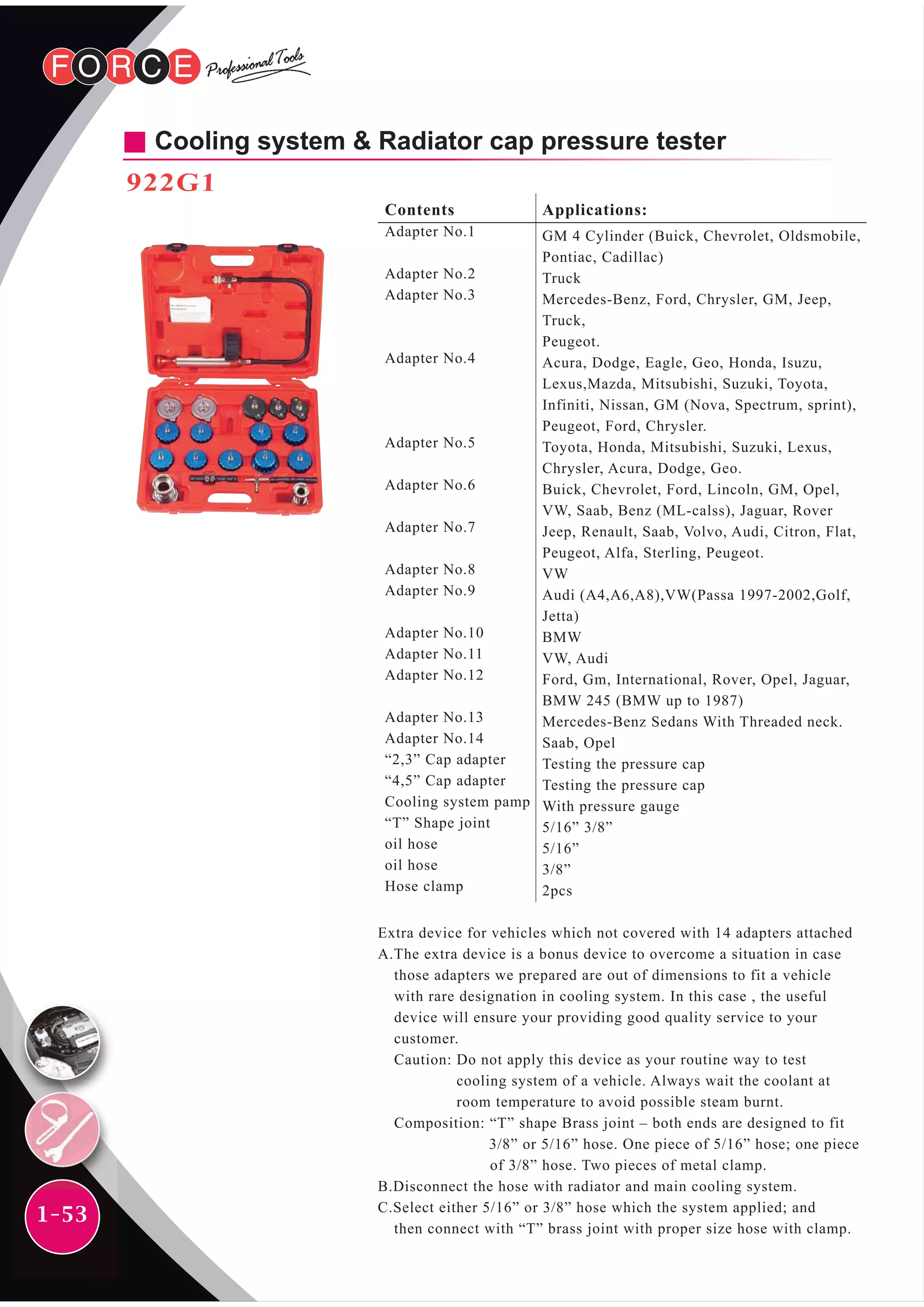 1-53
Cooling system & Radiator cap pressure tester
922G1
Contents
Adapter No.1
Adapter No.2
Adapter No.3
Adapter No.4
Adapter No.5
Adapter No.6
Adapter No.7
Adapter No.8
Adapter No.9
Adapter No.10
Adapter No.11
Adapter No.12
Adapter No.13
Adapter No.14
“2,3” Cap adapter
“4,5” Cap adapter
Cooling system pamp
“T” Shape joint
oil hose
oil hose
Hose clamp
Applications:
GM 4 Cylinder (Buick, Chevrolet, Oldsmobile,
Pontiac, Cadillac)
Truck
Mercedes-Benz, Ford, Chrysler, GM, Jeep,
Truck,
Peugeot.
Acura, Dodge, Eagle, Geo, Honda, Isuzu,
Lexus,Mazda, Mitsubishi, Suzuki, Toyota,
Infiniti, Nissan, GM (Nova, Spectrum, sprint),
Peugeot, Ford, Chrysler.
Toyota, Honda, Mitsubishi, Suzuki, Lexus,
Chrysler, Acura, Dodge, Geo.
Buick, Chevrolet, Ford, Lincoln, GM, Opel,
VW, Saab, Benz (ML-calss), Jaguar, Rover
Jeep, Renault, Saab, Volvo, Audi, Citron, Flat,
Peugeot, Alfa, Sterling, Peugeot.
VW
Audi (A4,A6,A8),VW(Passa 1997-2002,Golf,
Jetta)
BMW
VW, Audi
Ford, Gm, International, Rover, Opel, Jaguar,
BMW 245 (BMW up to 1987)
Mercedes-Benz Sedans With Threaded neck.
Saab, Opel
Testing the pressure cap
Testing the pressure cap
With pressure gauge
5/16” 3/8”
5/16”
3/8”
2pcs
Extra device for vehicles which not covered with 14 adapters attached
A.The extra device is a bonus device to overcome a situation in case
those adapters we prepared are out of dimensions to fit a vehicle
with rare designation in cooling system. In this case , the useful
device will ensure your providing good quality service to your
customer.
Caution: Do not apply this device as your routine way to test
cooling system of a vehicle. Always wait the coolant at
room temperature to avoid possible steam burnt.
Composition: “T” shape Brass joint – both ends are designed to fit
3/8” or 5/16” hose. One piece of 5/16” hose; one piece
of 3/8” hose. Two pieces of metal clamp.
B.Disconnect the hose with radiator and main cooling system.
C.Select either 5/16” or 3/8” hose which the system applied; and
then connect with “T” brass joint with proper size hose with clamp.
 