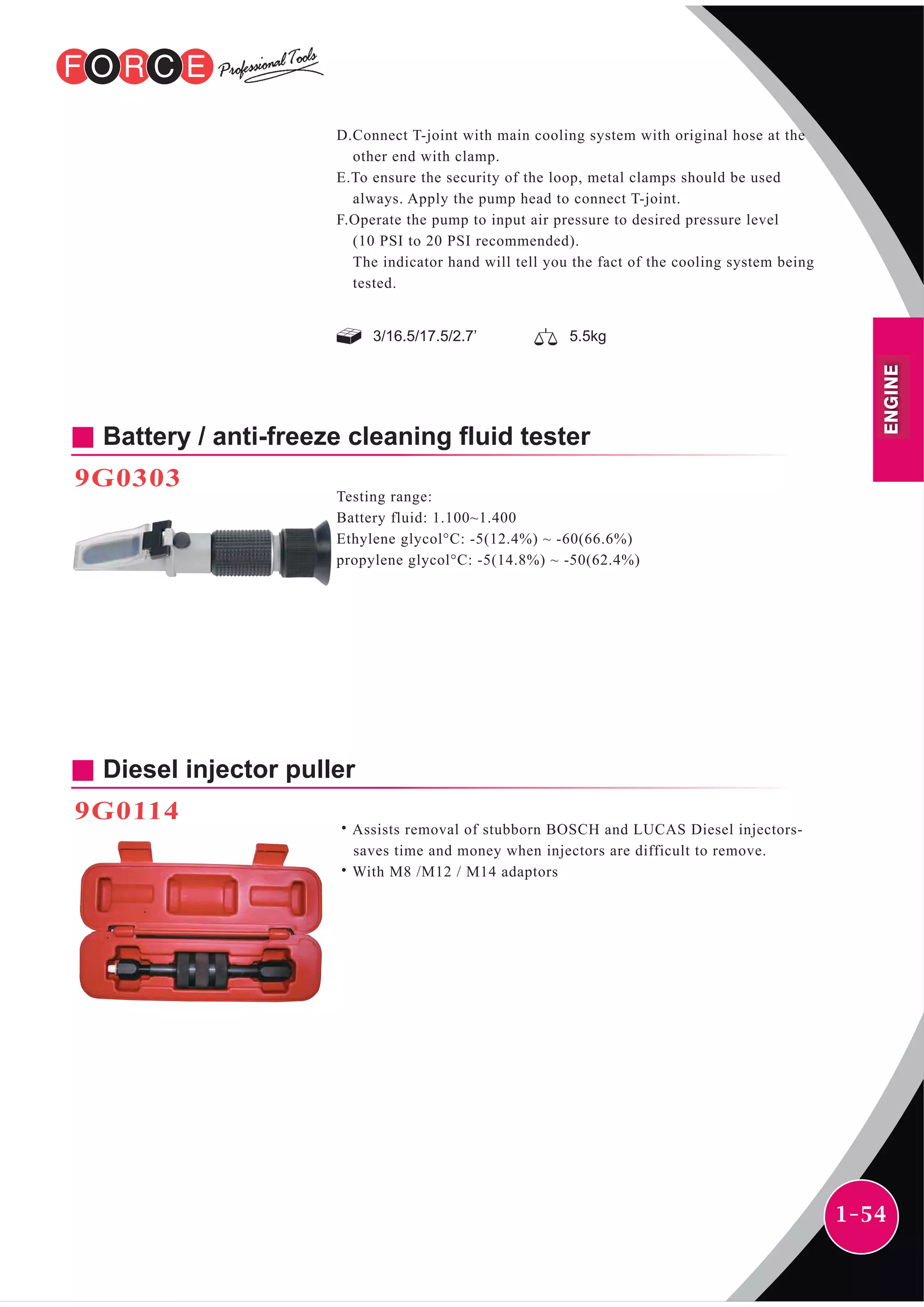 1-54
3/16.5/17.5/2.7’ 5.5kg
D.Connect T-joint with main cooling system with original hose at the
other end with clamp.
E.To ensure the security of the loop, metal clamps should be used
always. Apply the pump head to connect T-joint.
F.Operate the pump to input air pressure to desired pressure level
(10 PSI to 20 PSI recommended).
The indicator hand will tell you the fact of the cooling system being
tested.
Battery / anti-freeze cleaning fluid tester
9G0303
Testing range:
Battery fluid: 1.100~1.400
Ethylene glycol°C: -5(12.4%) ~ -60(66.6%)
propylene glycol°C: -5(14.8%) ~ -50(62.4%)
Diesel injector puller
9G0114
˙Assists removal of stubborn BOSCH and LUCAS Diesel injectors-
saves time and money when injectors are difficult to remove.
˙With M8 /M12 / M14 adaptors
ENGINE
 