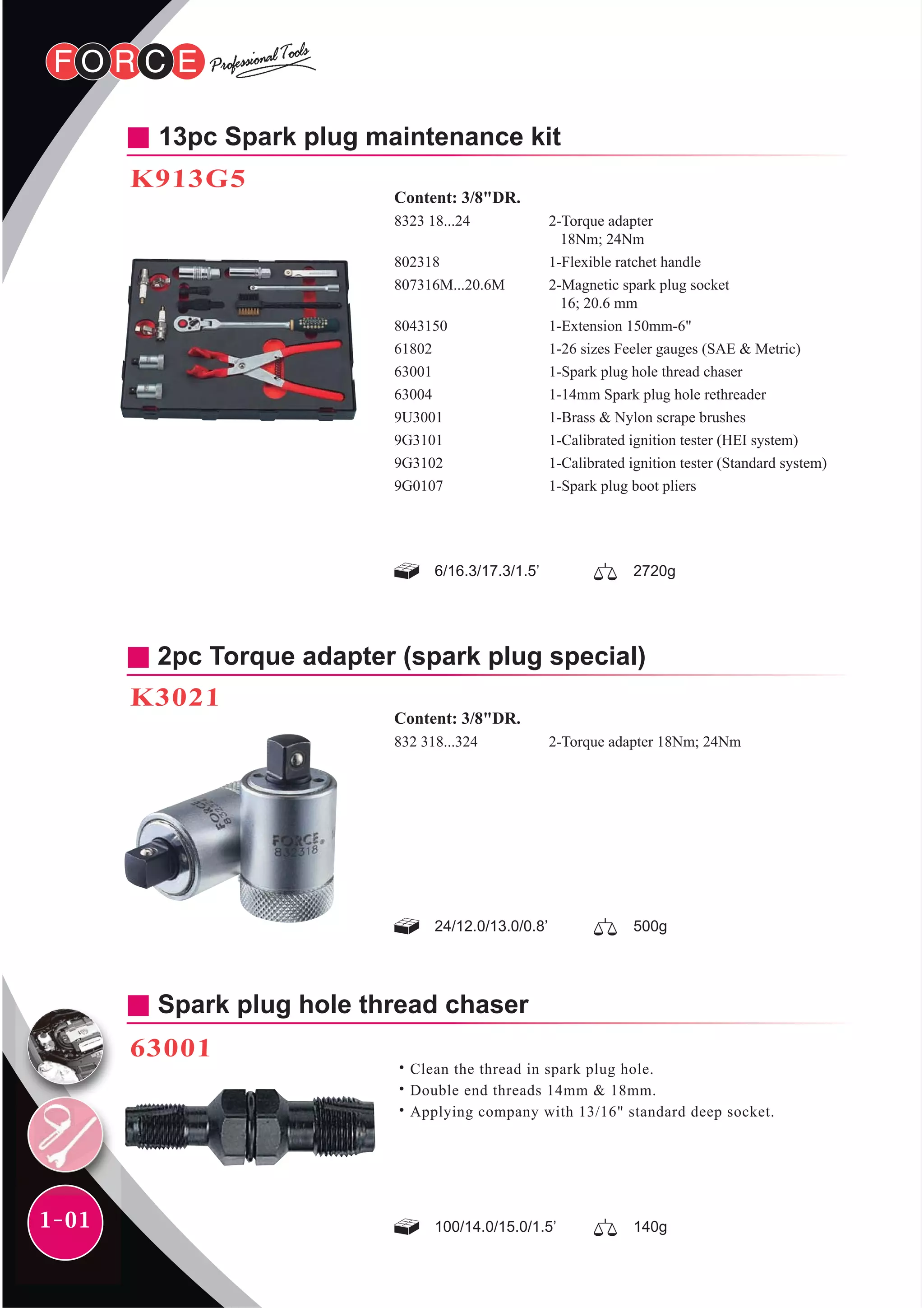 1-01
Spark plug hole thread chaser
63001
˙Clean the thread in spark plug hole.
˙Double end threads 14mm & 18mm.
˙Applying company with 13/16" standard deep socket.
100/14.0/15.0/1.5’ 140g
2pc Torque adapter (spark plug special)
K3021
24/12.0/13.0/0.8’
2-Torque adapter 18Nm; 24Nm
Content: 3/8"DR.
832 318...324
500g
6/16.3/17.3/1.5’ 2720g
13pc Spark plug maintenance kit
K913G5
2-Torque adapter
18Nm; 24Nm
1-Flexible ratchet handle
2-Magnetic spark plug socket
16; 20.6 mm
1-Extension 150mm-6"
1-26 sizes Feeler gauges (SAE & Metric)
1-Spark plug hole thread chaser
1-14mm Spark plug hole rethreader
1-Brass & Nylon scrape brushes
1-Calibrated ignition tester (HEI system)
1-Calibrated ignition tester (Standard system)
1-Spark plug boot pliers
Content: 3/8"DR.
8323 18...24
802318
807316M...20.6M
8043150
61802
63001
63004
9U3001
9G3101
9G3102
9G0107
 