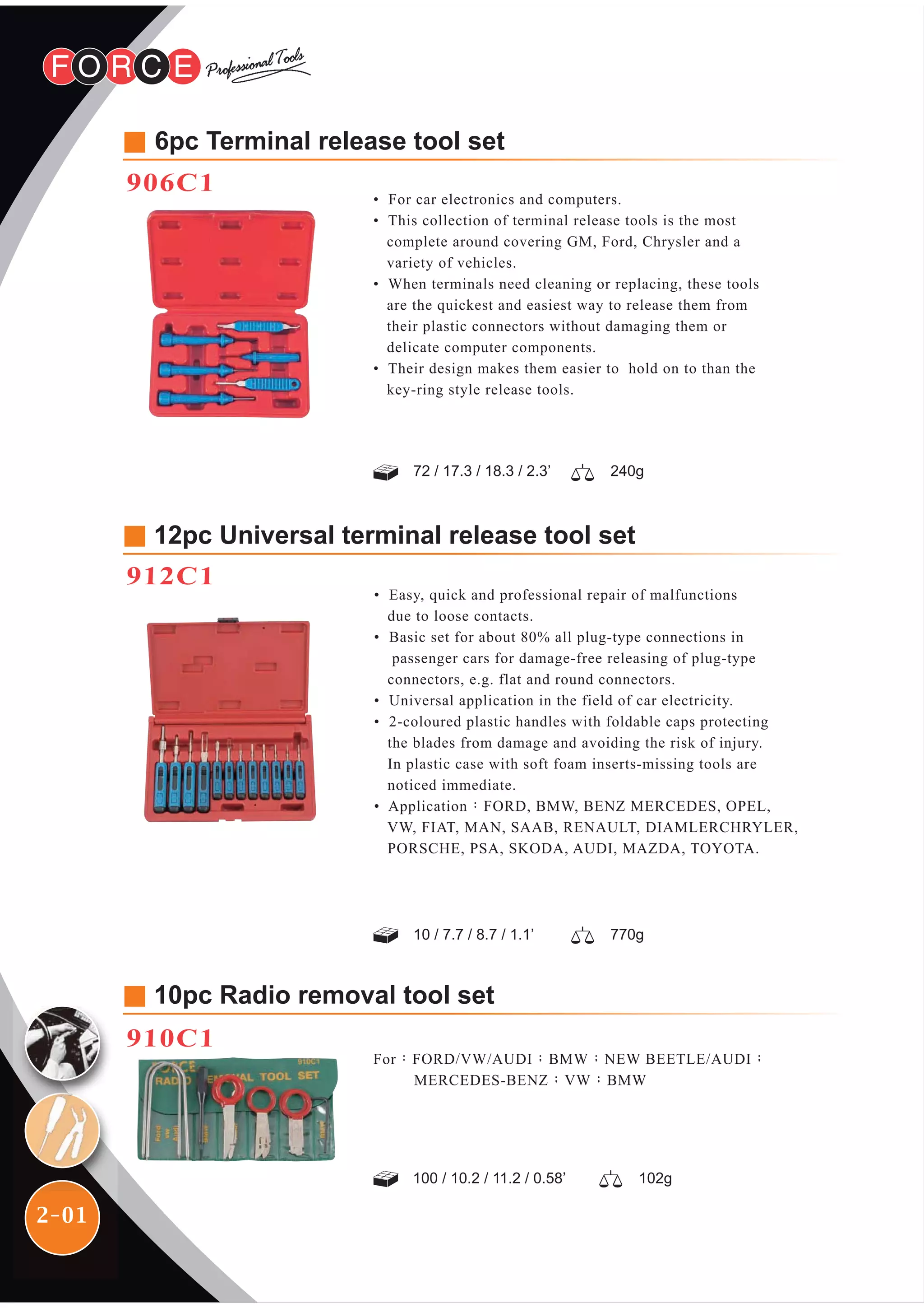 2-01
For：FORD/VW/AUDI；BMW；NEW BEETLE/AUDI；
MERCEDES-BENZ；VW；BMW
10pc Radio removal tool set
910C1
6pc Terminal release tool set
906C1
• For car electronics and computers.
• This collection of terminal release tools is the most
complete around covering GM, Ford, Chrysler and a
variety of vehicles.
• When terminals need cleaning or replacing, these tools
are the quickest and easiest way to release them from
their plastic connectors without damaging them or
delicate computer components.
• Their design makes them easier to hold on to than the
key-ring style release tools.
72 / 17.3 / 18.3 / 2.3’ 240g
12pc Universal terminal release tool set
912C1
• Easy, quick and professional repair of malfunctions
due to loose contacts.
• Basic set for about 80% all plug-type connections in
passenger cars for damage-free releasing of plug-type
connectors, e.g. flat and round connectors.
• Universal application in the field of car electricity.
• 2-coloured plastic handles with foldable caps protecting
the blades from damage and avoiding the risk of injury.
In plastic case with soft foam inserts-missing tools are
noticed immediate.
• Application：FORD, BMW, BENZ MERCEDES, OPEL,
VW, FIAT, MAN, SAAB, RENAULT, DIAMLERCHRYLER,
PORSCHE, PSA, SKODA, AUDI, MAZDA, TOYOTA.
770g10 / 7.7 / 8.7 / 1.1’
102g100 / 10.2 / 11.2 / 0.58’
 
