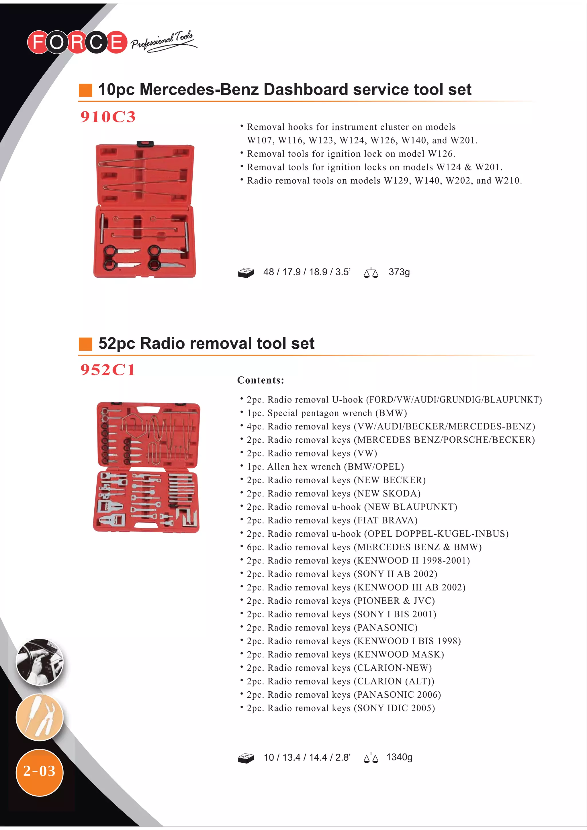 2-03
52pc Radio removal tool set
952C1
Contents:
˙2pc. Radio removal U-hook (FORD/VW/AUDI/GRUNDIG/BLAUPUNKT)
˙1pc. Special pentagon wrench (BMW)
˙4pc. Radio removal keys (VW/AUDI/BECKER/MERCEDES-BENZ)
˙2pc. Radio removal keys (MERCEDES BENZ/PORSCHE/BECKER)
˙2pc. Radio removal keys (VW)
˙1pc. Allen hex wrench (BMW/OPEL)
˙2pc. Radio removal keys (NEW BECKER)
˙2pc. Radio removal keys (NEW SKODA)
˙2pc. Radio removal u-hook (NEW BLAUPUNKT)
˙2pc. Radio removal keys (FIAT BRAVA)
˙2pc. Radio removal u-hook (OPEL DOPPEL-KUGEL-INBUS)
˙6pc. Radio removal keys (MERCEDES BENZ & BMW)
˙2pc. Radio removal keys (KENWOOD II 1998-2001)
˙2pc. Radio removal keys (SONY II AB 2002)
˙2pc. Radio removal keys (KENWOOD III AB 2002)
˙2pc. Radio removal keys (PIONEER & JVC)
˙2pc. Radio removal keys (SONY I BIS 2001)
˙2pc. Radio removal keys (PANASONIC)
˙2pc. Radio removal keys (KENWOOD I BIS 1998)
˙2pc. Radio removal keys (KENWOOD MASK)
˙2pc. Radio removal keys (CLARION-NEW)
˙2pc. Radio removal keys (CLARION (ALT))
˙2pc. Radio removal keys (PANASONIC 2006)
˙2pc. Radio removal keys (SONY IDIC 2005)
10 / 13.4 / 14.4 / 2.8’
48 / 17.9 / 18.9 / 3.5’ 373g
1340g
˙Removal hooks for instrument cluster on models
W107, W116, W123, W124, W126, W140, and W201.
˙Removal tools for ignition lock on model W126.
˙Removal tools for ignition locks on models W124 & W201.
˙Radio removal tools on models W129, W140, W202, and W210.
10pc Mercedes-Benz Dashboard service tool set
910C3
 