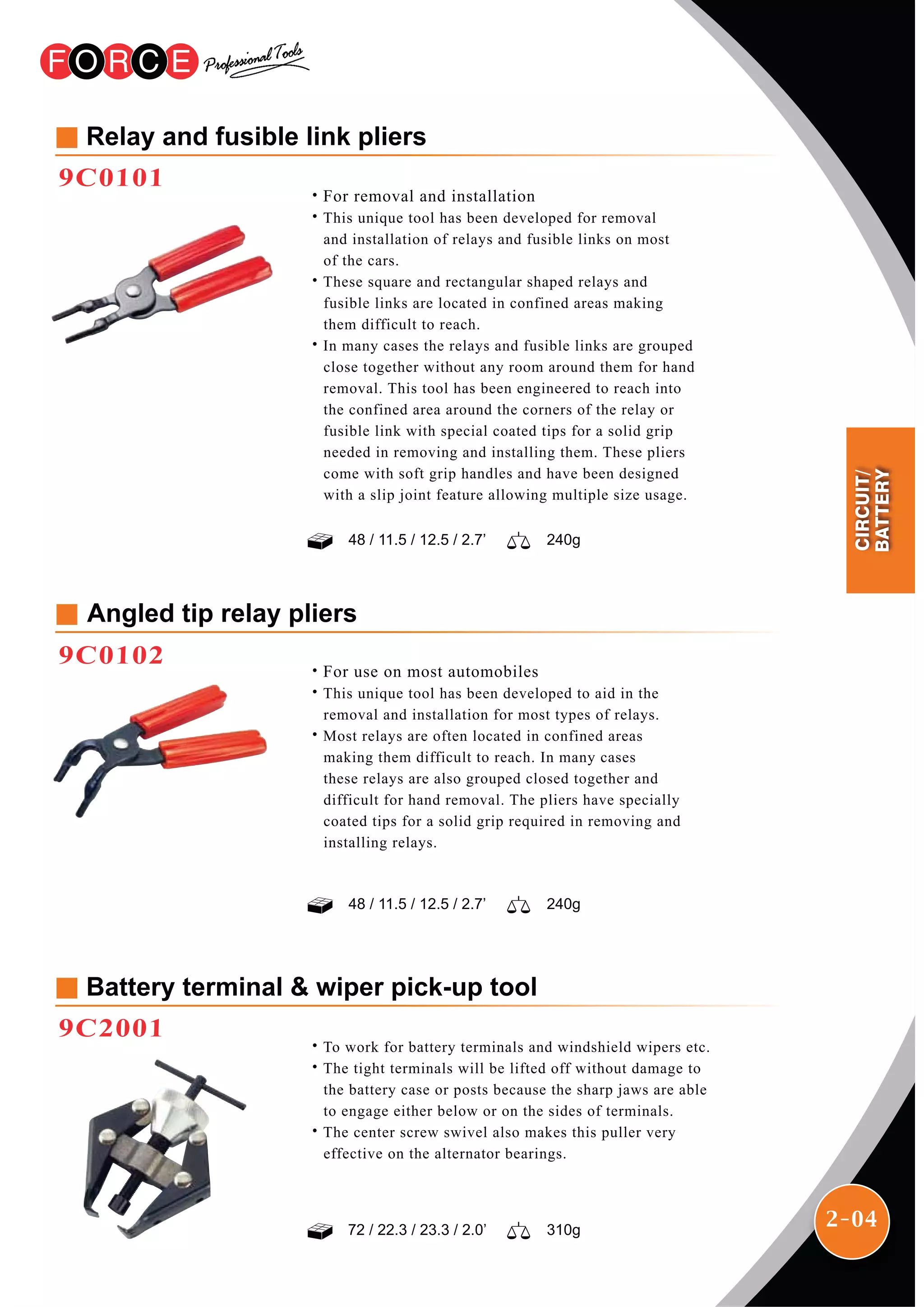 2-04
Relay and fusible link pliers
9C0101
˙For removal and installation
˙This unique tool has been developed for removal
and installation of relays and fusible links on most
of the cars.
˙These square and rectangular shaped relays and
fusible links are located in confined areas making
them difficult to reach.
˙In many cases the relays and fusible links are grouped
close together without any room around them for hand
removal. This tool has been engineered to reach into
the confined area around the corners of the relay or
fusible link with special coated tips for a solid grip
needed in removing and installing them. These pliers
come with soft grip handles and have been designed
with a slip joint feature allowing multiple size usage.
Angled tip relay pliers
9C0102
˙For use on most automobiles
˙This unique tool has been developed to aid in the
removal and installation for most types of relays.
˙Most relays are often located in confined areas
making them difficult to reach. In many cases
these relays are also grouped closed together and
difficult for hand removal. The pliers have specially
coated tips for a solid grip required in removing and
installing relays.
Battery terminal & wiper pick-up tool
9C2001
˙To work for battery terminals and windshield wipers etc.
˙The tight terminals will be lifted off without damage to
the battery case or posts because the sharp jaws are able
to engage either below or on the sides of terminals.
˙The center screw swivel also makes this puller very
effective on the alternator bearings.
72 / 22.3 / 23.3 / 2.0’ 310g
48 / 11.5 / 12.5 / 2.7’ 240g
48 / 11.5 / 12.5 / 2.7’ 240g
CIRCUIT/
BATTERY
 
