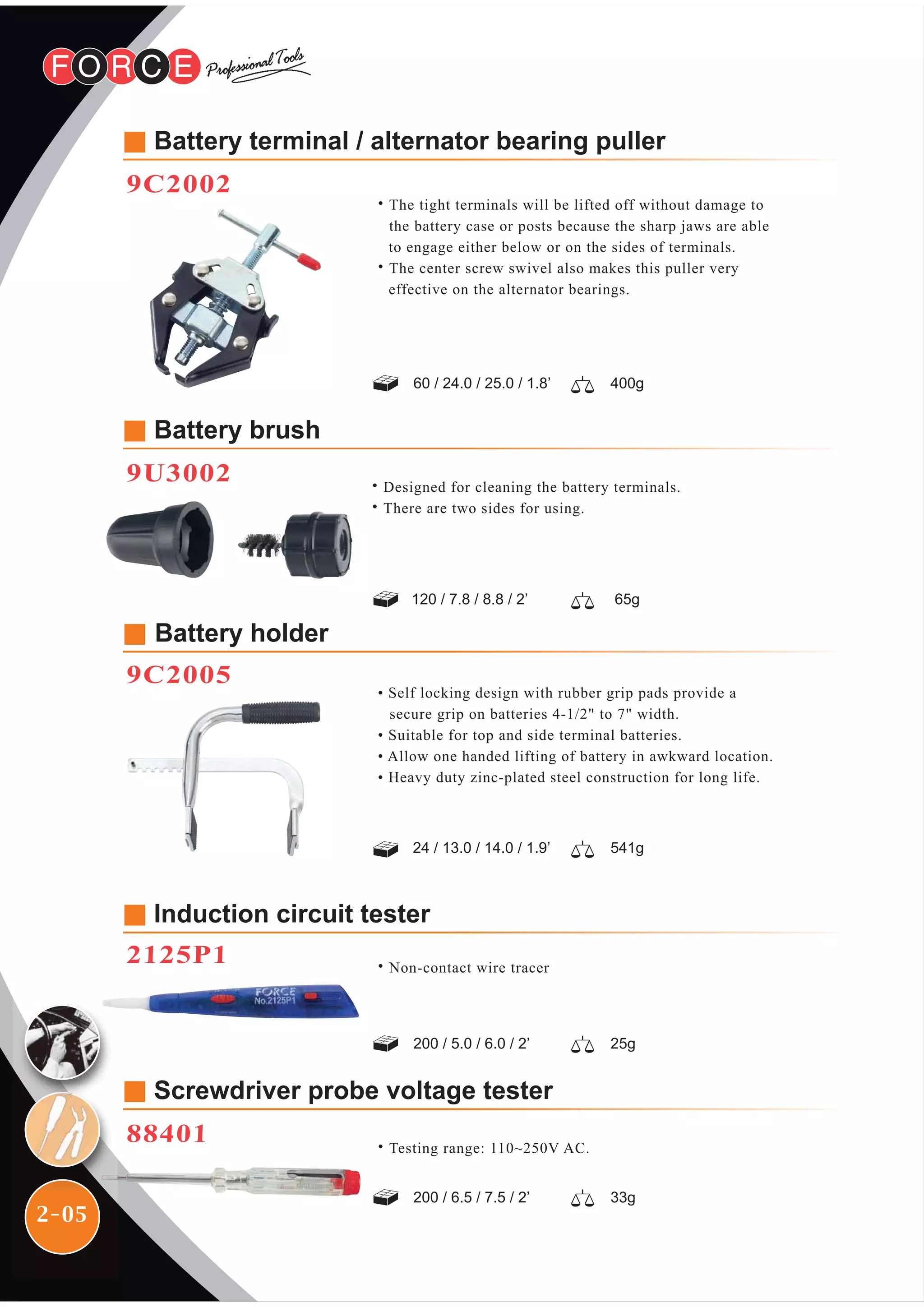 2-05
Battery holder
9C2005
• Self locking design with rubber grip pads provide a
secure grip on batteries 4-1/2" to 7" width.
• Suitable for top and side terminal batteries.
• Allow one handed lifting of battery in awkward location.
• Heavy duty zinc-plated steel construction for long life.
24 / 13.0 / 14.0 / 1.9’ 541g
200 / 5.0 / 6.0 / 2’ 25g
Induction circuit tester
2125P1
Screwdriver probe voltage tester
88401
200 / 6.5 / 7.5 / 2’ 33g
˙Testing range: 110~250V AC.
˙The tight terminals will be lifted off without damage to
the battery case or posts because the sharp jaws are able
to engage either below or on the sides of terminals.
˙The center screw swivel also makes this puller very
effective on the alternator bearings.
Battery terminal / alternator bearing puller
9C2002
60 / 24.0 / 25.0 / 1.8’ 400g
120 / 7.8 / 8.8 / 2’ 65g
Battery brush
9U3002 ˙Designed for cleaning the battery terminals.
˙There are two sides for using.
˙Non-contact wire tracer
 