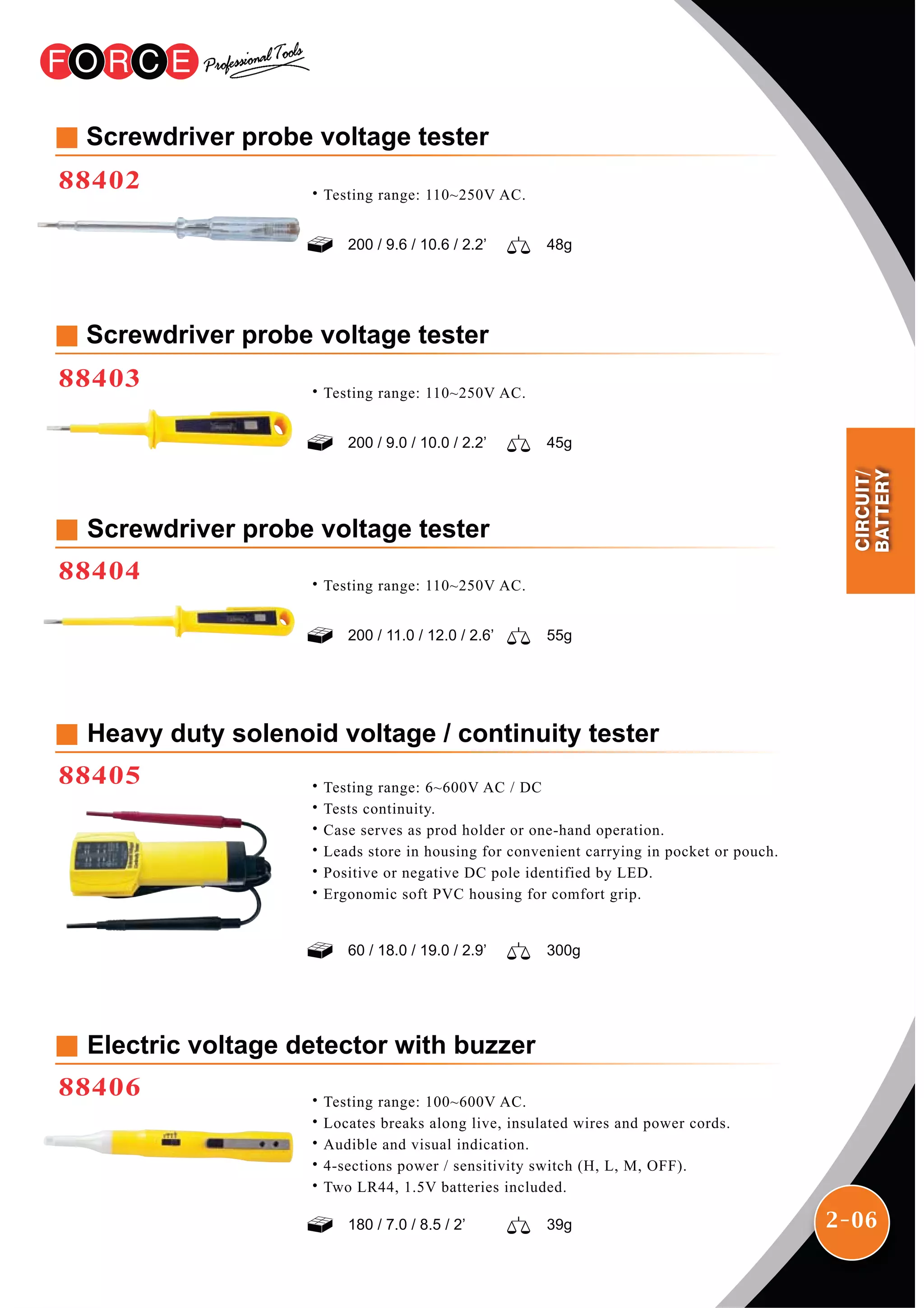 2-06
Screwdriver probe voltage tester
88402
200 / 9.6 / 10.6 / 2.2’ 48g
˙Testing range: 110~250V AC.
Screwdriver probe voltage tester
88403
200 / 9.0 / 10.0 / 2.2’ 45g
˙Testing range: 110~250V AC.
Screwdriver probe voltage tester
88404
200 / 11.0 / 12.0 / 2.6’ 55g
˙Testing range: 110~250V AC.
Heavy duty solenoid voltage / continuity tester
88405
60 / 18.0 / 19.0 / 2.9’ 300g
˙Testing range: 6~600V AC / DC
˙Tests continuity.
˙Case serves as prod holder or one-hand operation.
˙Leads store in housing for convenient carrying in pocket or pouch.
˙Positive or negative DC pole identified by LED.
˙Ergonomic soft PVC housing for comfort grip.
Electric voltage detector with buzzer
88406
180 / 7.0 / 8.5 / 2’ 39g
˙Testing range: 100~600V AC.
˙Locates breaks along live, insulated wires and power cords.
˙Audible and visual indication.
˙4-sections power / sensitivity switch (H, L, M, OFF).
˙Two LR44, 1.5V batteries included.
CIRCUIT/
BATTERY
 