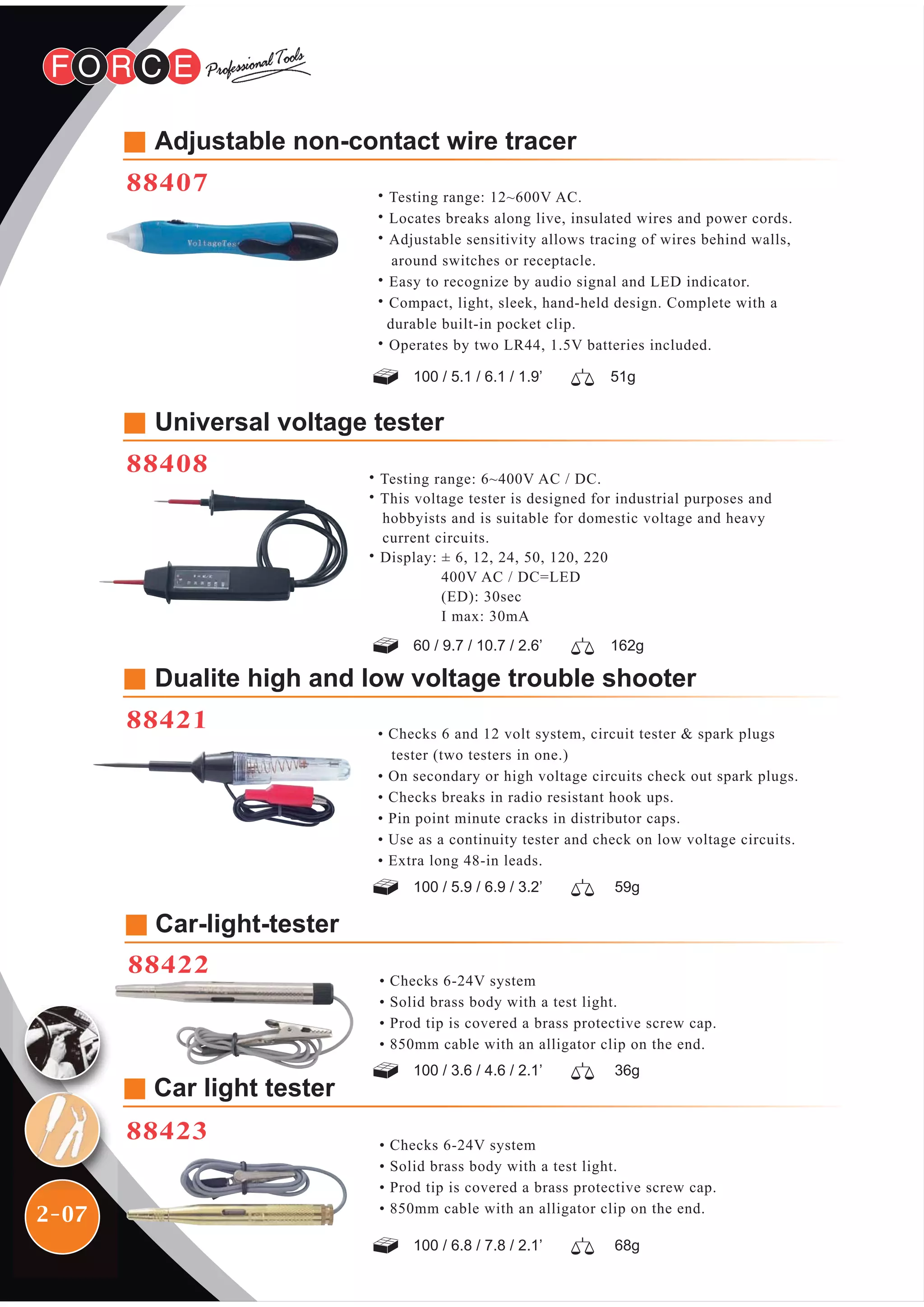 2-07
Dualite high and low voltage trouble shooter
88421 • Checks 6 and 12 volt system, circuit tester & spark plugs
tester (two testers in one.)
• On secondary or high voltage circuits check out spark plugs.
• Checks breaks in radio resistant hook ups.
• Pin point minute cracks in distributor caps.
• Use as a continuity tester and check on low voltage circuits.
• Extra long 48-in leads.
• Checks 6-24V system
• Solid brass body with a test light.
• Prod tip is covered a brass protective screw cap.
• 850mm cable with an alligator clip on the end.
• Checks 6-24V system
• Solid brass body with a test light.
• Prod tip is covered a brass protective screw cap.
• 850mm cable with an alligator clip on the end.
Car-light-tester
88422
Car light tester
88423
Adjustable non-contact wire tracer
88407
100 / 5.1 / 6.1 / 1.9’ 51g
˙Testing range: 12~600V AC.
˙Locates breaks along live, insulated wires and power cords.
˙Adjustable sensitivity allows tracing of wires behind walls,
around switches or receptacle.
˙Easy to recognize by audio signal and LED indicator.
˙Compact, light, sleek, hand-held design. Complete with a
durable built-in pocket clip.
˙Operates by two LR44, 1.5V batteries included.
Universal voltage tester
88408
60 / 9.7 / 10.7 / 2.6’ 162g
100 / 5.9 / 6.9 / 3.2’ 59g
100 / 3.6 / 4.6 / 2.1’ 36g
100 / 6.8 / 7.8 / 2.1’ 68g
˙Testing range: 6~400V AC / DC.
˙This voltage tester is designed for industrial purposes and
hobbyists and is suitable for domestic voltage and heavy
current circuits.
˙Display: ± 6, 12, 24, 50, 120, 220
400V AC / DC=LED
(ED): 30sec
I max: 30mA
 