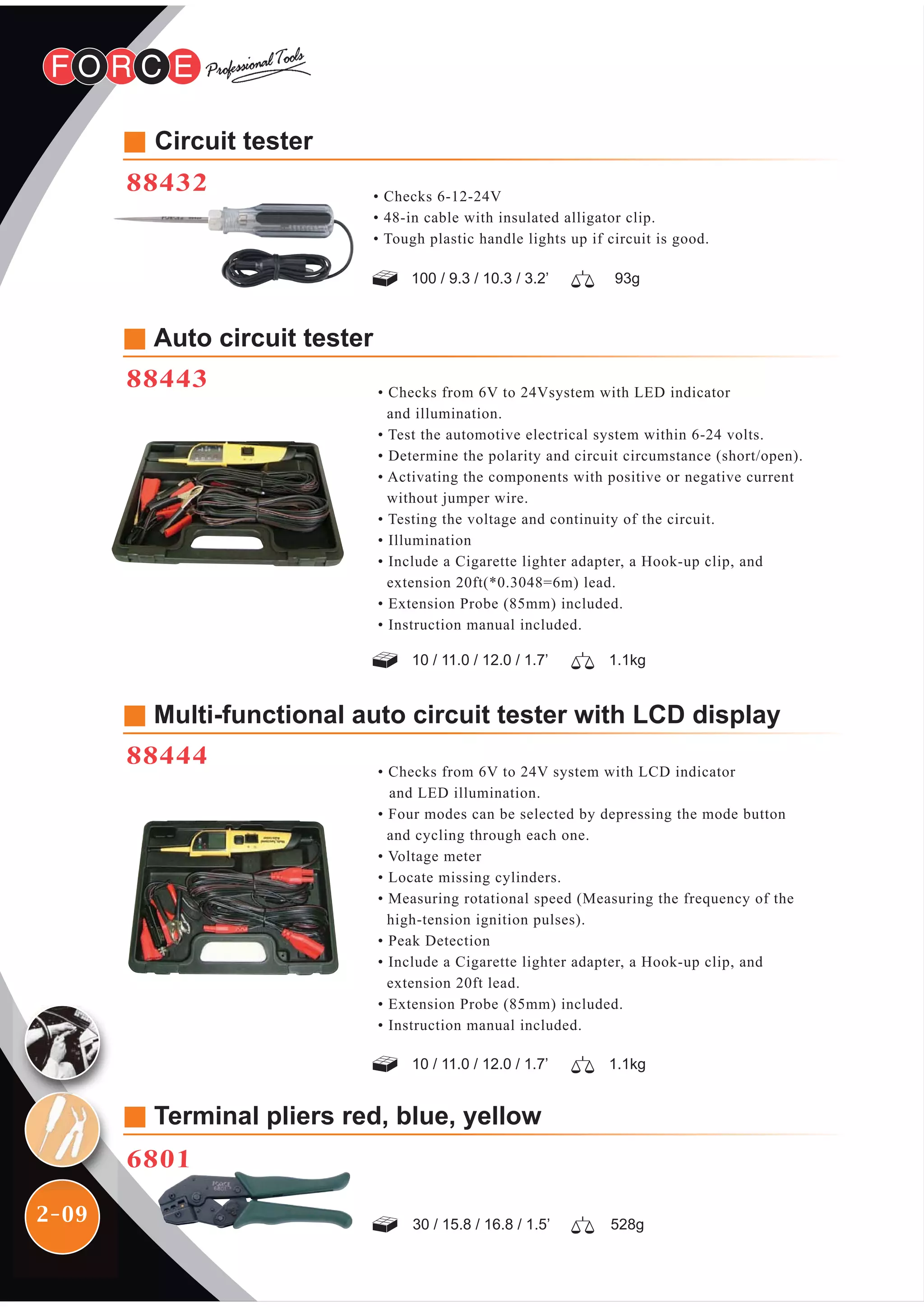 2-09
• Checks from 6V to 24Vsystem with LED indicator
and illumination.
• Test the automotive electrical system within 6-24 volts.
• Determine the polarity and circuit circumstance (short/open).
• Activating the components with positive or negative current
without jumper wire.
• Testing the voltage and continuity of the circuit.
• Illumination
• Include a Cigarette lighter adapter, a Hook-up clip, and
extension 20ft(*0.3048=6m) lead.
• Extension Probe (85mm) included.
• Instruction manual included.
Auto circuit tester
88443
• Checks from 6V to 24V system with LCD indicator
and LED illumination.
• Four modes can be selected by depressing the mode button
and cycling through each one.
• Voltage meter
• Locate missing cylinders.
• Measuring rotational speed (Measuring the frequency of the
high-tension ignition pulses).
• Peak Detection
• Include a Cigarette lighter adapter, a Hook-up clip, and
extension 20ft lead.
• Extension Probe (85mm) included.
• Instruction manual included.
Multi-functional auto circuit tester with LCD display
88444
Terminal pliers red, blue, yellow
6801
528g30 / 15.8 / 16.8 / 1.5’
93g100 / 9.3 / 10.3 / 3.2’
1.1kg10 / 11.0 / 12.0 / 1.7’
1.1kg10 / 11.0 / 12.0 / 1.7’
Circuit tester
88432 • Checks 6-12-24V
• 48-in cable with insulated alligator clip.
• Tough plastic handle lights up if circuit is good.
 