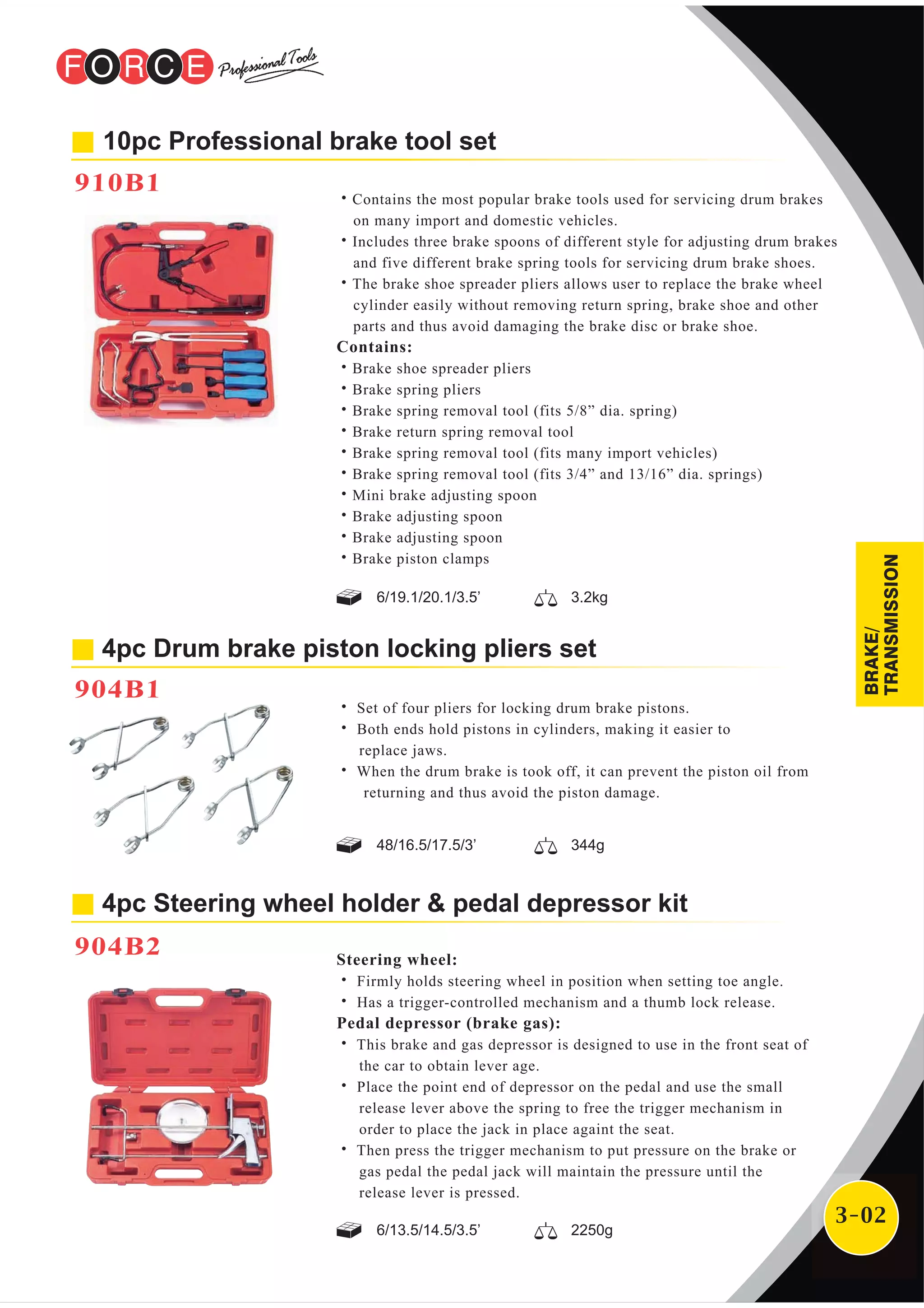 3-02
10pc Professional brake tool set
910B1
˙Contains the most popular brake tools used for servicing drum brakes
on many import and domestic vehicles.
˙Includes three brake spoons of different style for adjusting drum brakes
and five different brake spring tools for servicing drum brake shoes.
˙The brake shoe spreader pliers allows user to replace the brake wheel
cylinder easily without removing return spring, brake shoe and other
parts and thus avoid damaging the brake disc or brake shoe.
Contains:
˙Brake shoe spreader pliers
˙Brake spring pliers
˙Brake spring removal tool (fits 5/8” dia. spring)
˙Brake return spring removal tool
˙Brake spring removal tool (fits many import vehicles)
˙Brake spring removal tool (fits 3/4” and 13/16” dia. springs)
˙Mini brake adjusting spoon
˙Brake adjusting spoon
˙Brake adjusting spoon
˙Brake piston clamps
4pc Drum brake piston locking pliers set
904B1
˙ Set of four pliers for locking drum brake pistons.
˙ Both ends hold pistons in cylinders, making it easier to
replace jaws.
˙ When the drum brake is took off, it can prevent the piston oil from
returning and thus avoid the piston damage.
Steering wheel:
˙ Firmly holds steering wheel in position when setting toe angle.
˙ Has a trigger-controlled mechanism and a thumb lock release.
Pedal depressor (brake gas):
˙ This brake and gas depressor is designed to use in the front seat of
the car to obtain lever age.
˙ Place the point end of depressor on the pedal and use the small
release lever above the spring to free the trigger mechanism in
order to place the jack in place againt the seat.
˙ Then press the trigger mechanism to put pressure on the brake or
gas pedal the pedal jack will maintain the pressure until the
release lever is pressed.
4pc Steering wheel holder & pedal depressor kit
904B2
6/13.5/14.5/3.5’ 2250g
6/19.1/20.1/3.5’ 3.2kg
48/16.5/17.5/3’ 344g
BRAKE/
TRANSMISSION
 