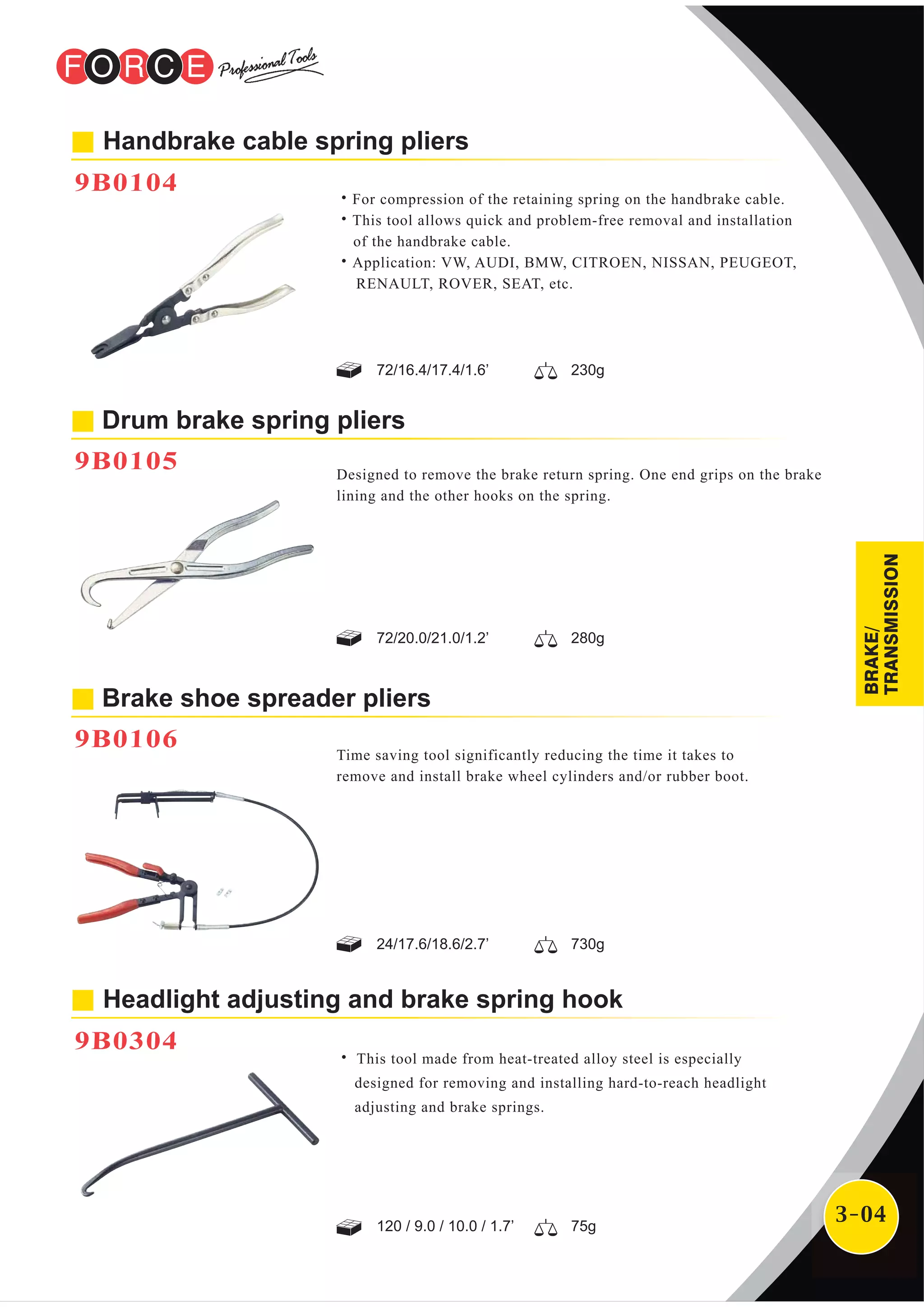 3-04
Handbrake cable spring pliers
9B0104
˙For compression of the retaining spring on the handbrake cable.
˙This tool allows quick and problem-free removal and installation
of the handbrake cable.
˙Application: VW, AUDI, BMW, CITROEN, NISSAN, PEUGEOT,
RENAULT, ROVER, SEAT, etc.
Drum brake spring pliers
9B0105 Designed to remove the brake return spring. One end grips on the brake
lining and the other hooks on the spring.
Brake shoe spreader pliers
9B0106 Time saving tool significantly reducing the time it takes to
remove and install brake wheel cylinders and/or rubber boot.
72/20.0/21.0/1.2’ 280g
24/17.6/18.6/2.7’ 730g
72/16.4/17.4/1.6’ 230g
Headlight adjusting and brake spring hook
9B0304
˙ This tool made from heat-treated alloy steel is especially
designed for removing and installing hard-to-reach headlight
adjusting and brake springs.
120 / 9.0 / 10.0 / 1.7’ 75g
BRAKE/
TRANSMISSION
 