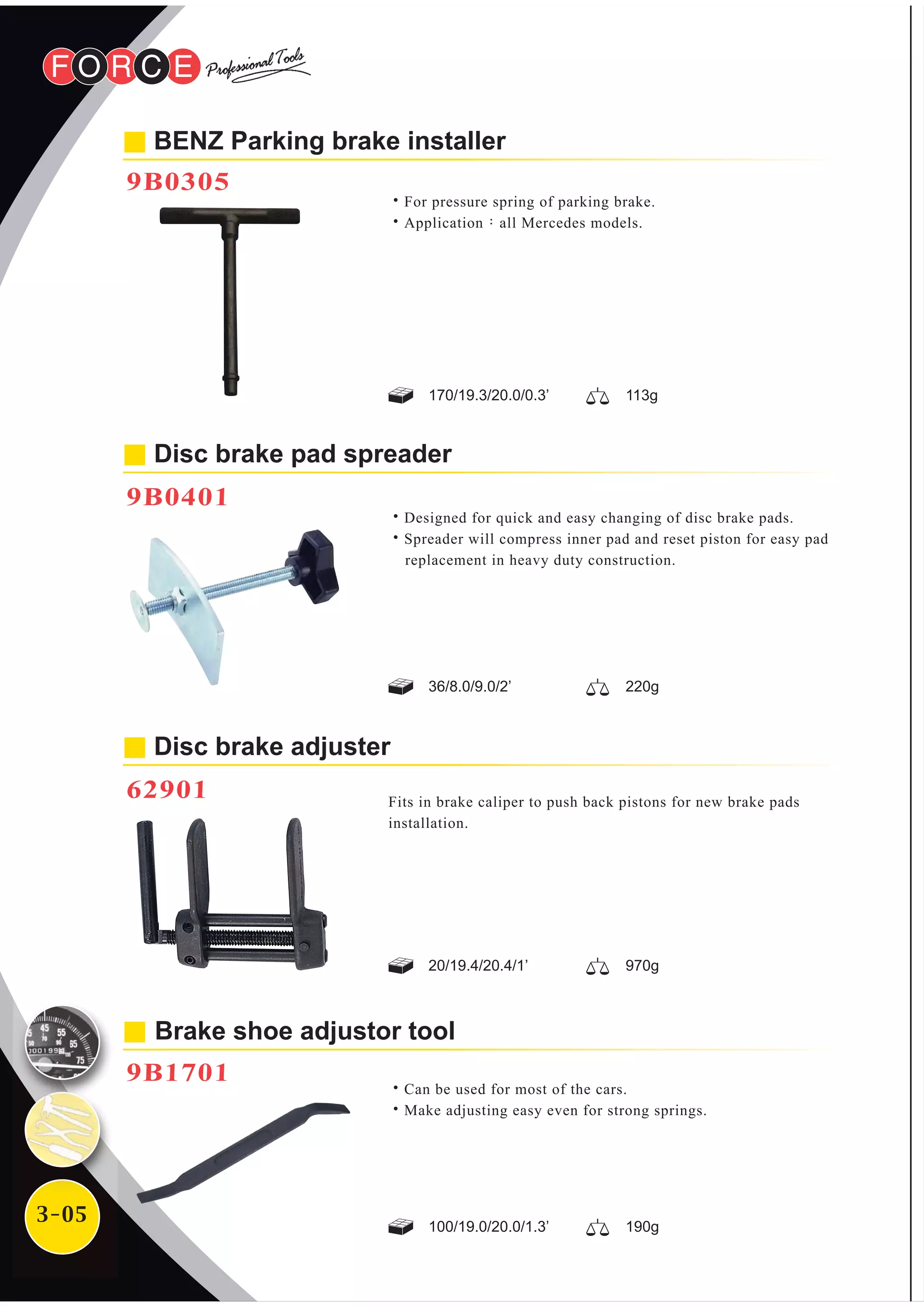 3-05
˙Designed for quick and easy changing of disc brake pads.
˙Spreader will compress inner pad and reset piston for easy pad
replacement in heavy duty construction.
Disc brake pad spreader
9B0401
BENZ Parking brake installer
9B0305
˙For pressure spring of parking brake.
˙Application：all Mercedes models.
Disc brake adjuster
62901
170/19.3/20.0/0.3’ 113g
36/8.0/9.0/2’ 220g
20/19.4/20.4/1’ 970g
100/19.0/20.0/1.3’ 190g
Brake shoe adjustor tool
9B1701
˙Can be used for most of the cars.
˙Make adjusting easy even for strong springs.
Fits in brake caliper to push back pistons for new brake pads
installation.
 