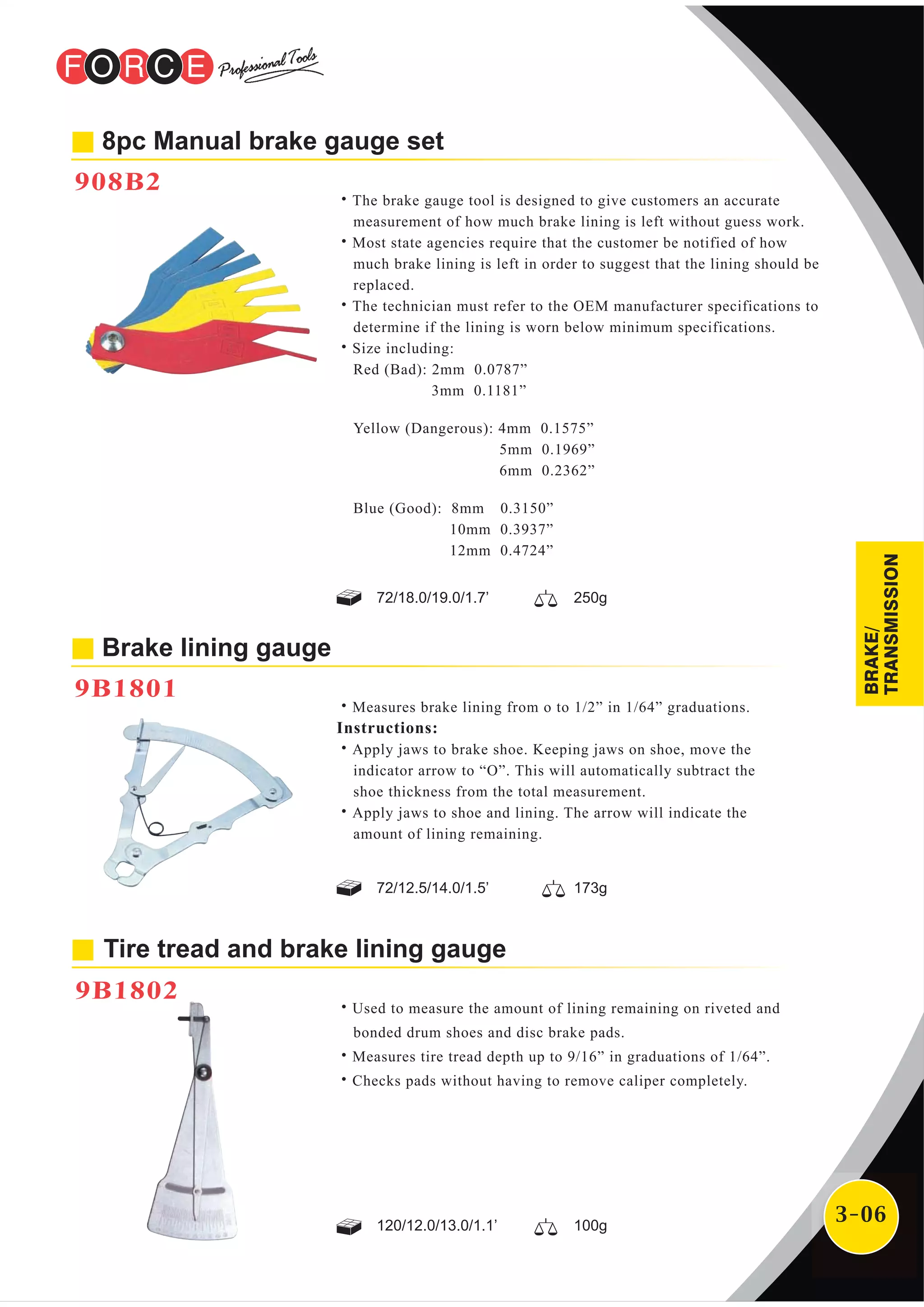 3-06
8pc Manual brake gauge set
908B2
Brake lining gauge
9B1801
˙The brake gauge tool is designed to give customers an accurate
measurement of how much brake lining is left without guess work.
˙Most state agencies require that the customer be notified of how
much brake lining is left in order to suggest that the lining should be
replaced.
˙The technician must refer to the OEM manufacturer specifications to
determine if the lining is worn below minimum specifications.
˙Size including:
Red (Bad): 2mm 0.0787”
3mm 0.1181”
Yellow (Dangerous): 4mm 0.1575”
5mm 0.1969”
6mm 0.2362”
Blue (Good): 8mm 0.3150”
10mm 0.3937”
12mm 0.4724”
˙Measures brake lining from o to 1/2” in 1/64” graduations.
Instructions:
˙Apply jaws to brake shoe. Keeping jaws on shoe, move the
indicator arrow to “O”. This will automatically subtract the
shoe thickness from the total measurement.
˙Apply jaws to shoe and lining. The arrow will indicate the
amount of lining remaining.
72/18.0/19.0/1.7’ 250g
72/12.5/14.0/1.5’ 173g
Tire tread and brake lining gauge
9B1802
˙Used to measure the amount of lining remaining on riveted and
bonded drum shoes and disc brake pads.
˙Measures tire tread depth up to 9/16” in graduations of 1/64”.
˙Checks pads without having to remove caliper completely.
120/12.0/13.0/1.1’ 100g
BRAKE/
TRANSMISSION
 