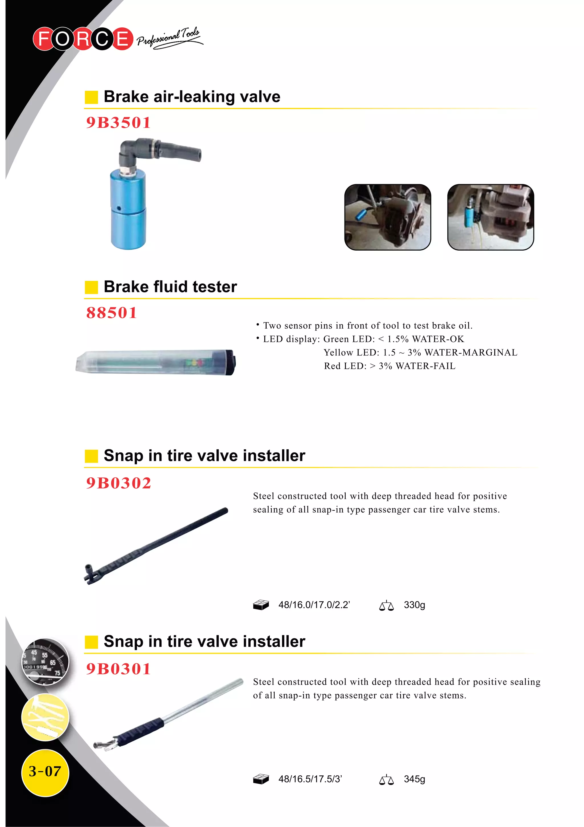 3-07
Steel constructed tool with deep threaded head for positive
sealing of all snap-in type passenger car tire valve stems.
Steel constructed tool with deep threaded head for positive sealing
of all snap-in type passenger car tire valve stems.
Snap in tire valve installer
9B0302
Brake fluid tester
88501
˙Two sensor pins in front of tool to test brake oil.
˙LED display: Green LED: < 1.5% WATER-OK
Yellow LED: 1.5 ~ 3% WATER-MARGINAL
Red LED: > 3% WATER-FAIL
Snap in tire valve installer
9B0301
Brake air-leaking valve
9B3501
48/16.5/17.5/3’ 345g
48/16.0/17.0/2.2’ 330g
 