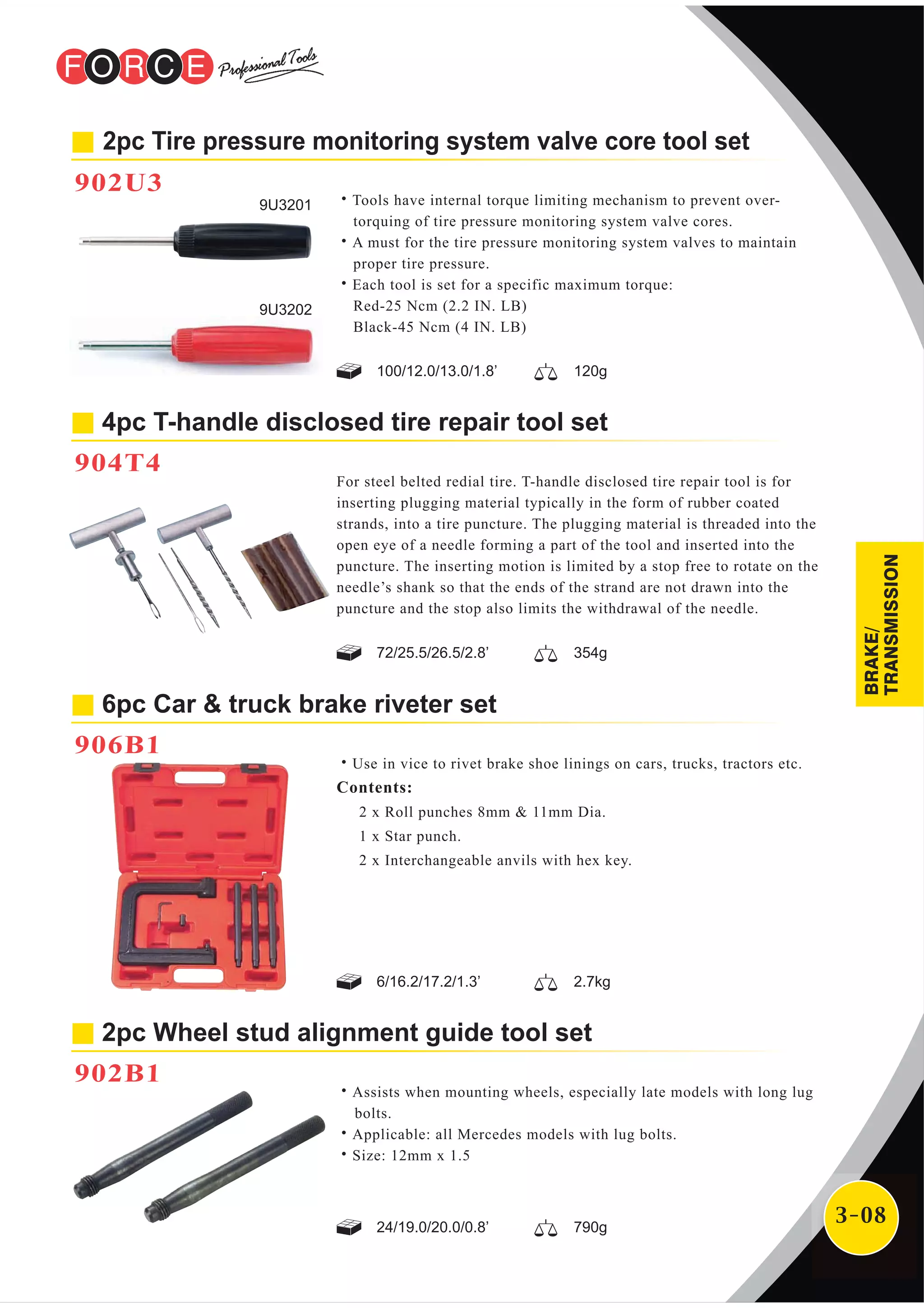 3-08
2pc Tire pressure monitoring system valve core tool set
902U3
4pc T-handle disclosed tire repair tool set
904T4
For steel belted redial tire. T-handle disclosed tire repair tool is for
inserting plugging material typically in the form of rubber coated
strands, into a tire puncture. The plugging material is threaded into the
open eye of a needle forming a part of the tool and inserted into the
puncture. The inserting motion is limited by a stop free to rotate on the
needle’s shank so that the ends of the strand are not drawn into the
puncture and the stop also limits the withdrawal of the needle.
6pc Car & truck brake riveter set
906B1
˙Use in vice to rivet brake shoe linings on cars, trucks, tractors etc.
Contents:
2 x Roll punches 8mm & 11mm Dia.
1 x Star punch.
2 x Interchangeable anvils with hex key.
2pc Wheel stud alignment guide tool set
902B1
˙Assists when mounting wheels, especially late models with long lug
bolts.
˙Applicable: all Mercedes models with lug bolts.
˙Size: 12mm x 1.5
9U3201
9U3202
72/25.5/26.5/2.8’ 354g
100/12.0/13.0/1.8’ 120g
6/16.2/17.2/1.3’ 2.7kg
24/19.0/20.0/0.8’ 790g
˙Tools have internal torque limiting mechanism to prevent over-
torquing of tire pressure monitoring system valve cores.
˙A must for the tire pressure monitoring system valves to maintain
proper tire pressure.
˙Each tool is set for a specific maximum torque:
Red-25 Ncm (2.2 IN. LB)
Black-45 Ncm (4 IN. LB)
BRAKE/
TRANSMISSION
 