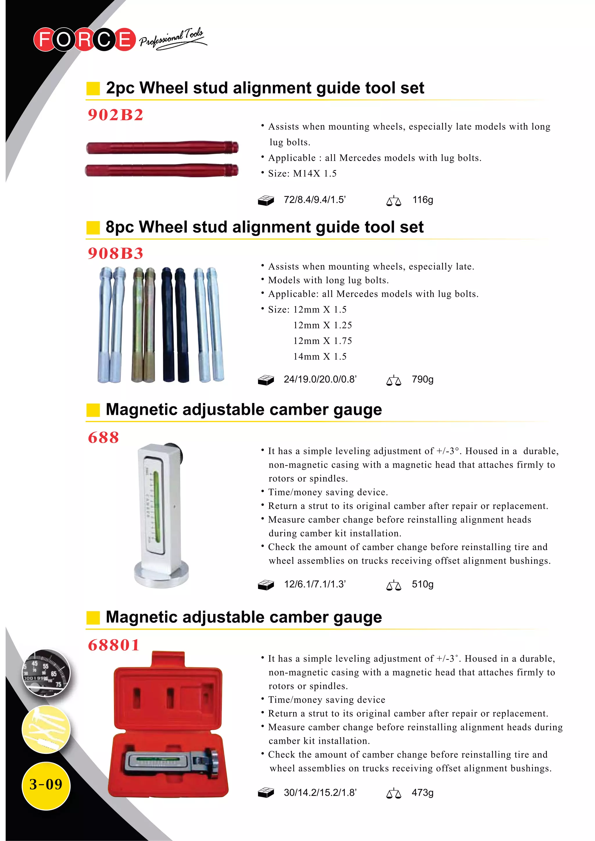 3-09
˙It has a simple leveling adjustment of +/-3°. Housed in a durable,
non-magnetic casing with a magnetic head that attaches firmly to
rotors or spindles.
˙Time/money saving device.
˙Return a strut to its original camber after repair or replacement.
˙Measure camber change before reinstalling alignment heads
during camber kit installation.
˙Check the amount of camber change before reinstalling tire and
wheel assemblies on trucks receiving offset alignment bushings.
˙It has a simple leveling adjustment of +/-3˚. Housed in a durable,
non-magnetic casing with a magnetic head that attaches firmly to
rotors or spindles.
˙Time/money saving device
˙Return a strut to its original camber after repair or replacement.
˙Measure camber change before reinstalling alignment heads during
camber kit installation.
˙Check the amount of camber change before reinstalling tire and
wheel assemblies on trucks receiving offset alignment bushings.
Magnetic adjustable camber gauge
688
2pc Wheel stud alignment guide tool set
902B2
˙Assists when mounting wheels, especially late models with long
lug bolts.
˙Applicable : all Mercedes models with lug bolts.
˙Size: M14X 1.5
Magnetic adjustable camber gauge
68801
8pc Wheel stud alignment guide tool set
908B3
˙Assists when mounting wheels, especially late.
˙Models with long lug bolts.
˙Applicable: all Mercedes models with lug bolts.
˙Size: 12mm X 1.5
12mm X 1.25
12mm X 1.75
14mm X 1.5
12/6.1/7.1/1.3’ 510g
72/8.4/9.4/1.5’ 116g
24/19.0/20.0/0.8’ 790g
30/14.2/15.2/1.8’ 473g
 