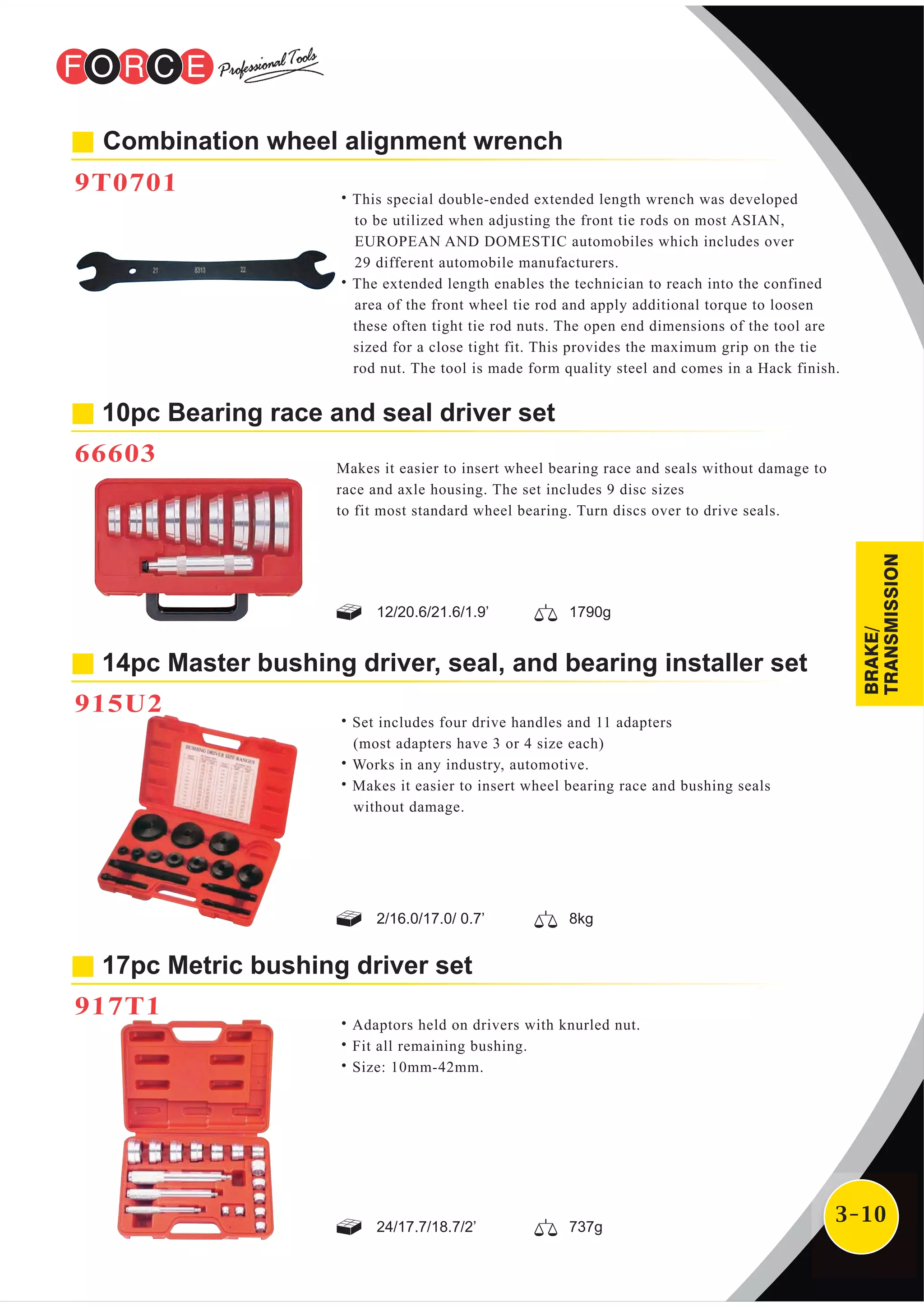 3-10
Combination wheel alignment wrench
9T0701
˙This special double-ended extended length wrench was developed
to be utilized when adjusting the front tie rods on most ASIAN,
EUROPEAN AND DOMESTIC automobiles which includes over
29 different automobile manufacturers.
˙The extended length enables the technician to reach into the confined
area of the front wheel tie rod and apply additional torque to loosen
these often tight tie rod nuts. The open end dimensions of the tool are
sized for a close tight fit. This provides the maximum grip on the tie
rod nut. The tool is made form quality steel and comes in a Hack finish.
10pc Bearing race and seal driver set
66603 Makes it easier to insert wheel bearing race and seals without damage to
race and axle housing. The set includes 9 disc sizes
to fit most standard wheel bearing. Turn discs over to drive seals.
14pc Master bushing driver, seal, and bearing installer set
915U2
˙Set includes four drive handles and 11 adapters
(most adapters have 3 or 4 size each)
˙Works in any industry, automotive.
˙Makes it easier to insert wheel bearing race and bushing seals
without damage.
17pc Metric bushing driver set
917T1
˙Adaptors held on drivers with knurled nut.
˙Fit all remaining bushing.
˙Size: 10mm-42mm.
12/20.6/21.6/1.9’ 1790g
2/16.0/17.0/ 0.7’ 8kg
24/17.7/18.7/2’ 737g
BRAKE/
TRANSMISSION
 