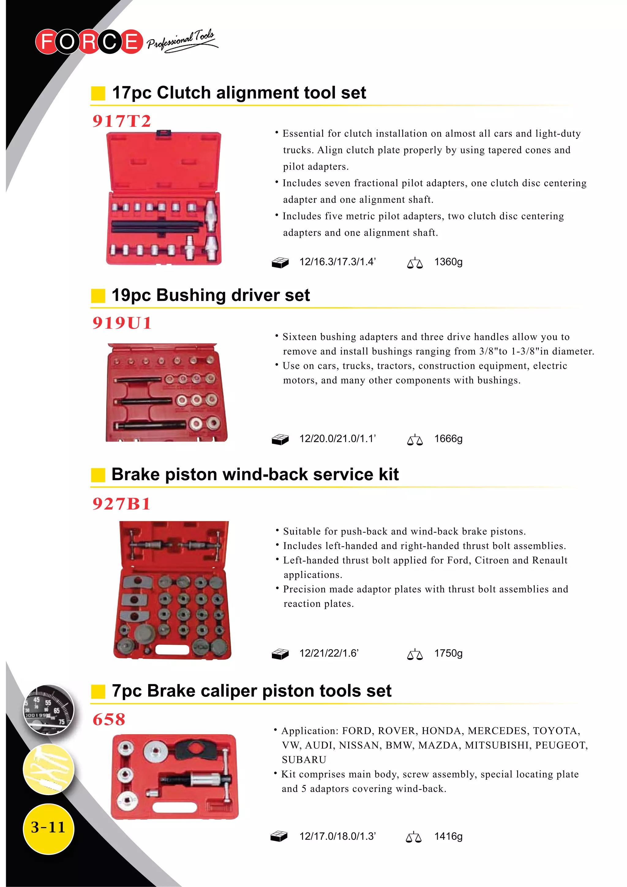 3-11
17pc Clutch alignment tool set
917T2
˙Essential for clutch installation on almost all cars and light-duty
trucks. Align clutch plate properly by using tapered cones and
pilot adapters.
˙Includes seven fractional pilot adapters, one clutch disc centering
adapter and one alignment shaft.
˙Includes five metric pilot adapters, two clutch disc centering
adapters and one alignment shaft.
Brake piston wind-back service kit
927B1
19pc Bushing driver set
919U1
˙Sixteen bushing adapters and three drive handles allow you to
remove and install bushings ranging from 3/8"to 1-3/8"in diameter.
˙Use on cars, trucks, tractors, construction equipment, electric
motors, and many other components with bushings.
12/21/22/1.6’ 1750g
12/20.0/21.0/1.1’ 1666g
12/16.3/17.3/1.4’ 1360g
7pc Brake caliper piston tools set
658
˙Application: FORD, ROVER, HONDA, MERCEDES, TOYOTA,
VW, AUDI, NISSAN, BMW, MAZDA, MITSUBISHI, PEUGEOT,
SUBARU
˙Kit comprises main body, screw assembly, special locating plate
and 5 adaptors covering wind-back.
12/17.0/18.0/1.3’ 1416g
˙Suitable for push-back and wind-back brake pistons.
˙Includes left-handed and right-handed thrust bolt assemblies.
˙Left-handed thrust bolt applied for Ford, Citroen and Renault
applications.
˙Precision made adaptor plates with thrust bolt assemblies and
reaction plates.
 