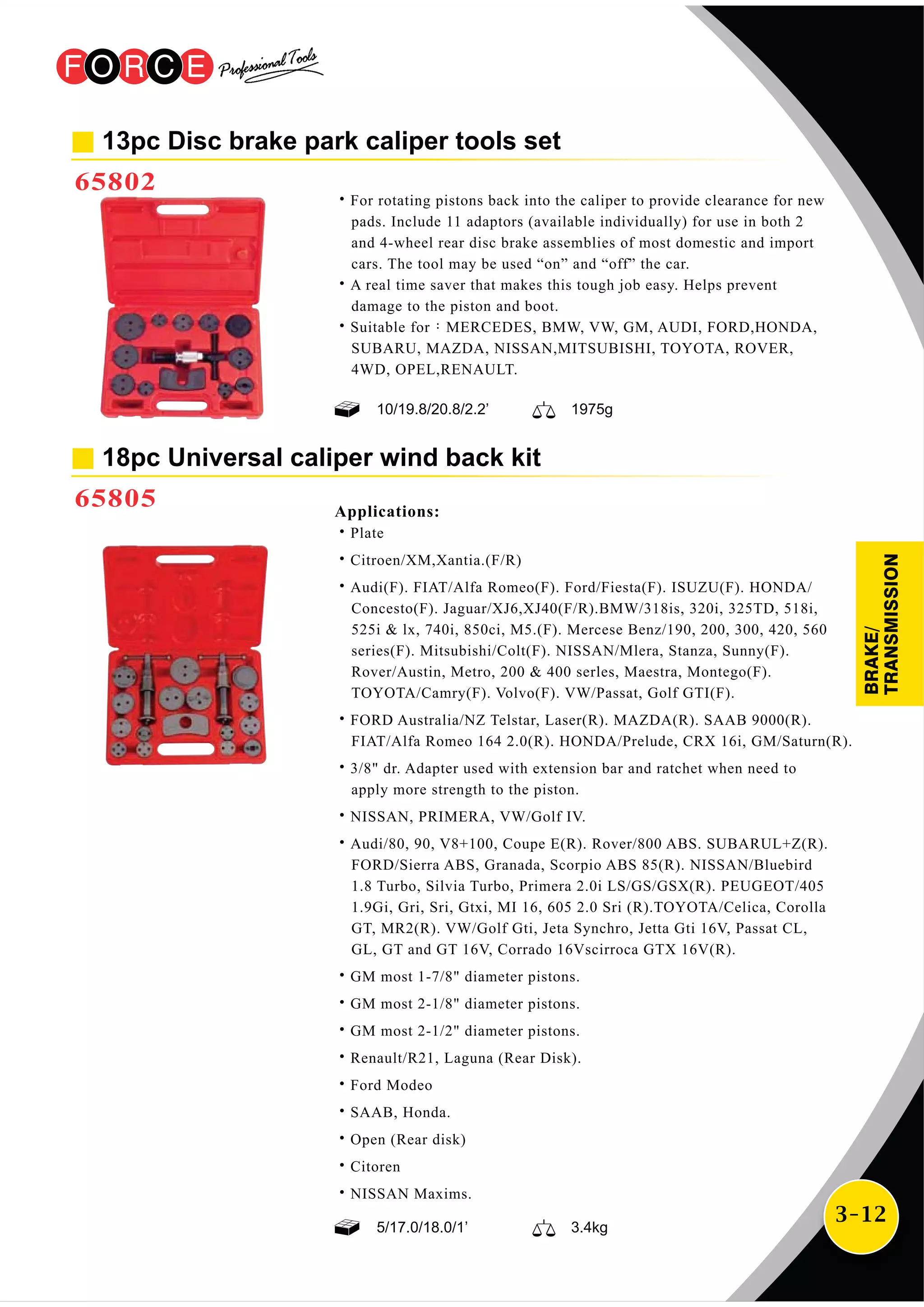 3-12
13pc Disc brake park caliper tools set
65802
˙For rotating pistons back into the caliper to provide clearance for new
pads. Include 11 adaptors (available individually) for use in both 2
and 4-wheel rear disc brake assemblies of most domestic and import
cars. The tool may be used “on” and “off” the car.
˙A real time saver that makes this tough job easy. Helps prevent
damage to the piston and boot.
˙Suitable for：MERCEDES, BMW, VW, GM, AUDI, FORD,HONDA,
SUBARU, MAZDA, NISSAN,MITSUBISHI, TOYOTA, ROVER,
4WD, OPEL,RENAULT.
18pc Universal caliper wind back kit
65805 Applications:
˙Plate
˙Citroen/XM,Xantia.(F/R)
˙Audi(F). FIAT/Alfa Romeo(F). Ford/Fiesta(F). ISUZU(F). HONDA/
Concesto(F). Jaguar/XJ6,XJ40(F/R).BMW/318is, 320i, 325TD, 518i,
525i & lx, 740i, 850ci, M5.(F). Mercese Benz/190, 200, 300, 420, 560
series(F). Mitsubishi/Colt(F). NISSAN/Mlera, Stanza, Sunny(F).
Rover/Austin, Metro, 200 & 400 serles, Maestra, Montego(F).
TOYOTA/Camry(F). Volvo(F). VW/Passat, Golf GTI(F).
˙FORD Australia/NZ Telstar, Laser(R). MAZDA(R). SAAB 9000(R).
FIAT/Alfa Romeo 164 2.0(R). HONDA/Prelude, CRX 16i, GM/Saturn(R).
˙3/8" dr. Adapter used with extension bar and ratchet when need to
apply more strength to the piston.
˙NISSAN, PRIMERA, VW/Golf IV.
˙Audi/80, 90, V8+100, Coupe E(R). Rover/800 ABS. SUBARUL+Z(R).
FORD/Sierra ABS, Granada, Scorpio ABS 85(R). NISSAN/Bluebird
1.8 Turbo, Silvia Turbo, Primera 2.0i LS/GS/GSX(R). PEUGEOT/405
1.9Gi, Gri, Sri, Gtxi, MI 16, 605 2.0 Sri (R).TOYOTA/Celica, Corolla
GT, MR2(R). VW/Golf Gti, Jeta Synchro, Jetta Gti 16V, Passat CL,
GL, GT and GT 16V, Corrado 16Vscirroca GTX 16V(R).
˙GM most 1-7/8" diameter pistons.
˙GM most 2-1/8" diameter pistons.
˙GM most 2-1/2" diameter pistons.
˙Renault/R21, Laguna (Rear Disk).
˙Ford Modeo
˙SAAB, Honda.
˙Open (Rear disk)
˙Citoren
˙NISSAN Maxims.
10/19.8/20.8/2.2’ 1975g
5/17.0/18.0/1’ 3.4kg
BRAKE/
TRANSMISSION
 