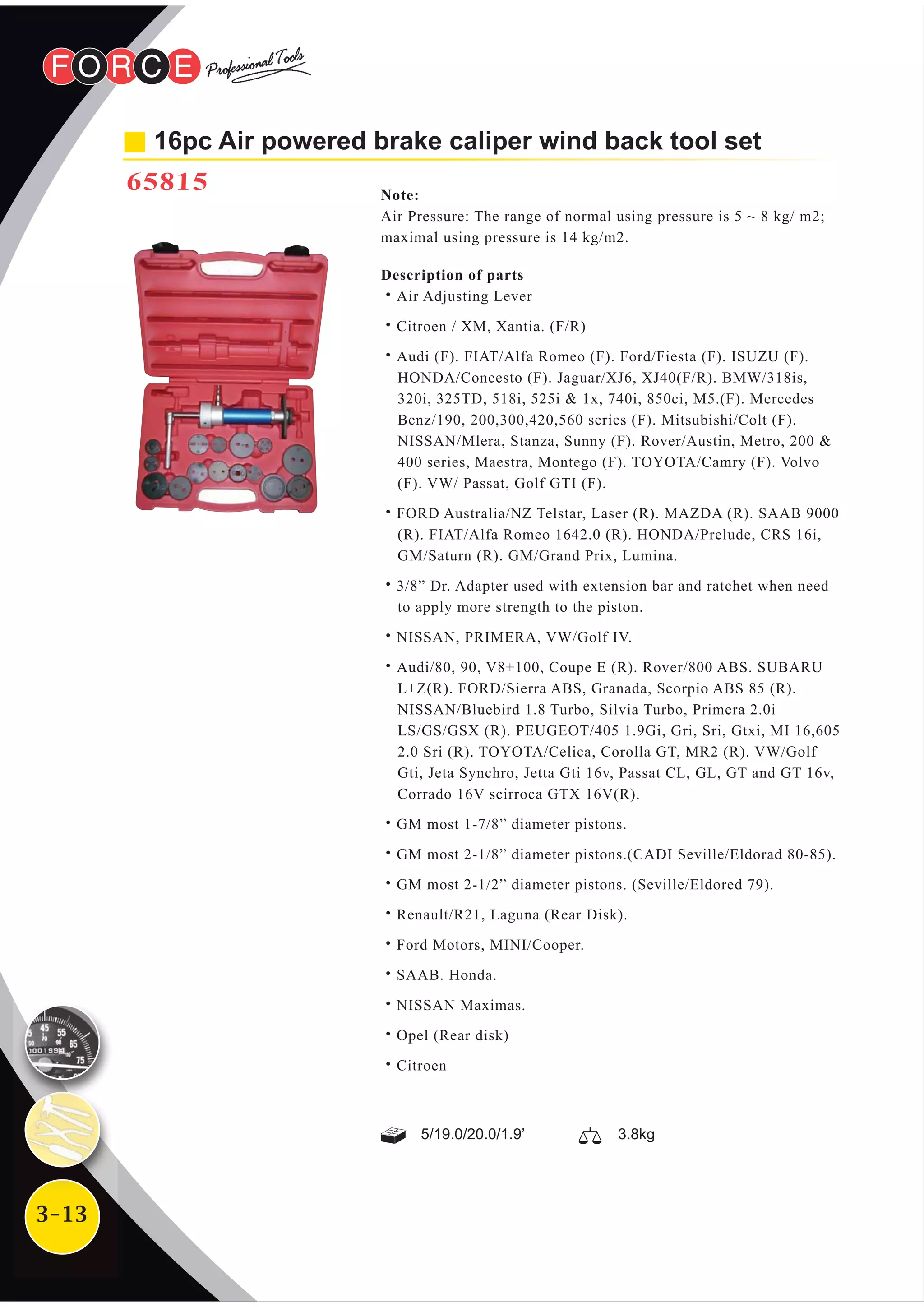 3-13
16pc Air powered brake caliper wind back tool set
65815 Note:
Air Pressure: The range of normal using pressure is 5 ~ 8 kg/ m2;
maximal using pressure is 14 kg/m2.
Description of parts
˙Air Adjusting Lever
˙Citroen / XM, Xantia. (F/R)
˙Audi (F). FIAT/Alfa Romeo (F). Ford/Fiesta (F). ISUZU (F).
HONDA/Concesto (F). Jaguar/XJ6, XJ40(F/R). BMW/318is,
320i, 325TD, 518i, 525i & 1x, 740i, 850ci, M5.(F). Mercedes
Benz/190, 200,300,420,560 series (F). Mitsubishi/Colt (F).
NISSAN/Mlera, Stanza, Sunny (F). Rover/Austin, Metro, 200 &
400 series, Maestra, Montego (F). TOYOTA/Camry (F). Volvo
(F). VW/ Passat, Golf GTI (F).
˙FORD Australia/NZ Telstar, Laser (R). MAZDA (R). SAAB 9000
(R). FIAT/Alfa Romeo 1642.0 (R). HONDA/Prelude, CRS 16i,
GM/Saturn (R). GM/Grand Prix, Lumina.
˙3/8” Dr. Adapter used with extension bar and ratchet when need
to apply more strength to the piston.
˙NISSAN, PRIMERA, VW/Golf IV.
˙Audi/80, 90, V8+100, Coupe E (R). Rover/800 ABS. SUBARU
L+Z(R). FORD/Sierra ABS, Granada, Scorpio ABS 85 (R).
NISSAN/Bluebird 1.8 Turbo, Silvia Turbo, Primera 2.0i
LS/GS/GSX (R). PEUGEOT/405 1.9Gi, Gri, Sri, Gtxi, MI 16,605
2.0 Sri (R). TOYOTA/Celica, Corolla GT, MR2 (R). VW/Golf
Gti, Jeta Synchro, Jetta Gti 16v, Passat CL, GL, GT and GT 16v,
Corrado 16V scirroca GTX 16V(R).
˙GM most 1-7/8” diameter pistons.
˙GM most 2-1/8” diameter pistons.(CADI Seville/Eldorad 80-85).
˙GM most 2-1/2” diameter pistons. (Seville/Eldored 79).
˙Renault/R21, Laguna (Rear Disk).
˙Ford Motors, MINI/Cooper.
˙SAAB. Honda.
˙NISSAN Maximas.
˙Opel (Rear disk)
˙Citroen
5/19.0/20.0/1.9’ 3.8kg
 