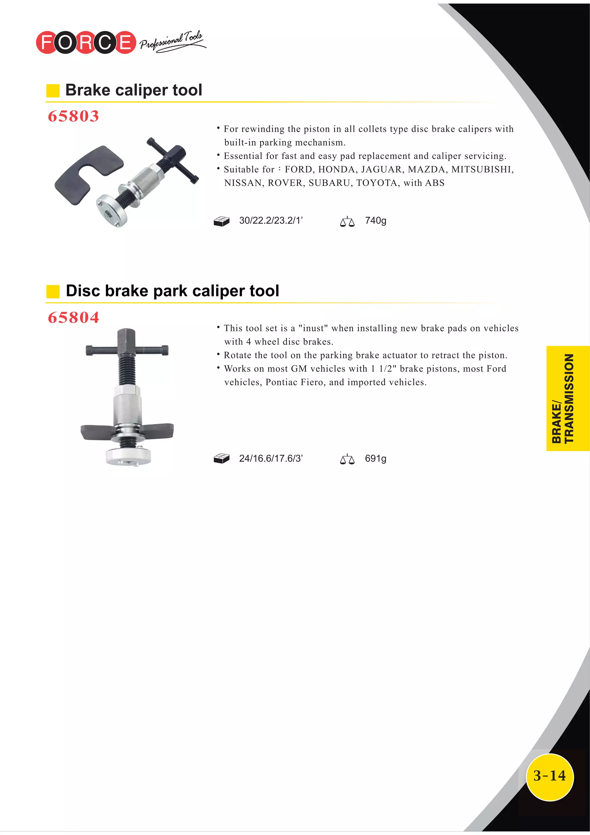 3-14
Brake caliper tool
65803
˙For rewinding the piston in all collets type disc brake calipers with
built-in parking mechanism.
˙Essential for fast and easy pad replacement and caliper servicing.
˙Suitable for：FORD, HONDA, JAGUAR, MAZDA, MITSUBISHI,
NISSAN, ROVER, SUBARU, TOYOTA, with ABS
30/22.2/23.2/1’ 740g
Disc brake park caliper tool
65804
˙This tool set is a "inust" when installing new brake pads on vehicles
with 4 wheel disc brakes.
˙Rotate the tool on the parking brake actuator to retract the piston.
˙Works on most GM vehicles with 1 1/2" brake pistons, most Ford
vehicles, Pontiac Fiero, and imported vehicles.
24/16.6/17.6/3’ 691g
BRAKE/
TRANSMISSION
 