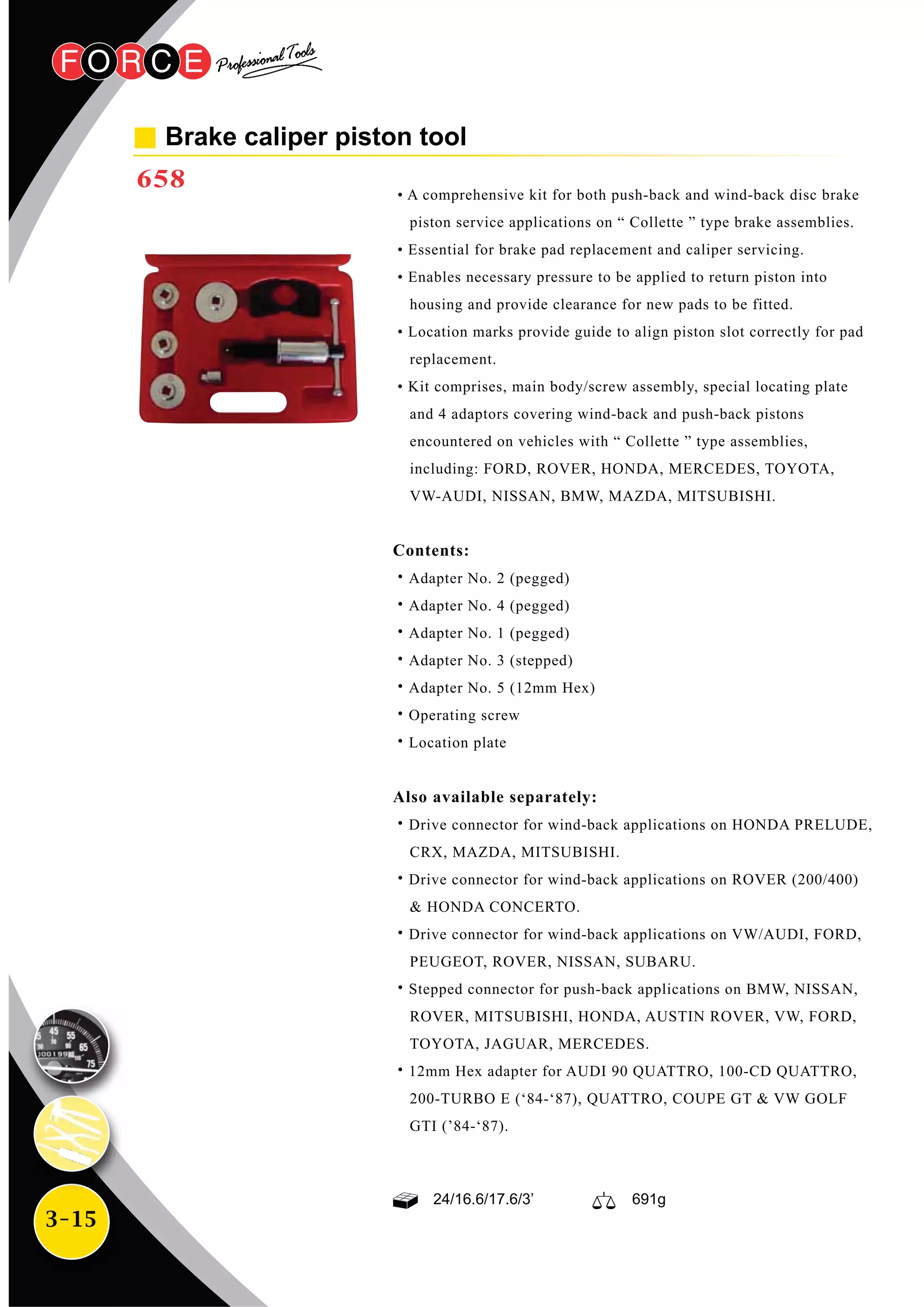 3-15
Brake caliper piston tool
658 • A comprehensive kit for both push-back and wind-back disc brake
piston service applications on “ Collette ” type brake assemblies.
• Essential for brake pad replacement and caliper servicing.
• Enables necessary pressure to be applied to return piston into
housing and provide clearance for new pads to be fitted.
• Location marks provide guide to align piston slot correctly for pad
replacement.
• Kit comprises, main body/screw assembly, special locating plate
and 4 adaptors covering wind-back and push-back pistons
encountered on vehicles with “ Collette ” type assemblies,
including: FORD, ROVER, HONDA, MERCEDES, TOYOTA,
VW-AUDI, NISSAN, BMW, MAZDA, MITSUBISHI.
Contents:
˙Adapter No. 2 (pegged)
˙Adapter No. 4 (pegged)
˙Adapter No. 1 (pegged)
˙Adapter No. 3 (stepped)
˙Adapter No. 5 (12mm Hex)
˙Operating screw
˙Location plate
Also available separately:
˙Drive connector for wind-back applications on HONDA PRELUDE,
CRX, MAZDA, MITSUBISHI.
˙Drive connector for wind-back applications on ROVER (200/400)
& HONDA CONCERTO.
˙Drive connector for wind-back applications on VW/AUDI, FORD,
PEUGEOT, ROVER, NISSAN, SUBARU.
˙Stepped connector for push-back applications on BMW, NISSAN,
ROVER, MITSUBISHI, HONDA, AUSTIN ROVER, VW, FORD,
TOYOTA, JAGUAR, MERCEDES.
˙12mm Hex adapter for AUDI 90 QUATTRO, 100-CD QUATTRO,
200-TURBO E (‘84-‘87), QUATTRO, COUPE GT & VW GOLF
GTI (’84-‘87).
24/16.6/17.6/3’ 691g
 