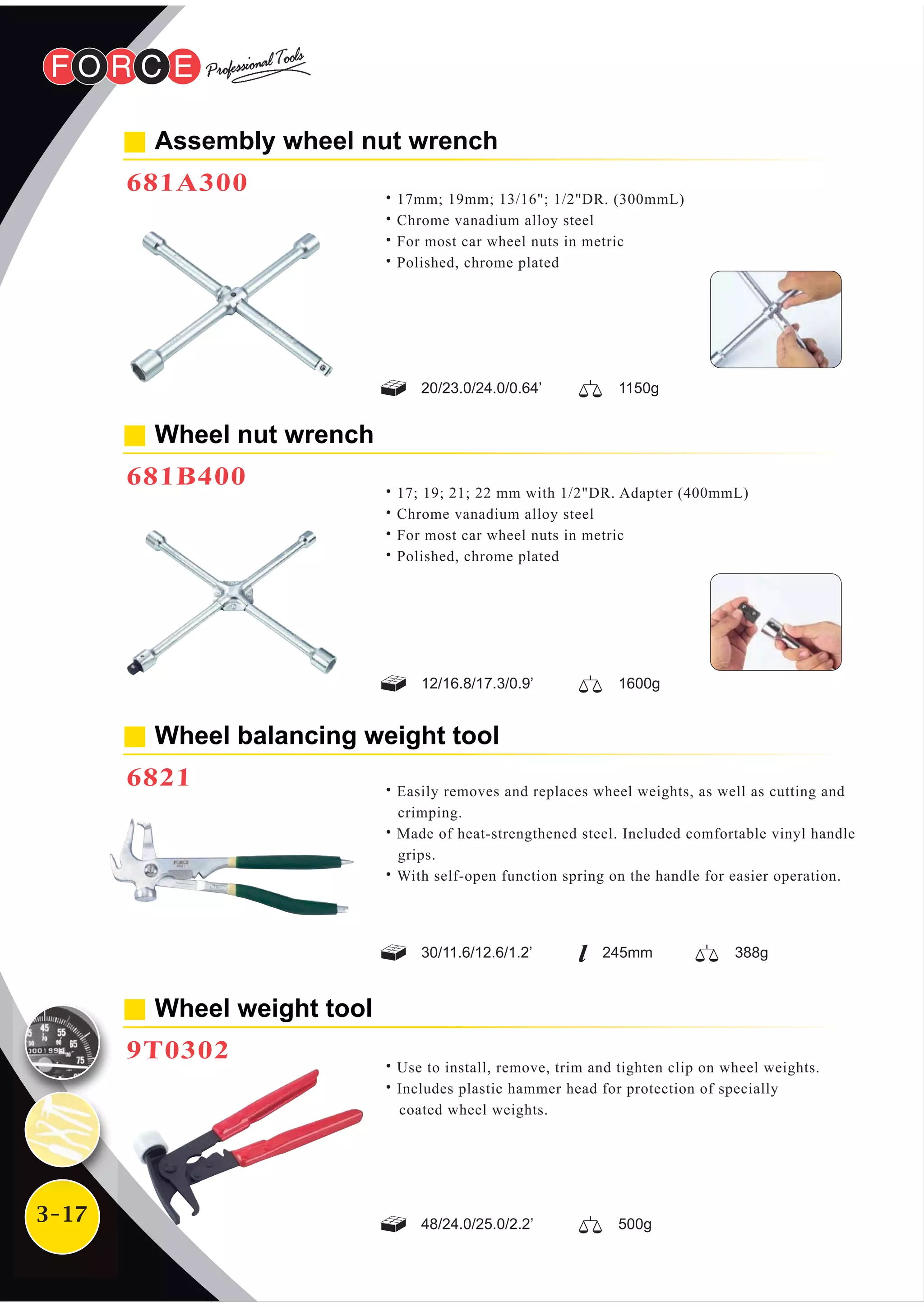 3-17
Assembly wheel nut wrench
681A300
˙17mm; 19mm; 13/16"; 1/2"DR. (300mmL)
˙Chrome vanadium alloy steel
˙For most car wheel nuts in metric
˙Polished, chrome plated
20/23.0/24.0/0.64’ 1150g
12/16.8/17.3/0.9’ 1600g
Wheel nut wrench
681B400
˙17; 19; 21; 22 mm with 1/2"DR. Adapter (400mmL)
˙Chrome vanadium alloy steel
˙For most car wheel nuts in metric
˙Polished, chrome plated
˙Use to install, remove, trim and tighten clip on wheel weights.
˙Includes plastic hammer head for protection of specially
coated wheel weights.
Wheel weight tool
9T0302
48/24.0/25.0/2.2’ 500g
Wheel balancing weight tool
6821
30/11.6/12.6/1.2’ 388g245mm
˙Easily removes and replaces wheel weights, as well as cutting and
crimping.
˙Made of heat-strengthened steel. Included comfortable vinyl handle
grips.
˙With self-open function spring on the handle for easier operation.
 
