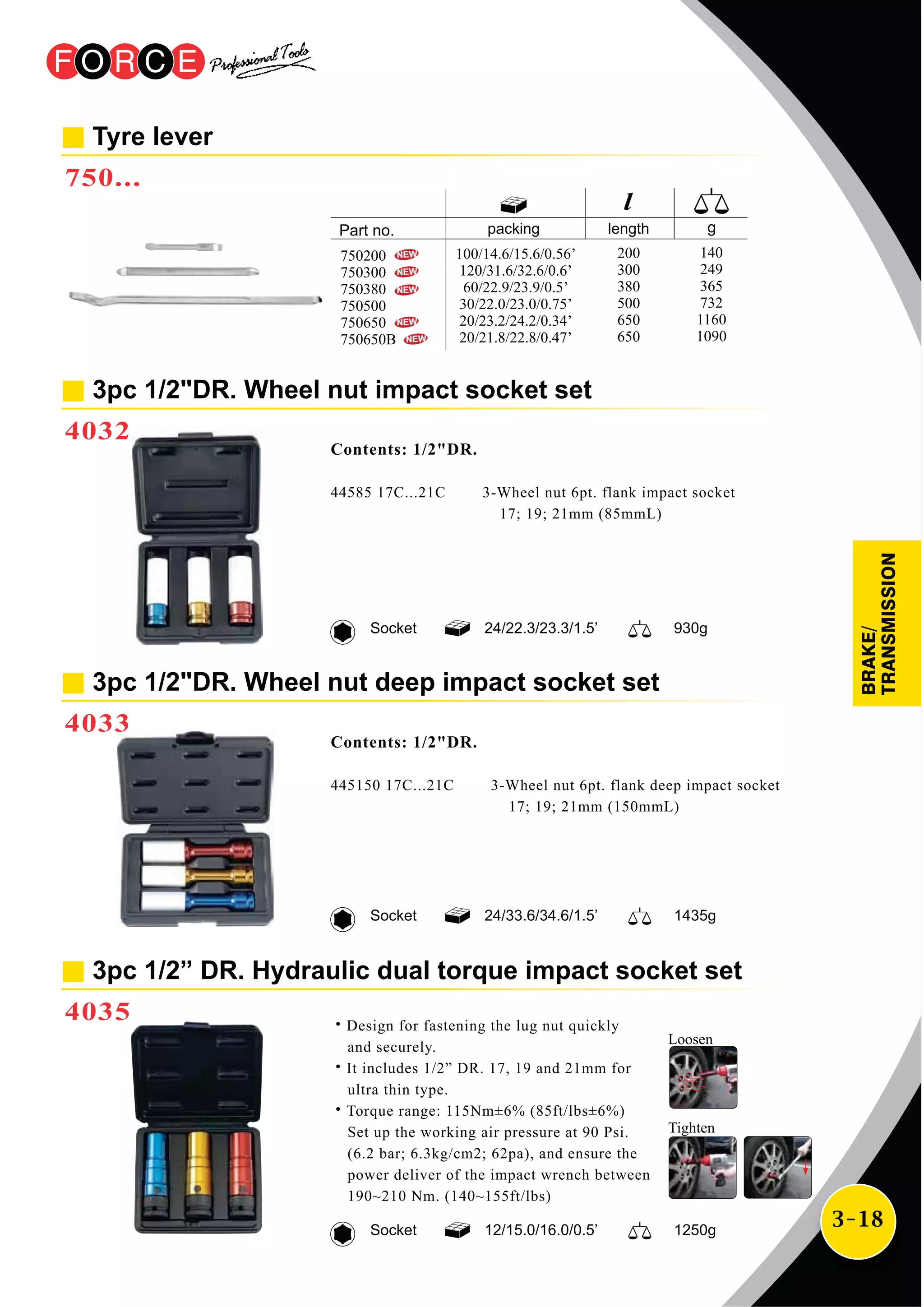 3-18
3pc 1/2"DR. Wheel nut impact socket set
4032
Contents: 1/2"DR.
44585 17C...21C 3-Wheel nut 6pt. flank impact socket
17; 19; 21mm (85mmL)
24/22.3/23.3/1.5’ 930gSocket
3pc 1/2"DR. Wheel nut deep impact socket set
4033
24/33.6/34.6/1.5’ 1435gSocket
Contents: 1/2"DR.
445150 17C...21C 3-Wheel nut 6pt. flank deep impact socket
17; 19; 21mm (150mmL)
3pc 1/2” DR. Hydraulic dual torque impact socket set
4035
12/15.0/16.0/0.5’ 1250gSocket
˙Design for fastening the lug nut quickly
and securely.
˙It includes 1/2” DR. 17, 19 and 21mm for
ultra thin type.
˙Torque range: 115Nm±6% (85ft/lbs±6%)
Set up the working air pressure at 90 Psi.
(6.2 bar; 6.3kg/cm2; 62pa), and ensure the
power deliver of the impact wrench between
190~210 Nm. (140~155ft/lbs)
Tyre lever
750...
packing length
100/14.6/15.6/0.56’
120/31.6/32.6/0.6’
60/22.9/23.9/0.5’
30/22.0/23.0/0.75’
20/23.2/24.2/0.34’
20/21.8/22.8/0.47’
200
300
380
500
650
650
140
249
365
732
1160
1090
750200
750300
750380
750500
750650
750650B
BRAKE/
TRANSMISSION
Loosen
Tighten
 