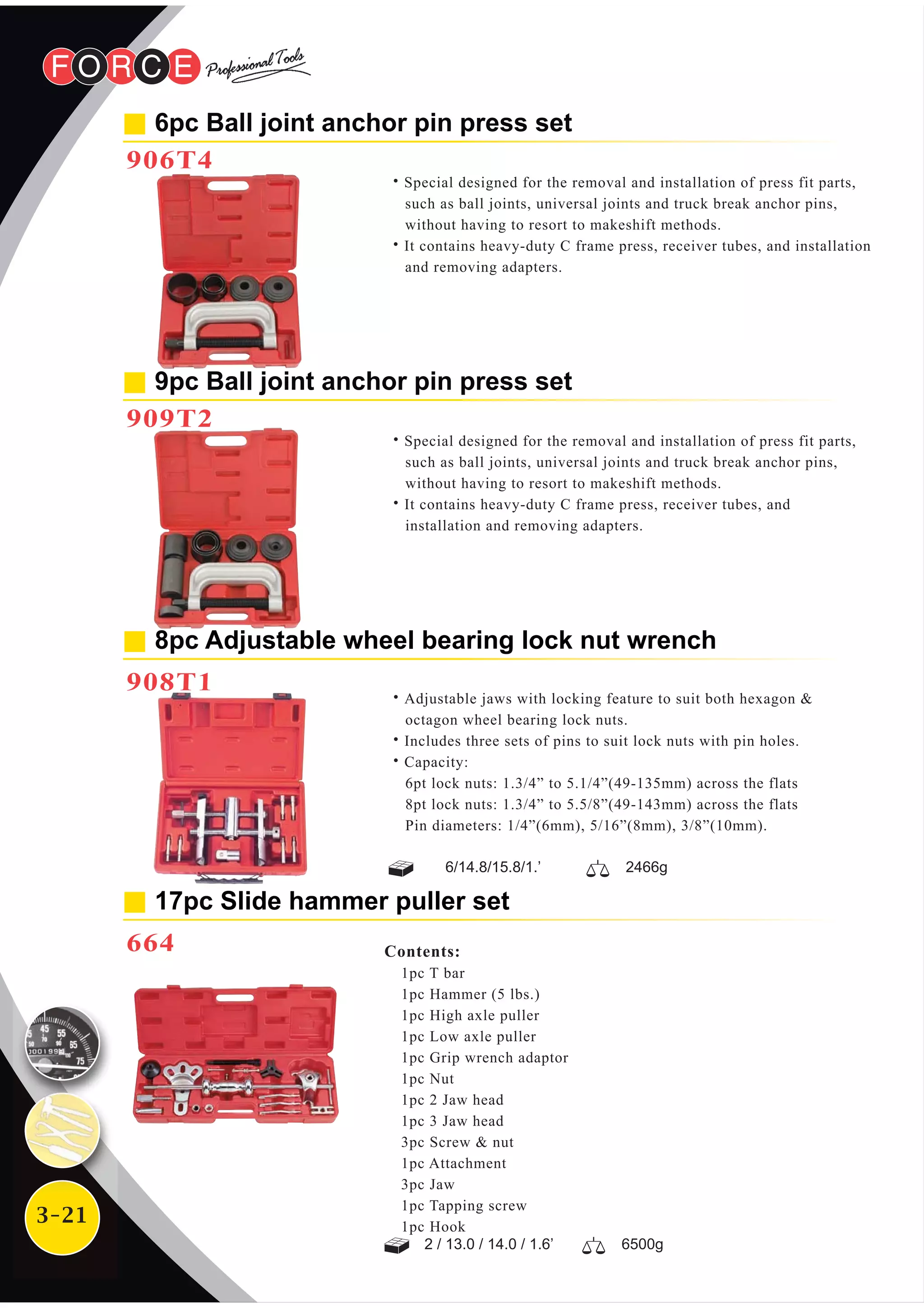 3-21
8pc Adjustable wheel bearing lock nut wrench
908T1
9pc Ball joint anchor pin press set
909T2
˙Special designed for the removal and installation of press fit parts,
such as ball joints, universal joints and truck break anchor pins,
without having to resort to makeshift methods.
˙It contains heavy-duty C frame press, receiver tubes, and
installation and removing adapters.
˙Adjustable jaws with locking feature to suit both hexagon &
octagon wheel bearing lock nuts.
˙Includes three sets of pins to suit lock nuts with pin holes.
˙Capacity:
6pt lock nuts: 1.3/4” to 5.1/4”(49-135mm) across the flats
8pt lock nuts: 1.3/4” to 5.5/8”(49-143mm) across the flats
Pin diameters: 1/4”(6mm), 5/16”(8mm), 3/8”(10mm).
Contents:
1pc T bar
1pc Hammer (5 lbs.)
1pc High axle puller
1pc Low axle puller
1pc Grip wrench adaptor
1pc Nut
1pc 2 Jaw head
1pc 3 Jaw head
3pc Screw & nut
1pc Attachment
3pc Jaw
1pc Tapping screw
1pc Hook
17pc Slide hammer puller set
664
2 / 13.0 / 14.0 / 1.6’ 6500g
6/14.8/15.8/1.’ 2466g
6pc Ball joint anchor pin press set
906T4
˙Special designed for the removal and installation of press fit parts,
such as ball joints, universal joints and truck break anchor pins,
without having to resort to makeshift methods.
˙It contains heavy-duty C frame press, receiver tubes, and installation
and removing adapters.
 