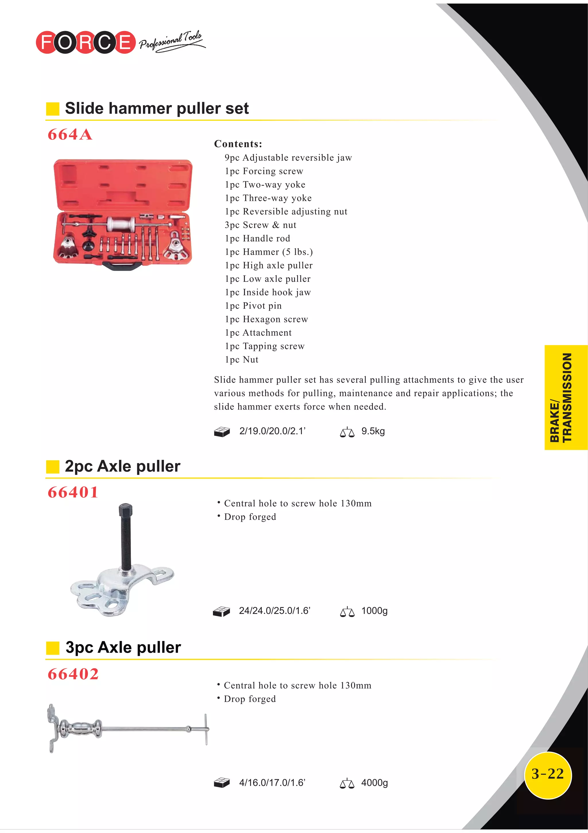 3-22
Contents:
9pc Adjustable reversible jaw
1pc Forcing screw
1pc Two-way yoke
1pc Three-way yoke
1pc Reversible adjusting nut
3pc Screw & nut
1pc Handle rod
1pc Hammer (5 lbs.)
1pc High axle puller
1pc Low axle puller
1pc Inside hook jaw
1pc Pivot pin
1pc Hexagon screw
1pc Attachment
1pc Tapping screw
1pc Nut
Slide hammer puller set
664A
Slide hammer puller set has several pulling attachments to give the user
various methods for pulling, maintenance and repair applications; the
slide hammer exerts force when needed.
2/19.0/20.0/2.1’ 9.5kg
2pc Axle puller
66401
˙Central hole to screw hole 130mm
˙Drop forged
24/24.0/25.0/1.6’ 1000g
3pc Axle puller
66402
˙Central hole to screw hole 130mm
˙Drop forged
4/16.0/17.0/1.6’ 4000g
BRAKE/
TRANSMISSION
 