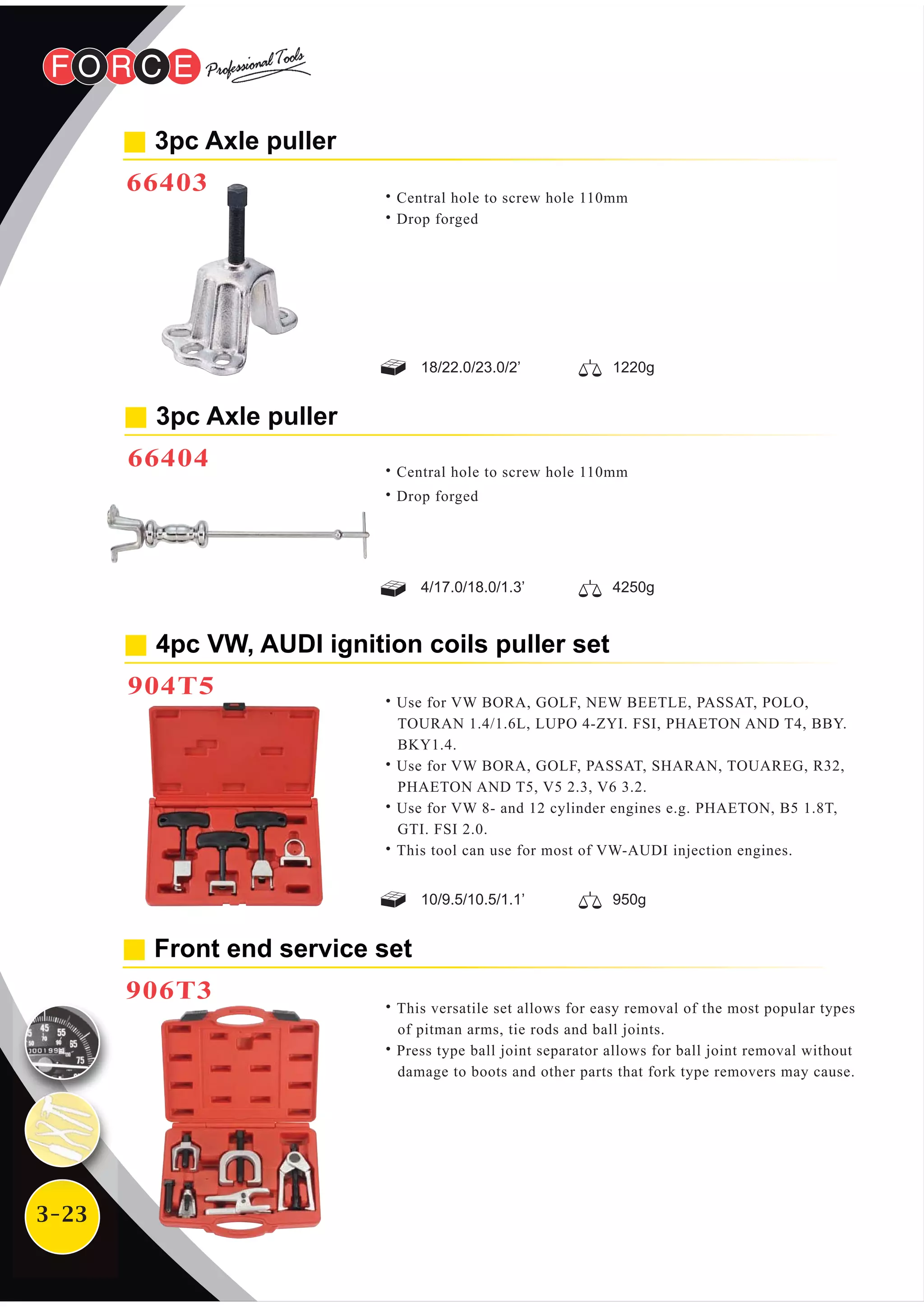 3-23
4pc VW, AUDI ignition coils puller set
904T5
˙Use for VW BORA, GOLF, NEW BEETLE, PASSAT, POLO,
TOURAN 1.4/1.6L, LUPO 4-ZYI. FSI, PHAETON AND T4, BBY.
BKY1.4.
˙Use for VW BORA, GOLF, PASSAT, SHARAN, TOUAREG, R32,
PHAETON AND T5, V5 2.3, V6 3.2.
˙Use for VW 8- and 12 cylinder engines e.g. PHAETON, B5 1.8T,
GTI. FSI 2.0.
˙This tool can use for most of VW-AUDI injection engines.
3pc Axle puller
66404 ˙Central hole to screw hole 110mm
˙Drop forged
4/17.0/18.0/1.3’ 4250g
Front end service set
906T3
˙This versatile set allows for easy removal of the most popular types
of pitman arms, tie rods and ball joints.
˙Press type ball joint separator allows for ball joint removal without
damage to boots and other parts that fork type removers may cause.
3pc Axle puller
66403 ˙Central hole to screw hole 110mm
˙Drop forged
18/22.0/23.0/2’ 1220g
10/9.5/10.5/1.1’ 950g
 