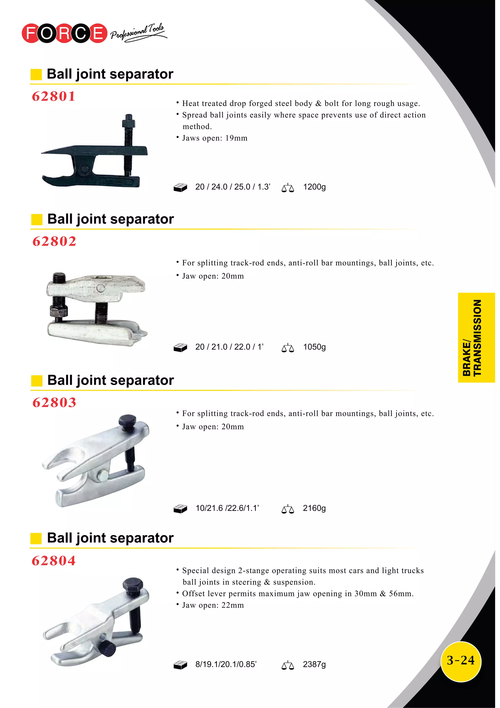 3-24
Ball joint separator
62803
˙For splitting track-rod ends, anti-roll bar mountings, ball joints, etc.
˙Jaw open: 20mm
˙For splitting track-rod ends, anti-roll bar mountings, ball joints, etc.
˙Jaw open: 20mm
Ball joint separator
62802
20 / 21.0 / 22.0 / 1’ 1050g
10/21.6 /22.6/1.1’ 2160g
8/19.1/20.1/0.85’ 2387g
Ball joint separator
62804
˙Special design 2-stange operating suits most cars and light trucks
ball joints in steering & suspension.
˙Offset lever permits maximum jaw opening in 30mm & 56mm.
˙Jaw open: 22mm
Ball joint separator
62801
20 / 24.0 / 25.0 / 1.3’ 1200g
˙Heat treated drop forged steel body & bolt for long rough usage.
˙Spread ball joints easily where space prevents use of direct action
method.
˙Jaws open: 19mm
BRAKE/
TRANSMISSION
 