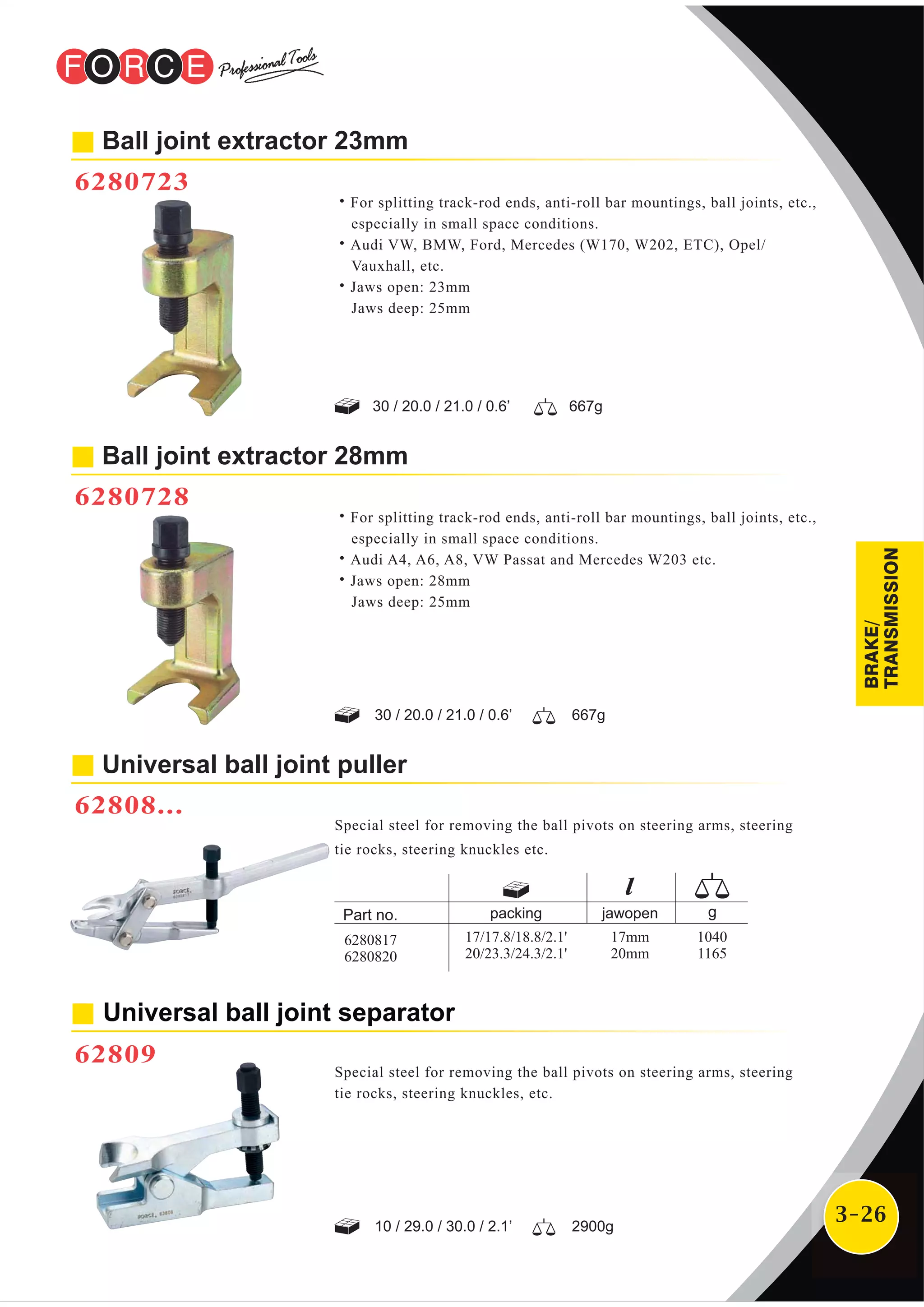3-26
Ball joint extractor 23mm
6280723
˙For splitting track-rod ends, anti-roll bar mountings, ball joints, etc.,
especially in small space conditions.
˙Audi VW, BMW, Ford, Mercedes (W170, W202, ETC), Opel/
Vauxhall, etc.
˙Jaws open: 23mm
Jaws deep: 25mm
30 / 20.0 / 21.0 / 0.6’ 667g
Universal ball joint puller
62808...
Special steel for removing the ball pivots on steering arms, steering
tie rocks, steering knuckles etc.
˙For splitting track-rod ends, anti-roll bar mountings, ball joints, etc.,
especially in small space conditions.
˙Audi A4, A6, A8, VW Passat and Mercedes W203 etc.
˙Jaws open: 28mm
Jaws deep: 25mm
Ball joint extractor 28mm
6280728
30 / 20.0 / 21.0 / 0.6’ 667g
Universal ball joint separator
62809
Special steel for removing the ball pivots on steering arms, steering
tie rocks, steering knuckles, etc.
10 / 29.0 / 30.0 / 2.1’ 2900g
packing jawopen
17/17.8/18.8/2.1'
20/23.3/24.3/2.1'
17mm
20mm
1040
1165
6280817
6280820
BRAKE/
TRANSMISSION
 